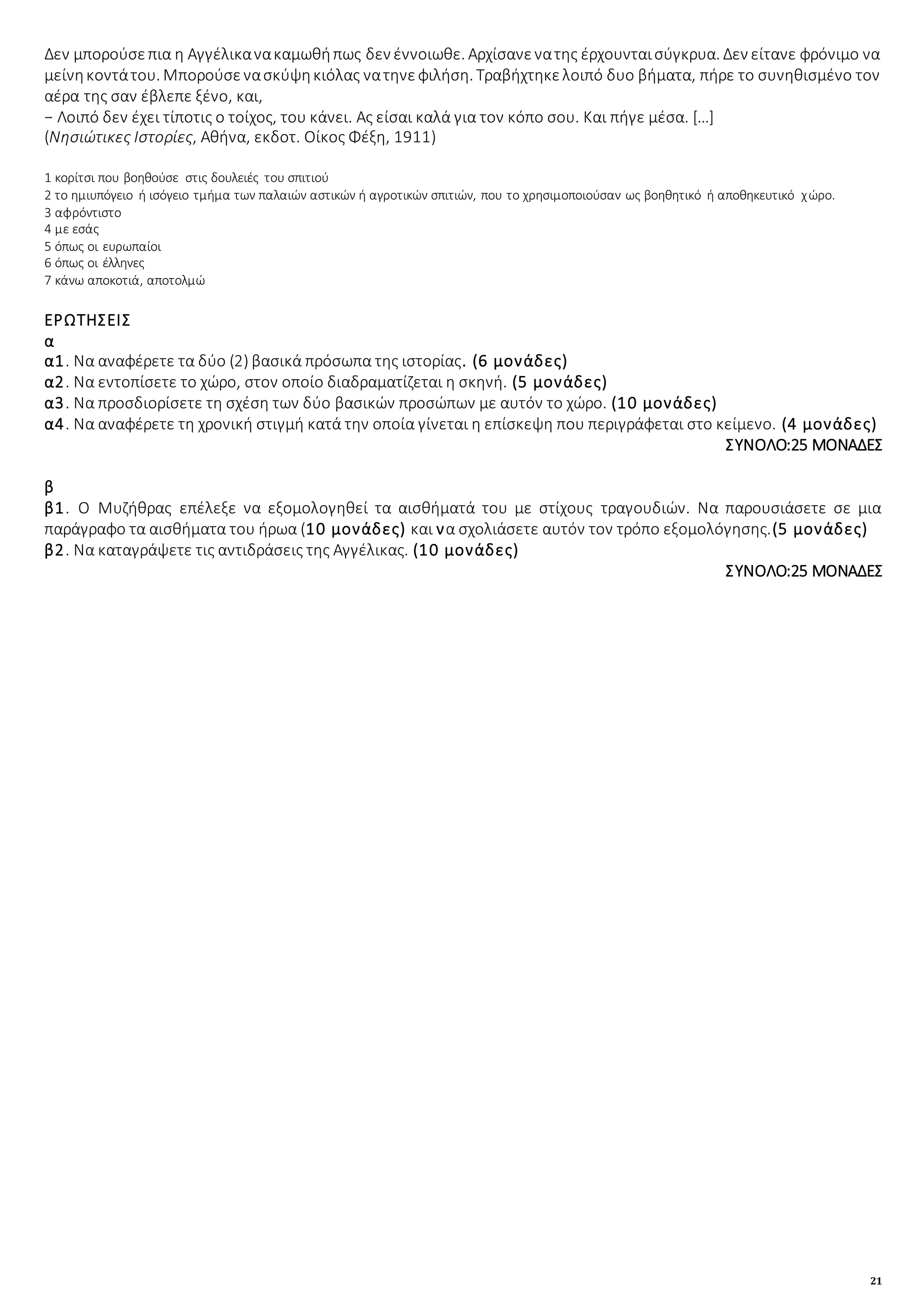 21
Δεν μπορούσεπια η Αγγέλικανακαμωθήπως δεν έννοιωθε. Αρχίσανενατης έρχουνταισύγκρυα. Δεν είτανε φρόνιμο να
μείνηκοντάτου. Μπορούσενασκύψηκιόλας νατηνεφιλήση. Τραβήχτηκελοιπό δυο βήματα, πήρε το συνηθισμένο τον
αέρα της σαν έβλεπε ξένο, και,
− Λοιπό δεν έχει τίποτις ο τοίχος, του κάνει. Ας είσαι καλά για τον κόπο σου. Και πήγε μέσα. […]
(Νησιώτικες Ιστορίες, Αθήνα, εκδοτ. Οίκος Φέξη, 1911)
1 κορίτσι που βοηθούσε στις δουλειές του σπιτιού
2 το ημιυπόγειο ή ισόγειο τμήμα των παλαιών αστικών ή αγροτικών σπιτιών, που το χρησιμοποιούσαν ως βοηθητικό ή αποθηκευτικό χώρο.
3 αφρόντιστο
4 με εσάς
5 όπως οι ευρωπαίοι
6 όπως οι έλληνες
7 κάνω αποκοτιά, αποτολμώ
ΕΡΩΤΗΣΕΙΣ
α
α1. Να αναφέρετε τα δύο (2) βασικά πρόσωπα της ιστορίας. (6 μονάδες)
α2. Να εντοπίσετε το χώρο, στον οποίο διαδραματίζεται η σκηνή. (5 μονάδες)
α3. Να προσδιορίσετε τη σχέση των δύο βασικών προσώπων με αυτόν το χώρο. (10 μονάδες)
α4. Να αναφέρετε τη χρονική στιγμή κατά την οποία γίνεται η επίσκεψη που περιγράφεται στο κείμενο. (4 μονάδες)
ΣΥΝΟΛΟ:25 ΜΟΝΑΔΕΣ
β
β1. Ο Μυζήθρας επέλεξε να εξομολογηθεί τα αισθήματά του με στίχους τραγουδιών. Να παρουσιάσετε σε μια
παράγραφο τα αισθήματα του ήρωα (10 μονάδες) και να σχολιάσετε αυτόν τον τρόπο εξομολόγησης.(5 μονάδες)
β2. Να καταγράψετε τις αντιδράσεις της Αγγέλικας. (10 μονάδες)
ΣΥΝΟΛΟ:25 ΜΟΝΑΔΕΣ
 