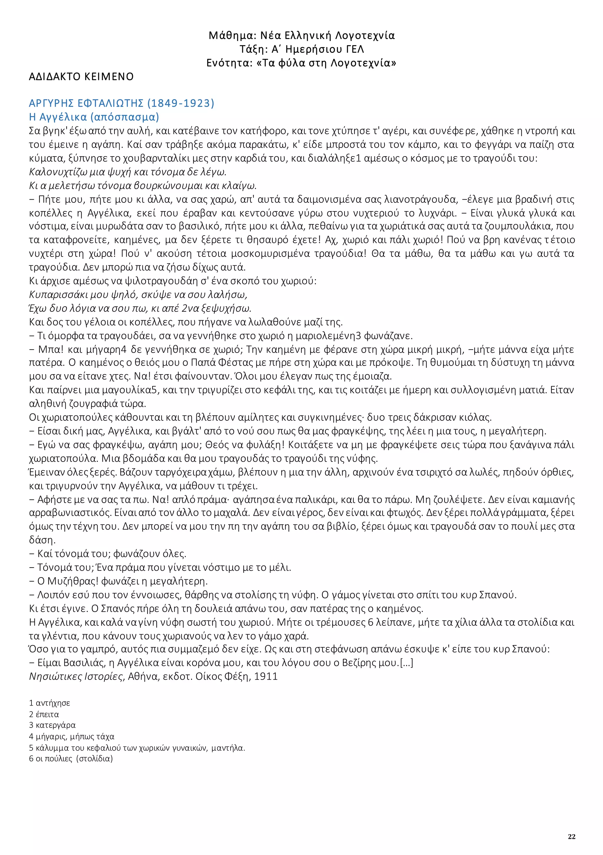 22
Μάθημα: Νέα Ελληνική Λογοτεχνία
Τάξη: Α΄ Ημερήσιου ΓΕΛ
Ενότητα: «Τα φύλα στη Λογοτεχνία»
ΑΔΙΔΑΚΤΟ ΚΕΙΜΕΝΟ
ΑΡΓΥΡΗΣ ΕΦΤΑΛΙΩΤΗΣ (1849-1923)
Η Αγγέλικα (απόσπασμα)
Σα βγηκ'έξωαπό την αυλή, και κατέβαινε τον κατήφορο, και τονε χτύπησε τ' αγέρι, και συνέφερε, χάθηκε η ντροπή και
του έμεινε η αγάπη. Καί σαν τράβηξε ακόμα παρακάτω, κ' είδε μπροστά του τον κάμπο, και το φεγγάρι να παίζη στα
κύματα, ξύπνησε το χουβαρνταλίκι μες στην καρδιά του, και διαλάληξε1 αμέσως ο κόσμος με το τραγούδι του:
Καλονυχτίζω μια ψυχή και τόνομα δε λέγω.
Κι α μελετήσω τόνομα βουρκώνουμαι και κλαίγω.
− Πήτε μου, πήτε μου κι άλλα, να σας χαρώ, απ' αυτά τα δαιμονισμένα σας λιανοτράγουδα, −έλεγε μια βραδινή στις
κοπέλλες η Αγγέλικα, εκεί που έραβαν και κεντούσανε γύρω στου νυχτεριού το λυχνάρι. − Είναι γλυκά γλυκά και
νόστιμα, είναι μυρωδάτα σαν το βασιλικό, πήτε μου κι άλλα, πεθαίνω για τα χωριάτικά σας αυτά τα ζουμπουλάκια, που
τα καταφρονείτε, καημένες, μα δεν ξέρετε τι θησαυρό έχετε! Αχ, χωριό και πάλι χωριό! Πού να βρη κανένας τέτοιο
νυχτέρι στη χώρα! Πού ν' ακούση τέτοια μοσκομυρισμένα τραγούδια! Θα τα μάθω, θα τα μάθω και γω αυτά τα
τραγούδια. Δεν μπορώ πια να ζήσω δίχως αυτά.
Κι άρχισε αμέσως να ψιλοτραγουδάη σ' ένα σκοπό του χωριού:
Κυπαρισσάκι μου ψηλό, σκύψε να σου λαλήσω,
Έχω δυο λόγια να σου πω, κι απέ 2να ξεψυχήσω.
Και δος του γέλοια οι κοπέλλες, που πήγανε να λωλαθούνε μαζί της.
− Τι όμορφα τα τραγουδάει, σα να γεννήθηκε στο χωριό η μαριολεμένη3 φωνάζανε.
− Μπα! και μήγαρη4 δε γεννήθηκα σε χωριό; Την καημένη με φέρανε στη χώρα μικρή μικρή, −μήτε μάννα είχα μήτε
πατέρα. Ο καημένος ο θειός μου ο Παπά Φέστας με πήρε στη χώρα και με πρόκοψε. Τη θυμούμαι τη δύστυχη τη μάννα
μου σα να είτανε χτες. Να! έτσι φαίνουνταν. Όλοι μου έλεγαν πως της έμοιαζα.
Και παίρνει μια μαγουλίκα5, και την τριγυρίζει στο κεφάλι της, και τις κοιτάζει με ήμερη και συλλογισμένη ματιά. Είταν
αληθινή ζουγραφιά τώρα.
Οι χωριατοπούλες κάθουνται και τη βλέπουν αμίλητες και συγκινημένες· δυο τρεις δάκρισαν κιόλας.
− Είσαι δική μας, Αγγέλικα, και βγάλτ' από το νού σου πως θα μας φραγκέψης, της λέει η μια τους, η μεγαλήτερη.
− Εγώ να σας φραγκέψω, αγάπη μου; Θεός να φυλάξη! Κοιτάξετε να μη με φραγκέψετε σεις τώρα που ξανάγινα πάλι
χωριατοπούλα. Μια βδομάδα και θα μου τραγουδάς το τραγούδι της νύφης.
Έμειναν όλεςξερές. Βάζουν ταργόχειραχάμω, βλέπουν η μια την άλλη, αρχινούν ένα τσιριχτό σα λωλές, πηδούν όρθιες,
και τριγυρνούν την Αγγέλικα, να μάθουν τι τρέχει.
− Αφήστεμε να σας τα πω. Να! απλόπράμα· αγάπησαένα παλικάρι, και θα το πάρω. Μη ζουλέψετε. Δεν είναι καμιανής
αρραβωνιαστικός. Είναιαπό τον άλλο τομαχαλά. Δεν είναιγέρος, δεν είναικαι φτωχός. Δεν ξέρει πολλάγράμματα, ξέρει
όμως την τέχνητου. Δεν μπορεί να μου την πη την αγάπη του σα βιβλίο, ξέρει όμως και τραγουδά σαν το πουλί μες στα
δάση.
− Καί τόνομά του; φωνάζουν όλες.
− Τόνομά του; Ένα πράμα που γίνεται νόστιμο με το μέλι.
− Ο Μυζήθρας! φωνάζει η μεγαλήτερη.
− Λοιπόν εσύ που τον έννοιωσες, θάρθης να στολίσης τη νύφη. Ο γάμος γίνεται στο σπίτι του κυρ Σπανού.
Κι έτσι έγινε. Ο Σπανός πήρε όλη τη δουλειά απάνω του, σαν πατέρας της ο καημένος.
Η Αγγέλικα, καικαλά ναγίνη νύφη σωστή του χωριού. Μήτε οι τρέμουσες 6 λείπανε, μήτε τα χίλια άλλα τα στολίδια και
τα γλέντια, που κάνουν τους χωριανούς να λεν το γάμο χαρά.
Όσο για το γαμπρό, αυτός πια συμμαζεμό δεν είχε. Ως και στη στεφάνωση απάνω έσκυψε κ' είπε του κυρ Σπανού:
− Είμαι Βασιλιάς, η Αγγέλικα είναι κορόνα μου, και του λόγου σου ο Βεζίρης μου.[…]
Νησιώτικες Ιστορίες, Αθήνα, εκδοτ. Οίκος Φέξη, 1911
1 αντήχησε
2 έπειτα
3 κατεργάρα
4 μήγαρις, μήπως τάχα
5 κάλυμμα του κεφαλιού των χωρικών γυναικών, μαντήλα.
6 οι πούλιες (στολίδια)
 