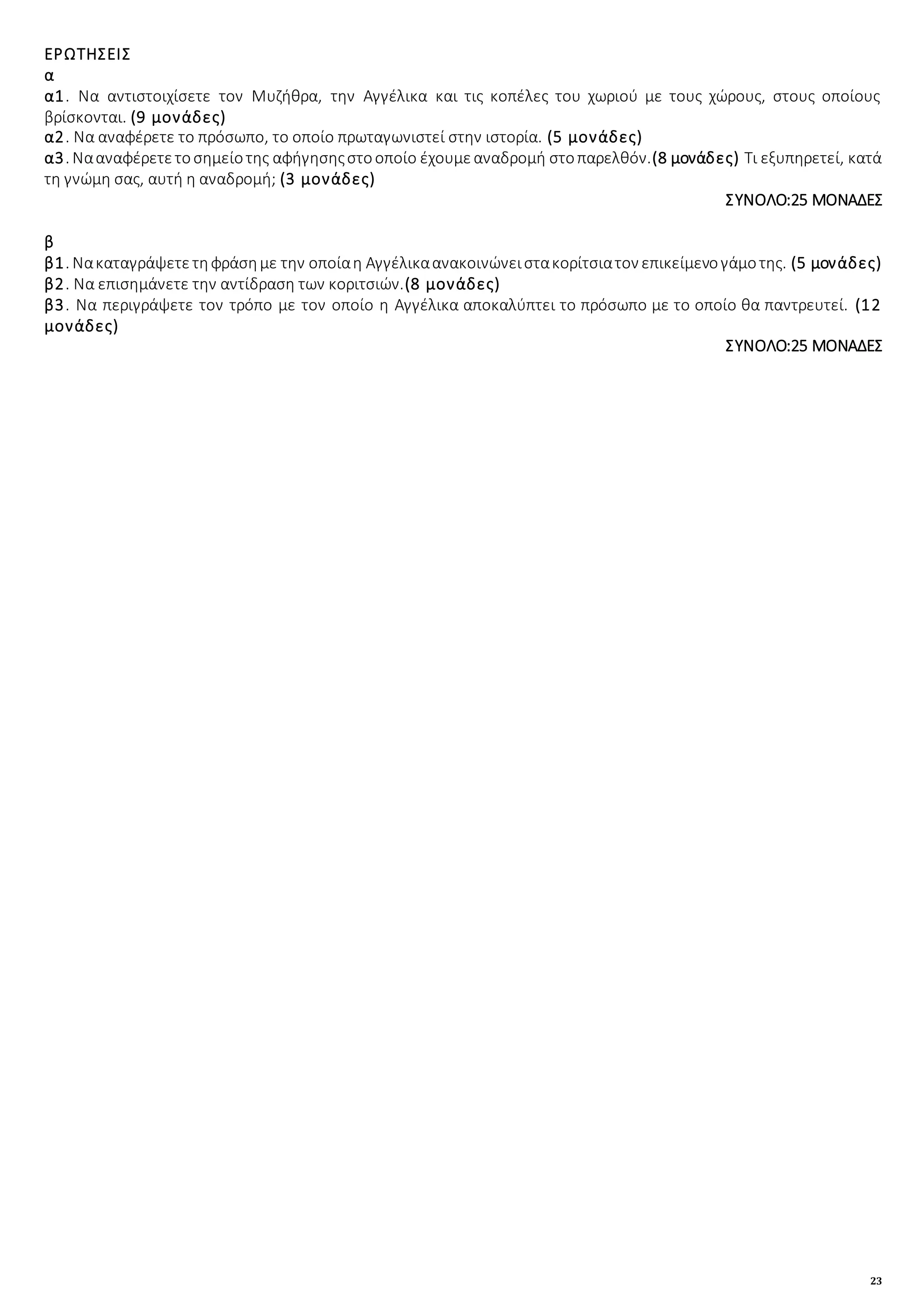 23
ΕΡΩΤΗΣΕΙΣ
α
α1. Να αντιστοιχίσετε τον Μυζήθρα, την Αγγέλικα και τις κοπέλες του χωριού με τους χώρους, στους οποίους
βρίσκονται. (9 μονάδες)
α2. Να αναφέρετε το πρόσωπο, το οποίο πρωταγωνιστεί στην ιστορία. (5 μονάδες)
α3. Νααναφέρετετοσημείοτης αφήγησηςστοοποίο έχουμεαναδρομή στοπαρελθόν.(8 μονάδες) Τι εξυπηρετεί, κατά
τη γνώμη σας, αυτή η αναδρομή; (3 μονάδες)
ΣΥΝΟΛΟ:25 ΜΟΝΑΔΕΣ
β
β1. Νακαταγράψετετηφράσημε την οποίαη Αγγέλικαανακοινώνειστακορίτσιατον επικείμενογάμοτης. (5 μονάδες)
β2. Να επισημάνετε την αντίδραση των κοριτσιών.(8 μονάδες)
β3. Να περιγράψετε τον τρόπο με τον οποίο η Αγγέλικα αποκαλύπτει το πρόσωπο με το οποίο θα παντρευτεί. (12
μονάδες)
ΣΥΝΟΛΟ:25 ΜΟΝΑΔΕΣ
 