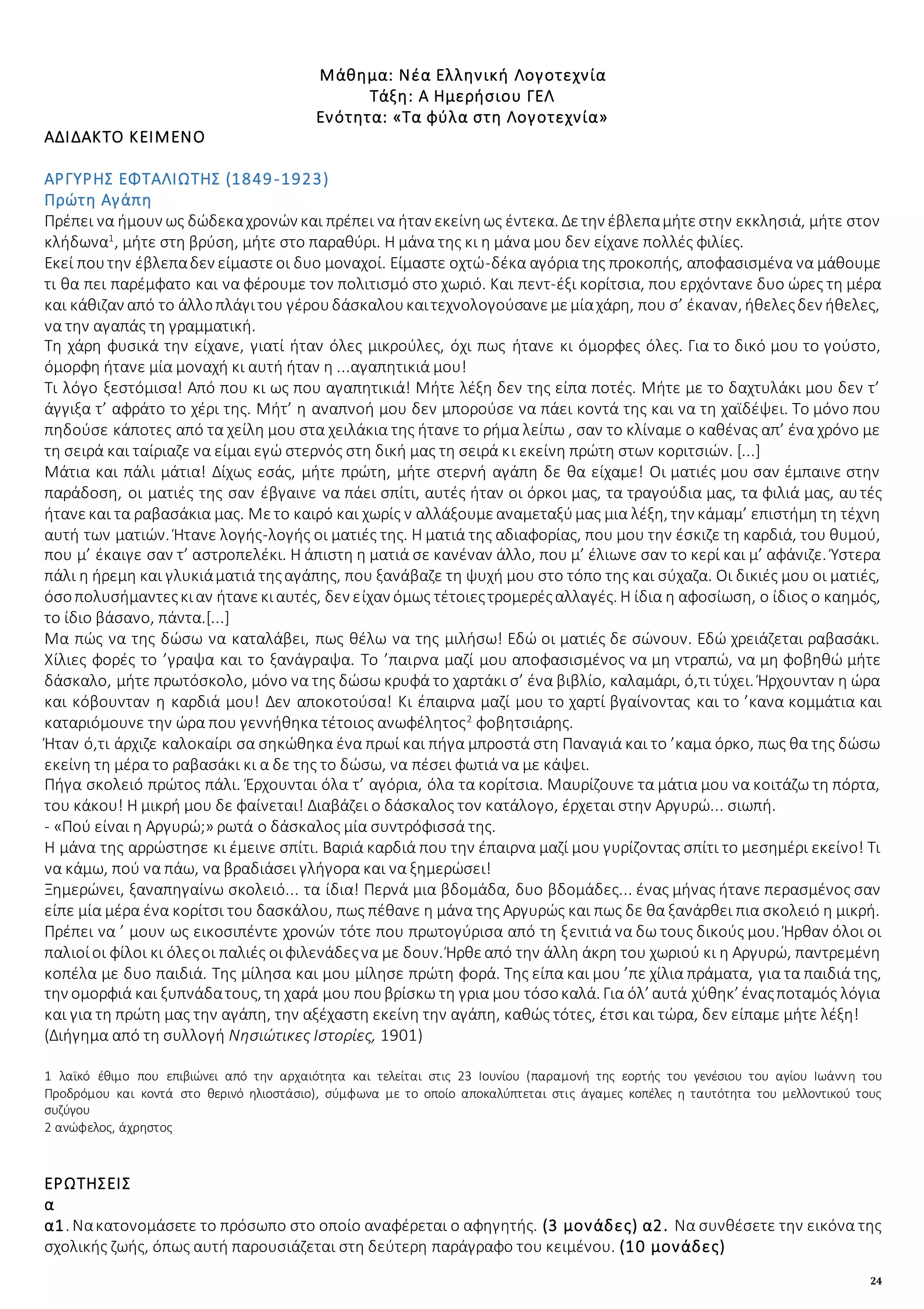 24
Μάθημα: Νέα Ελληνική Λογοτεχνία
Τάξη: Α Ημερήσιου ΓΕΛ
Ενότητα: «Τα φύλα στη Λογοτεχνία»
ΑΔΙΔΑΚΤΟ ΚΕΙΜΕΝΟ
ΑΡΓΥΡΗΣ ΕΦΤΑΛΙΩΤΗΣ (1849-1923)
Πρώτη Αγάπη
Πρέπει να ήμουν ως δώδεκαχρονών και πρέπει να ήταν εκείνηως έντεκα. Δετην έβλεπαμήτεστην εκκλησιά, μήτε στον
κλήδωνα1
, μήτε στη βρύση, μήτε στο παραθύρι. Η μάνα της κι η μάνα μου δεν είχανε πολλές φιλίες.
Εκεί πουτην έβλεπαδεν είμαστεοι δυο μοναχοί. Είμαστε οχτώ-δέκα αγόρια της προκοπής, αποφασισμένα να μάθουμε
τι θα πει παρέμφατο και να φέρουμε τον πολιτισμό στο χωριό. Και πεντ-έξι κορίτσια, που ερχόντανε δυο ώρες τη μέρα
και κάθιζαν από το άλλοπλάγιτου γέρουδάσκαλουκαιτεχνολογούσανεμεμίαχάρη, που σ’ έκαναν, ήθελεςδεν ήθελες,
να την αγαπάς τη γραμματική.
Τη χάρη φυσικά την είχανε, γιατί ήταν όλες μικρούλες, όχι πως ήτανε κι όμορφες όλες. Για το δικό μου το γούστο,
όμορφη ήτανε μία μοναχή κι αυτή ήταν η ...αγαπητικιά μου!
Τι λόγο ξεστόμισα! Από που κι ως που αγαπητικιά! Μήτε λέξη δεν της είπα ποτές. Μήτε με το δαχτυλάκι μου δεν τ’
άγγιξα τ’ αφράτο το χέρι της. Μήτ’ η αναπνοή μου δεν μπορούσε να πάει κοντά της και να τη χαϊδέψει. Το μόνο που
πηδούσε κάποτες από τα χείλη μου στα χειλάκια της ήτανε το ρήμα λείπω , σαν το κλίναμε ο καθένας απ’ ένα χρόνο με
τη σειρά και ταίριαζε να είμαι εγώ στερνός στη δική μας τη σειρά κι εκείνη πρώτη στων κοριτσιών. [...]
Μάτια και πάλι μάτια! Δίχως εσάς, μήτε πρώτη, μήτε στερνή αγάπη δε θα είχαμε! Οι ματιές μου σαν έμπαινε στην
παράδοση, οι ματιές της σαν έβγαινε να πάει σπίτι, αυτές ήταν οι όρκοι μας, τα τραγούδια μας, τα φιλιά μας, αυτές
ήτανεκαι τα ραβασάκια μας. Μετο καιρό και χωρίς ν αλλάξουμεαναμεταξύμας μια λέξη, την κάμαμ’ επιστήμη τη τέχνη
αυτή των ματιών. Ήτανε λογής-λογής οι ματιές της. Η ματιά της αδιαφορίας, που μου την έσκιζε τη καρδιά, του θυμού,
που μ’ έκαιγε σαν τ’ αστροπελέκι. Η άπιστη η ματιά σε κανέναν άλλο, που μ’ έλιωνε σαν το κερί και μ’ αφάνιζε. Ύστερα
πάλι η ήρεμη και γλυκιάματιά τηςαγάπης, που ξανάβαζε τη ψυχή μου στο τόπο της και σύχαζα. Οι δικιές μου οι ματιές,
όσοπολυσήμαντεςκιαν ήτανεκιαυτές, δεν είχαν όμως τέτοιεςτρομερέςαλλαγές. Η ίδια η αφοσίωση, ο ίδιος ο καημός,
το ίδιο βάσανο, πάντα.[...]
Μα πώς να της δώσω να καταλάβει, πως θέλω να της μιλήσω! Εδώ οι ματιές δε σώνουν. Εδώ χρειάζεται ραβασάκι.
Χίλιες φορές το ’γραψα και το ξανάγραψα. Το ’παιρνα μαζί μου αποφασισμένος να μη ντραπώ, να μη φοβηθώ μήτε
δάσκαλο, μήτε πρωτόσκολο, μόνο να της δώσω κρυφά το χαρτάκι σ’ ένα βιβλίο, καλαμάρι, ό,τι τύχει. Ήρχουνταν η ώρα
και κόβουνταν η καρδιά μου! Δεν αποκοτούσα! Κι έπαιρνα μαζί μου το χαρτί βγαίνοντας και το ’κανα κομμάτια και
καταριόμουνε την ώρα που γεννήθηκα τέτοιος ανωφέλητος2
φοβητσιάρης.
Ήταν ό,τι άρχιζε καλοκαίρι σα σηκώθηκα ένα πρωί και πήγα μπροστά στη Παναγιά και το ’καμα όρκο, πως θα της δώσω
εκείνη τη μέρα το ραβασάκι κι α δε της το δώσω, να πέσει φωτιά να με κάψει.
Πήγα σκολειό πρώτος πάλι. Έρχουνται όλα τ’ αγόρια, όλα τα κορίτσια. Μαυρίζουνε τα μάτια μου να κοιτάζω τη πόρτα,
του κάκου! Η μικρή μου δε φαίνεται! Διαβάζει ο δάσκαλος τον κατάλογο, έρχεται στην Αργυρώ... σιωπή.
- «Πού είναι η Αργυρώ;» ρωτά ο δάσκαλος μία συντρόφισσά της.
Η μάνα της αρρώστησε κι έμεινε σπίτι. Βαριά καρδιά που την έπαιρνα μαζί μου γυρίζοντας σπίτι το μεσημέρι εκείνο! Τι
να κάμω, πού να πάω, να βραδιάσει γλήγορα και να ξημερώσει!
Ξημερώνει, ξαναπηγαίνω σκολειό... τα ίδια! Περνά μια βδομάδα, δυο βδομάδες... ένας μήνας ήτανε περασμένος σαν
είπε μία μέρα ένα κορίτσι του δασκάλου, πως πέθανε η μάνα της Αργυρώς και πως δε θα ξανάρθει πια σκολειό η μικρή.
Πρέπει να ’ μουν ως εικοσιπέντε χρονών τότε που πρωτογύρισα από τη ξενιτιά να δω τους δικούς μου. Ήρθαν όλοι οι
παλιοίοι φίλοι κι όλεςοι παλιές οιφιλενάδεςνα με δουν. Ήρθεαπό την άλλη άκρη του χωριού κι η Αργυρώ, παντρεμένη
κοπέλα με δυο παιδιά. Της μίλησα και μου μίλησε πρώτη φορά. Της είπα και μου ’πε χίλια πράματα, για τα παιδιά της,
την ομορφιά και ξυπνάδατους, τη χαρά μου πουβρίσκω τη γρια μου τόσοκαλά. Για όλ’ αυτά χύθηκ’ έναςποταμός λόγια
και για τη πρώτη μας την αγάπη, την αξέχαστη εκείνη την αγάπη, καθώς τότες, έτσι και τώρα, δεν είπαμε μήτε λέξη!
(Διήγημα από τη συλλογή Νησιώτικες Ιστορίες, 1901)
1 λαϊκό έθιμο που επιβιώνει από την αρχαιότητα και τελείται στις 23 Ιουνίου (παραμονή της εορτής του γενέσιου του αγίου Ιωάννη του
Προδρόμου και κοντά στο θερινό ηλιοστάσιο), σύμφωνα με το οποίο αποκαλύπτεται στις άγαμες κοπέλες η ταυτότητα του μελλοντικού τους
συζύγου
2 ανώφελος, άχρηστος
ΕΡΩΤΗΣΕΙΣ
α
α1. Νακατονομάσετε το πρόσωπο στο οποίο αναφέρεται ο αφηγητής. (3 μονάδες) α2. Να συνθέσετε την εικόνα της
σχολικής ζωής, όπως αυτή παρουσιάζεται στη δεύτερη παράγραφο του κειμένου. (10 μονάδες)
 