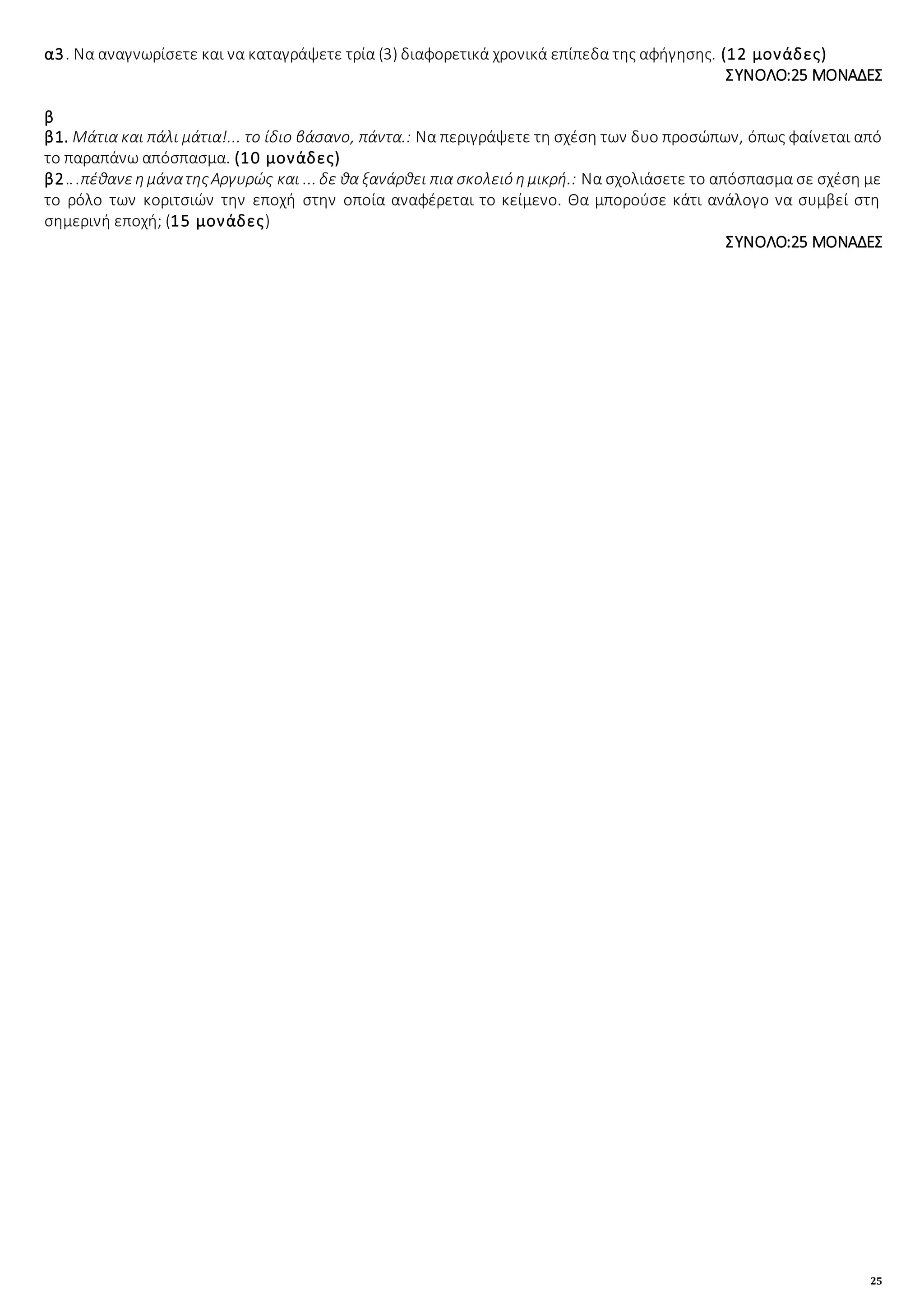 25
α3. Να αναγνωρίσετε και να καταγράψετε τρία (3) διαφορετικά χρονικά επίπεδα της αφήγησης. (12 μονάδες)
ΣΥΝΟΛΟ:25 ΜΟΝΑΔΕΣ
β
β1. Μάτια και πάλι μάτια!... το ίδιο βάσανο, πάντα.: Να περιγράψετε τη σχέση των δυο προσώπων, όπως φαίνεται από
το παραπάνω απόσπασμα. (10 μονάδες)
β2.. .πέθανεημάνατηςΑργυρώς και ... δε θα ξανάρθει πια σκολειό ημικρή.: Να σχολιάσετε το απόσπασμα σε σχέση με
το ρόλο των κοριτσιών την εποχή στην οποία αναφέρεται το κείμενο. Θα μπορούσε κάτι ανάλογο να συμβεί στη
σημερινή εποχή; (15 μονάδες)
ΣΥΝΟΛΟ:25 ΜΟΝΑΔΕΣ
 