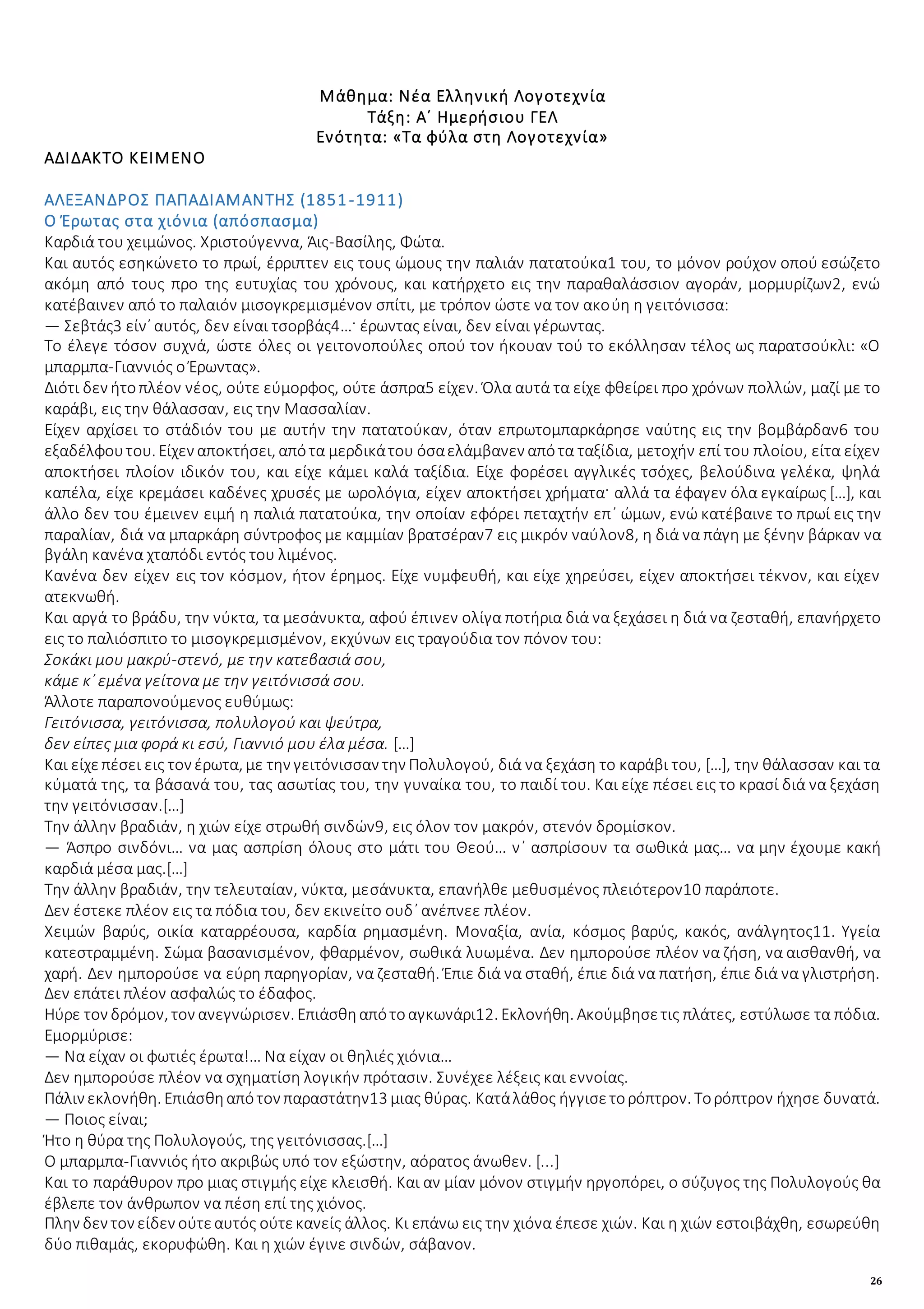 26
Μάθημα: Νέα Ελληνική Λογοτεχνία
Τάξη: Α΄ Ημερήσιου ΓΕΛ
Ενότητα: «Τα φύλα στη Λογοτεχνία»
ΑΔΙΔΑΚΤΟ ΚΕΙΜΕΝΟ
ΑΛΕΞΑΝΔΡΟΣ ΠΑΠΑΔΙΑΜΑΝΤΗΣ (1851-1911)
Ο Έρωτας στα χιόνια (απόσπασμα)
Καρδιά του χειμώνος. Χριστούγεννα, Άις-Βασίλης, Φώτα.
Και αυτός εσηκώνετο το πρωί, έρριπτεν εις τους ώμους την παλιάν πατατούκα1 του, το μόνον ρούχον οπού εσώζετο
ακόμη από τους προ της ευτυχίας του χρόνους, και κατήρχετο εις την παραθαλάσσιον αγοράν, μορμυρίζων2, ενώ
κατέβαινεν από το παλαιόν μισογκρεμισμένον σπίτι, με τρόπον ώστε να τον ακούη η γειτόνισσα:
― Σεβτάς3 είν᾽ αυτός, δεν είναι τσορβάς4…· έρωντας είναι, δεν είναι γέρωντας.
Το έλεγε τόσον συχνά, ώστε όλες οι γειτονοπούλες οπού τον ήκουαν τού το εκόλλησαν τέλος ως παρατσούκλι: «Ο
μπαρμπα-Γιαννιός ο Έρωντας».
Διότι δεν ήτοπλέον νέος, ούτε εύμορφος, ούτε άσπρα5 είχεν. Όλα αυτά τα είχε φθείρει προ χρόνων πολλών, μαζί με το
καράβι, εις την θάλασσαν, εις την Μασσαλίαν.
Είχεν αρχίσει το στάδιόν του με αυτήν την πατατούκαν, όταν επρωτομπαρκάρησε ναύτης εις την βομβάρδαν6 του
εξαδέλφουτου. Είχεν αποκτήσει, απότα μερδικάτου όσαελάμβανεν απότα ταξίδια, μετοχήν επί του πλοίου, είτα είχεν
αποκτήσει πλοίον ιδικόν του, και είχε κάμει καλά ταξίδια. Είχε φορέσει αγγλικές τσόχες, βελούδινα γελέκα, ψηλά
καπέλα, είχε κρεμάσει καδένες χρυσές με ωρολόγια, είχεν αποκτήσει χρήματα· αλλά τα έφαγεν όλα εγκαίρως […], και
άλλο δεν του έμεινεν ειμή η παλιά πατατούκα, την οποίαν εφόρει πεταχτήν επ᾽ ώμων, ενώ κατέβαινε το πρωί εις την
παραλίαν, διά να μπαρκάρη σύντροφος με καμμίαν βρατσέραν7 εις μικρόν ναύλον8, η διά να πάγη με ξένην βάρκαν να
βγάλη κανένα χταπόδι εντός του λιμένος.
Κανένα δεν είχεν εις τον κόσμον, ήτον έρημος. Είχε νυμφευθή, και είχε χηρεύσει, είχεν αποκτήσει τέκνον, και είχεν
ατεκνωθή.
Και αργά το βράδυ, την νύκτα, τα μεσάνυκτα, αφού έπινεν ολίγα ποτήρια διά να ξεχάσει η διά να ζεσταθή, επανήρχετο
εις το παλιόσπιτο το μισογκρεμισμένον, εκχύνων εις τραγούδια τον πόνον του:
Σοκάκι μου μακρύ-στενό, με την κατεβασιά σου,
κάμε κ᾽ εμένα γείτονα με την γειτόνισσά σου.
Άλλοτε παραπονούμενος ευθύμως:
Γειτόνισσα, γειτόνισσα, πολυλογού και ψεύτρα,
δεν είπες μια φορά κι εσύ, Γιαννιό μου έλα μέσα. […]
Και είχεπέσει εις τον έρωτα, με την γειτόνισσαν την Πολυλογού, διά να ξεχάση το καράβι του, […], την θάλασσαν και τα
κύματά της, τα βάσανά του, τας ασωτίας του, την γυναίκα του, το παιδί του. Και είχε πέσει εις το κρασί διά να ξεχάση
την γειτόνισσαν.[…]
Την άλλην βραδιάν, η χιών είχε στρωθή σινδών9, εις όλον τον μακρόν, στενόν δρομίσκον.
― Άσπρο σινδόνι… να μας ασπρίση όλους στο μάτι του Θεού… ν᾽ ασπρίσουν τα σωθικά μας… να μην έχουμε κακή
καρδιά μέσα μας.[…]
Την άλλην βραδιάν, την τελευταίαν, νύκτα, μεσάνυκτα, επανήλθε μεθυσμένος πλειότερον10 παράποτε.
Δεν έστεκε πλέον εις τα πόδια του, δεν εκινείτο ουδ᾽ ανέπνεε πλέον.
Χειμών βαρύς, οικία καταρρέουσα, καρδία ρημασμένη. Μοναξία, ανία, κόσμος βαρύς, κακός, ανάλγητος11. Υγεία
κατεστραμμένη. Σώμα βασανισμένον, φθαρμένον, σωθικά λυωμένα. Δεν ημπορούσε πλέον να ζήση, να αισθανθή, να
χαρή. Δεν ημπορούσε να εύρη παρηγορίαν, να ζεσταθή. Έπιε διά να σταθή, έπιε διά να πατήση, έπιε διά να γλιστρήση.
Δεν επάτει πλέον ασφαλώς το έδαφος.
Ηύρε τον δρόμον, τον ανεγνώρισεν. Επιάσθηαπότοαγκωνάρι12. Εκλονήθη. Ακούμβησετις πλάτες, εστύλωσε τα πόδια.
Εμορμύρισε:
― Να είχαν οι φωτιές έρωτα!… Να είχαν οι θηλιές χιόνια…
Δεν ημπορούσε πλέον να σχηματίση λογικήν πρότασιν. Συνέχεε λέξεις και εννοίας.
Πάλιν εκλονήθη. Επιάσθηαπότον παραστάτην13 μιας θύρας. Κατάλάθος ήγγισετορόπτρον. Τορόπτρον ήχησε δυνατά.
― Ποιος είναι;
Ήτο η θύρα της Πολυλογούς, της γειτόνισσας.[…]
Ο μπαρμπα-Γιαννιός ήτο ακριβώς υπό τον εξώστην, αόρατος άνωθεν. [...]
Και το παράθυρον προ μιας στιγμής είχε κλεισθή. Και αν μίαν μόνον στιγμήν ηργοπόρει, ο σύζυγος της Πολυλογούς θα
έβλεπε τον άνθρωπον να πέση επί της χιόνος.
Πλην δεν τον είδεν ούτεαυτός ούτεκανείς άλλος. Κι επάνω εις την χιόνα έπεσε χιών. Και η χιών εστοιβάχθη, εσωρεύθη
δύο πιθαμάς, εκορυφώθη. Και η χιών έγινε σινδών, σάβανον.
 