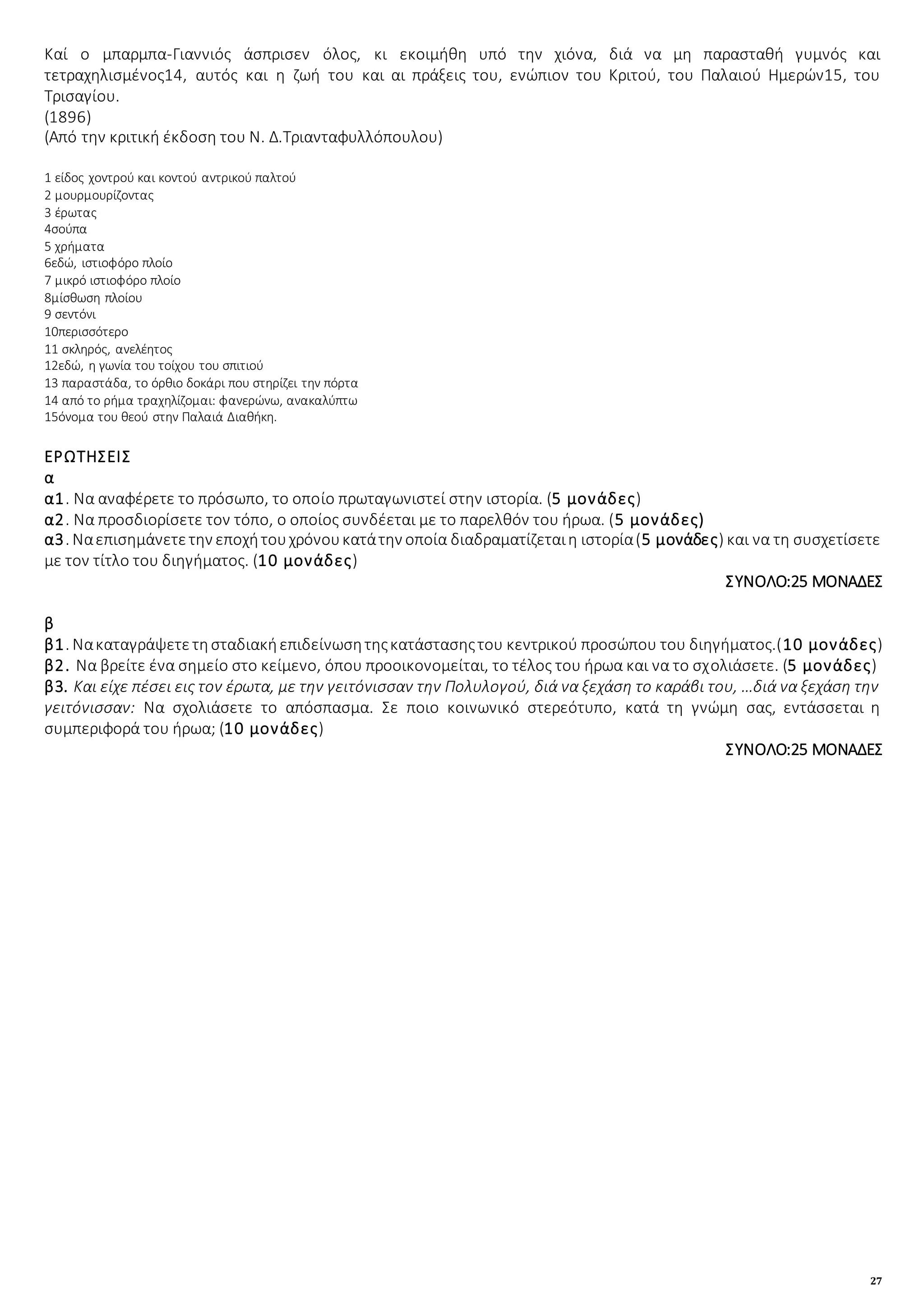 27
Καί ο μπαρμπα-Γιαννιός άσπρισεν όλος, κι εκοιμήθη υπό την χιόνα, διά να μη παρασταθή γυμνός και
τετραχηλισμένος14, αυτός και η ζωή του και αι πράξεις του, ενώπιον του Κριτού, του Παλαιού Ημερών15, του
Τρισαγίου.
(1896)
(Από την κριτική έκδοση του Ν. Δ.Τριανταφυλλόπουλου)
1 είδος χοντρού και κοντού αντρικού παλτού
2 μουρμουρίζοντας
3 έρωτας
4σούπα
5 χρήματα
6εδώ, ιστιοφόρο πλοίο
7 μικρό ιστιοφόρο πλοίο
8μίσθωση πλοίου
9 σεντόνι
10περισσότερο
11 σκληρός, ανελέητος
12εδώ, η γωνία του τοίχου του σπιτιού
13 παραστάδα, το όρθιο δοκάρι που στηρίζει την πόρτα
14 από το ρήμα τραχηλίζομαι: φανερώνω, ανακαλύπτω
15όνομα του θεού στην Παλαιά Διαθήκη.
ΕΡΩΤΗΣΕΙΣ
α
α1. Να αναφέρετε το πρόσωπο, το οποίο πρωταγωνιστεί στην ιστορία. (5 μονάδες)
α2. Να προσδιορίσετε τον τόπο, ο οποίος συνδέεται με το παρελθόν του ήρωα. (5 μονάδες)
α3. Ναεπισημάνετετην εποχήτουχρόνουκατάτην οποία διαδραματίζεταιη ιστορία(5 μονάδες) και να τη συσχετίσετε
με τον τίτλο του διηγήματος. (10 μονάδες)
ΣΥΝΟΛΟ:25 ΜΟΝΑΔΕΣ
β
β1. Νακαταγράψετετησταδιακήεπιδείνωσητηςκατάστασηςτου κεντρικού προσώπου του διηγήματος.(10 μονάδες)
β2. Να βρείτε ένα σημείο στο κείμενο, όπου προοικονομείται, το τέλος του ήρωα και να το σχολιάσετε. (5 μονάδες)
β3. Και είχε πέσει εις τον έρωτα, με την γειτόνισσαν την Πολυλογού, διά να ξεχάση το καράβι του, …διά να ξεχάση την
γειτόνισσαν: Να σχολιάσετε το απόσπασμα. Σε ποιο κοινωνικό στερεότυπο, κατά τη γνώμη σας, εντάσσεται η
συμπεριφορά του ήρωα; (10 μονάδες)
ΣΥΝΟΛΟ:25 ΜΟΝΑΔΕΣ
 