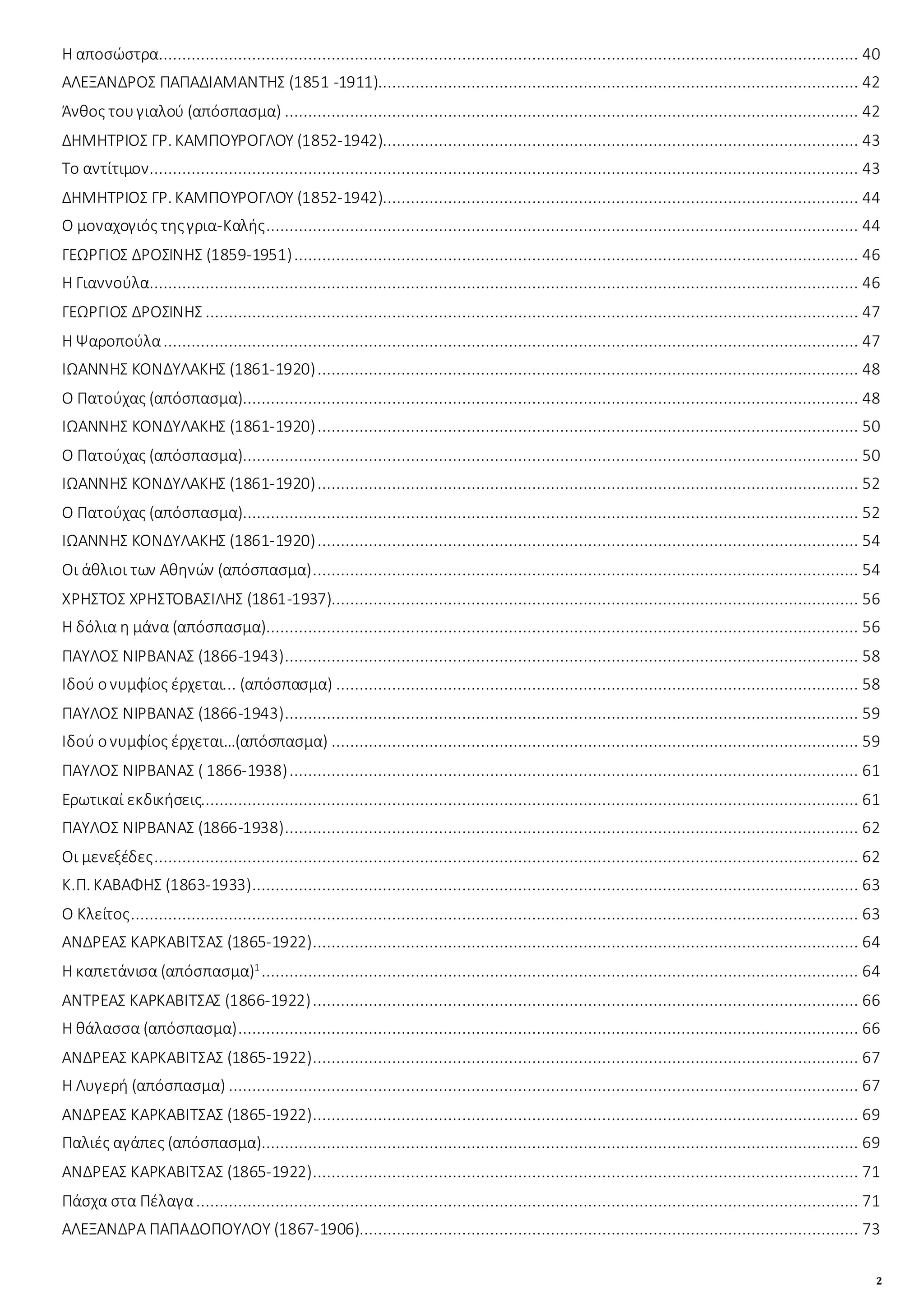 2
Η αποσώστρα...................................................................................................................................................... 40
ΑΛΕΞΑΝΔΡΟΣ ΠΑΠΑΔΙΑΜΑΝΤΗΣ (1851 -1911)....................................................................................................... 42
Άνθος τουγιαλού (απόσπασμα) ........................................................................................................................... 42
ΔΗΜΗΤΡΙΟΣ ΓΡ. ΚΑΜΠΟΥΡΟΓΛΟΥ (1852-1942)...................................................................................................... 43
Το αντίτιμον........................................................................................................................................................ 43
ΔΗΜΗΤΡΙΟΣ ΓΡ. ΚΑΜΠΟΥΡΟΓΛΟΥ (1852-1942)...................................................................................................... 44
Ο μοναχογιός τηςγρια-Καλής............................................................................................................................... 44
ΓΕΩΡΓΙΟΣ ΔΡΟΣΙΝΗΣ (1859-1951)......................................................................................................................... 46
Η Γιαννούλα........................................................................................................................................................ 46
ΓΕΩΡΓΙΟΣ ΔΡΟΣΙΝΗΣ ............................................................................................................................................ 47
Η Ψαροπούλα..................................................................................................................................................... 47
ΙΩΑΝΝΗΣ ΚΟΝΔΥΛΑΚΗΣ (1861-1920).................................................................................................................... 48
Ο Πατούχας (απόσπασμα).................................................................................................................................... 48
ΙΩΑΝΝΗΣ ΚΟΝΔΥΛΑΚΗΣ (1861-1920).................................................................................................................... 50
Ο Πατούχας (απόσπασμα).................................................................................................................................... 50
ΙΩΑΝΝΗΣ ΚΟΝΔΥΛΑΚΗΣ (1861-1920).................................................................................................................... 52
Ο Πατούχας (απόσπασμα).................................................................................................................................... 52
ΙΩΑΝΝΗΣ ΚΟΝΔΥΛΑΚΗΣ (1861-1920).................................................................................................................... 54
Οι άθλιοι των Αθηνών (απόσπασμα)..................................................................................................................... 54
ΧΡΗΣΤΟΣ ΧΡΗΣΤΟΒΑΣΙΛΗΣ (1861-1937)................................................................................................................. 56
Η δόλια η μάνα (απόσπασμα)............................................................................................................................... 56
ΠΑΥΛΟΣ ΝΙΡΒΑΝΑΣ (1866-1943)........................................................................................................................... 58
Ιδού ονυμφίος έρχεται... (απόσπασμα) ................................................................................................................ 58
ΠΑΥΛΟΣ ΝΙΡΒΑΝΑΣ (1866-1943)........................................................................................................................... 59
Ιδού ονυμφίος έρχεται…(απόσπασμα) ................................................................................................................. 59
ΠΑΥΛΟΣ ΝΙΡΒΑΝΑΣ ( 1866-1938).......................................................................................................................... 61
Ερωτικαί εκδικήσεις............................................................................................................................................. 61
ΠΑΥΛΟΣ ΝΙΡΒΑΝΑΣ (1866-1938)........................................................................................................................... 62
Οι μενεξέδες....................................................................................................................................................... 62
Κ.Π. ΚΑΒΑΦΗΣ (1863-1933).................................................................................................................................. 63
Ο Κλείτος............................................................................................................................................................ 63
ΑΝΔΡΕΑΣ ΚΑΡΚΑΒΙΤΣΑΣ (1865-1922)..................................................................................................................... 64
Η καπετάνισα (απόσπασμα)1
................................................................................................................................ 64
ΑΝΤΡΕΑΣ ΚΑΡΚΑΒΙΤΣΑΣ (1866-1922)..................................................................................................................... 66
Η θάλασσα (απόσπασμα)..................................................................................................................................... 66
ΑΝΔΡΕΑΣ ΚΑΡΚΑΒΙΤΣΑΣ (1865-1922)..................................................................................................................... 67
Η Λυγερή (απόσπασμα) ....................................................................................................................................... 67
ΑΝΔΡΕΑΣ ΚΑΡΚΑΒΙΤΣΑΣ (1865-1922)..................................................................................................................... 69
Παλιές αγάπες (απόσπασμα)................................................................................................................................ 69
ΑΝΔΡΕΑΣ ΚΑΡΚΑΒΙΤΣΑΣ (1865-1922)..................................................................................................................... 71
Πάσχα στα Πέλαγα.............................................................................................................................................. 71
ΑΛΕΞΑΝΔΡΑ ΠΑΠΑΔΟΠΟΥΛΟΥ (1867-1906)........................................................................................................... 73
 