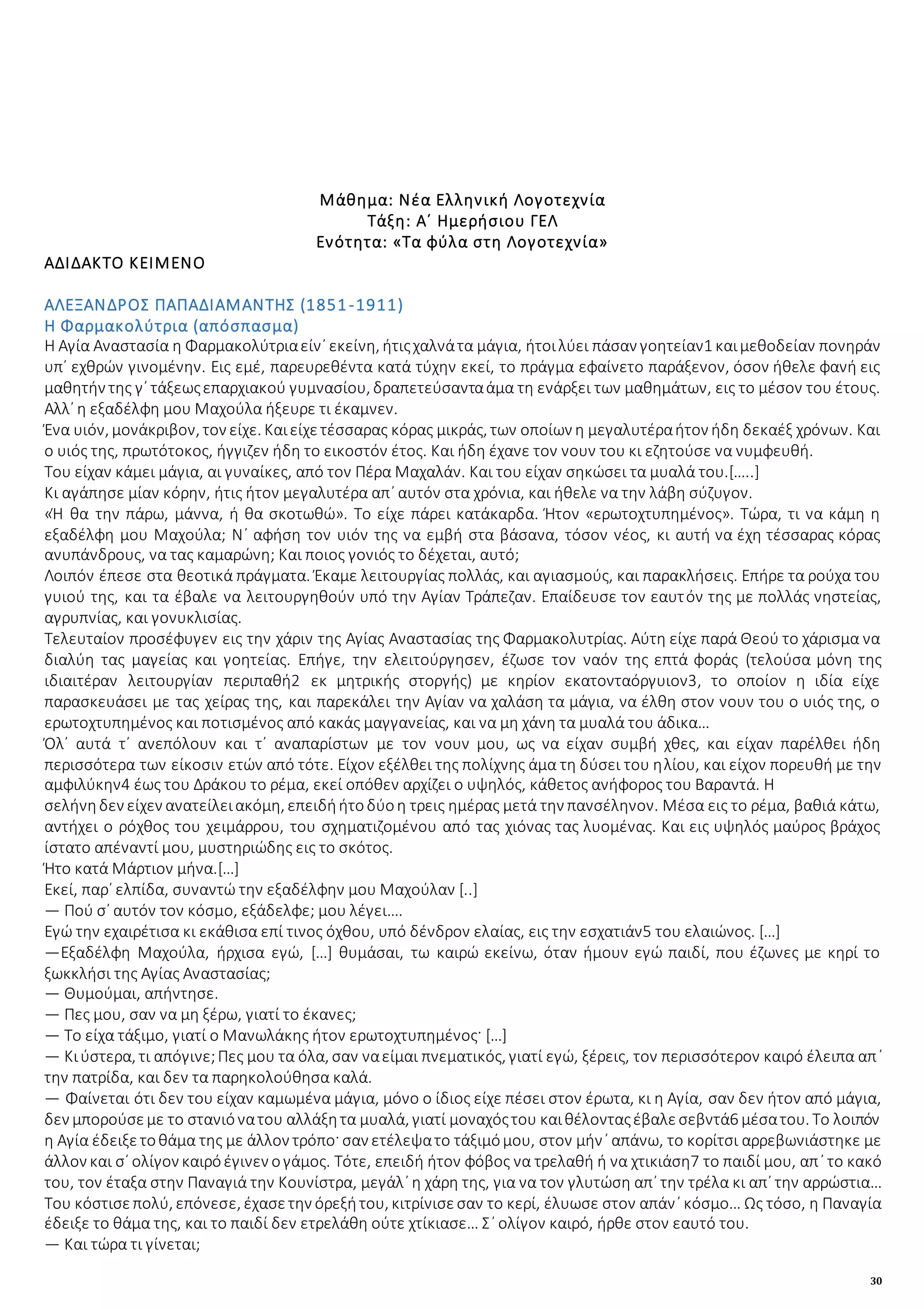 30
Μάθημα: Νέα Ελληνική Λογοτεχνία
Τάξη: Α΄ Ημερήσιου ΓΕΛ
Ενότητα: «Τα φύλα στη Λογοτεχνία»
ΑΔΙΔΑΚΤΟ ΚΕΙΜΕΝΟ
ΑΛΕΞΑΝΔΡΟΣ ΠΑΠΑΔΙΑΜΑΝΤΗΣ (1851-1911)
Η Φαρμακολύτρια (απόσπασμα)
Η Αγία Αναστασία η Φαρμακολύτριαείν᾽ εκείνη, ήτιςχαλνάτα μάγια, ήτοιλύει πάσαν γοητείαν1 καιμεθοδείαν πονηράν
υπ᾽ εχθρών γινομένην. Εις εμέ, παρευρεθέντα κατά τύχην εκεί, το πράγμα εφαίνετο παράξενον, όσον ήθελε φανή εις
μαθητήν της γ´ τάξεωςεπαρχιακού γυμνασίου, δραπετεύσανταάμα τη ενάρξει των μαθημάτων, εις το μέσον του έτους.
Αλλ᾽ η εξαδέλφη μου Μαχούλα ήξευρε τι έκαμνεν.
Ένα υιόν, μονάκριβον, τον είχε. Καιείχετέσσαρας κόρας μικράς, των οποίων η μεγαλυτέραήτον ήδη δεκαέξ χρόνων. Και
ο υιός της, πρωτότοκος, ήγγιζεν ήδη το εικοστόν έτος. Και ήδη έχανε τον νουν του κι εζητούσε να νυμφευθή.
Του είχαν κάμει μάγια, αι γυναίκες, από τον Πέρα Μαχαλάν. Και του είχαν σηκώσει τα μυαλά του.[…..]
Κι αγάπησε μίαν κόρην, ήτις ήτον μεγαλυτέρα απ᾽ αυτόν στα χρόνια, και ήθελε να την λάβη σύζυγον.
«Ή θα την πάρω, μάννα, ή θα σκοτωθώ». Το είχε πάρει κατάκαρδα. Ήτον «ερωτοχτυπημένος». Τώρα, τι να κάμη η
εξαδέλφη μου Μαχούλα; Ν᾽ αφήση τον υιόν της να εμβή στα βάσανα, τόσον νέος, κι αυτή να έχη τέσσαρας κόρας
ανυπάνδρους, να τας καμαρώνη; Και ποιος γονιός το δέχεται, αυτό;
Λοιπόν έπεσε στα θεοτικά πράγματα. Έκαμε λειτουργίας πολλάς, και αγιασμούς, και παρακλήσεις. Επήρε τα ρούχα του
γυιού της, και τα έβαλε να λειτουργηθούν υπό την Αγίαν Τράπεζαν. Επαίδευσε τον εαυτόν της με πολλάς νηστείας,
αγρυπνίας, και γονυκλισίας.
Τελευταίον προσέφυγεν εις την χάριν της Αγίας Αναστασίας της Φαρμακολυτρίας. Αύτη είχε παρά Θεού το χάρισμα να
διαλύη τας μαγείας και γοητείας. Επήγε, την ελειτούργησεν, έζωσε τον ναόν της επτά φοράς (τελούσα μόνη της
ιδιαιτέραν λειτουργίαν περιπαθή2 εκ μητρικής στοργής) με κηρίον εκατονταόργυιον3, το οποίον η ιδία είχε
παρασκευάσει με τας χείρας της, και παρεκάλει την Αγίαν να χαλάση τα μάγια, να έλθη στον νουν του ο υιός της, ο
ερωτοχτυπημένος και ποτισμένος από κακάς μαγγανείας, και να μη χάνη τα μυαλά του άδικα…
Όλ᾽ αυτά τ᾽ ανεπόλουν και τ᾽ αναπαρίστων με τον νουν μου, ως να είχαν συμβή χθες, και είχαν παρέλθει ήδη
περισσότερα των είκοσιν ετών από τότε. Είχον εξέλθει της πολίχνης άμα τη δύσει του ηλίου, και είχον πορευθή με την
αμφιλύκην4 έως του Δράκου το ρέμα, εκεί οπόθεν αρχίζει ο υψηλός, κάθετος ανήφορος του Βαραντά. Η
σελήνηδεν είχεν ανατείλειακόμη, επειδήήτοδύοη τρεις ημέρας μετά την πανσέληνον. Μέσα εις το ρέμα, βαθιά κάτω,
αντήχει ο ρόχθος του χειμάρρου, του σχηματιζομένου από τας χιόνας τας λυομένας. Και εις υψηλός μαύρος βράχος
ίστατο απέναντί μου, μυστηριώδης εις το σκότος.
Ήτο κατά Μάρτιον μήνα.[…]
Εκεί, παρ᾽ ελπίδα, συναντώ την εξαδέλφην μου Μαχούλαν [..]
― Πού σ᾽ αυτόν τον κόσμο, εξάδελφε; μου λέγει….
Εγώ την εχαιρέτισα κι εκάθισα επί τινος όχθου, υπό δένδρον ελαίας, εις την εσχατιάν5 του ελαιώνος. […]
―Εξαδέλφη Μαχούλα, ήρχισα εγώ, […] θυμάσαι, τω καιρώ εκείνω, όταν ήμουν εγώ παιδί, που έζωνες με κηρί το
ξωκκλήσι της Αγίας Αναστασίας;
― Θυμούμαι, απήντησε.
― Πες μου, σαν να μη ξέρω, γιατί το έκανες;
― Το είχα τάξιμο, γιατί ο Μανωλάκης ήτον ερωτοχτυπημένος· […]
― Κιύστερα, τι απόγινε;Πες μου τα όλα, σαν ναείμαι πνεματικός, γιατί εγώ, ξέρεις, τον περισσότερον καιρό έλειπα απ᾽
την πατρίδα, και δεν τα παρηκολούθησα καλά.
― Φαίνεται ότι δεν του είχαν καμωμένα μάγια, μόνο ο ίδιος είχε πέσει στον έρωτα, κι η Αγία, σαν δεν ήτον από μάγια,
δεν μπορούσεμε το στανιόνατου αλλάξητα μυαλά, γιατί μοναχόςτου καιθέλονταςέβαλεσεβντά6 μέσατου. Το λοιπόν
η Αγία έδειξετοθάμα της με άλλον τρόπο· σαν ετέλεψατο τάξιμόμου, στον μήν᾽ απάνω, το κορίτσι αρρεβωνιάστηκε με
άλλον και σ᾽ ολίγον καιρόέγινεν ογάμος. Τότε, επειδή ήτον φόβος να τρελαθή ή να χτικιάση7 το παιδί μου, απ᾽ το κακό
του, τον έταξα στην Παναγιά την Κουνίστρα, μεγάλ᾽ η χάρη της, για να τον γλυτώση απ᾽ την τρέλα κι απ᾽ την αρρώστια…
Του κόστισεπολύ, επόνεσε, έχασετην όρεξήτου, κιτρίνισεσαν το κερί, έλυωσε στον απάν᾽ κόσμο… Ως τόσο, η Παναγία
έδειξε το θάμα της, και το παιδί δεν ετρελάθη ούτε χτίκιασε… Σ᾽ ολίγον καιρό, ήρθε στον εαυτό του.
― Και τώρα τι γίνεται;
 