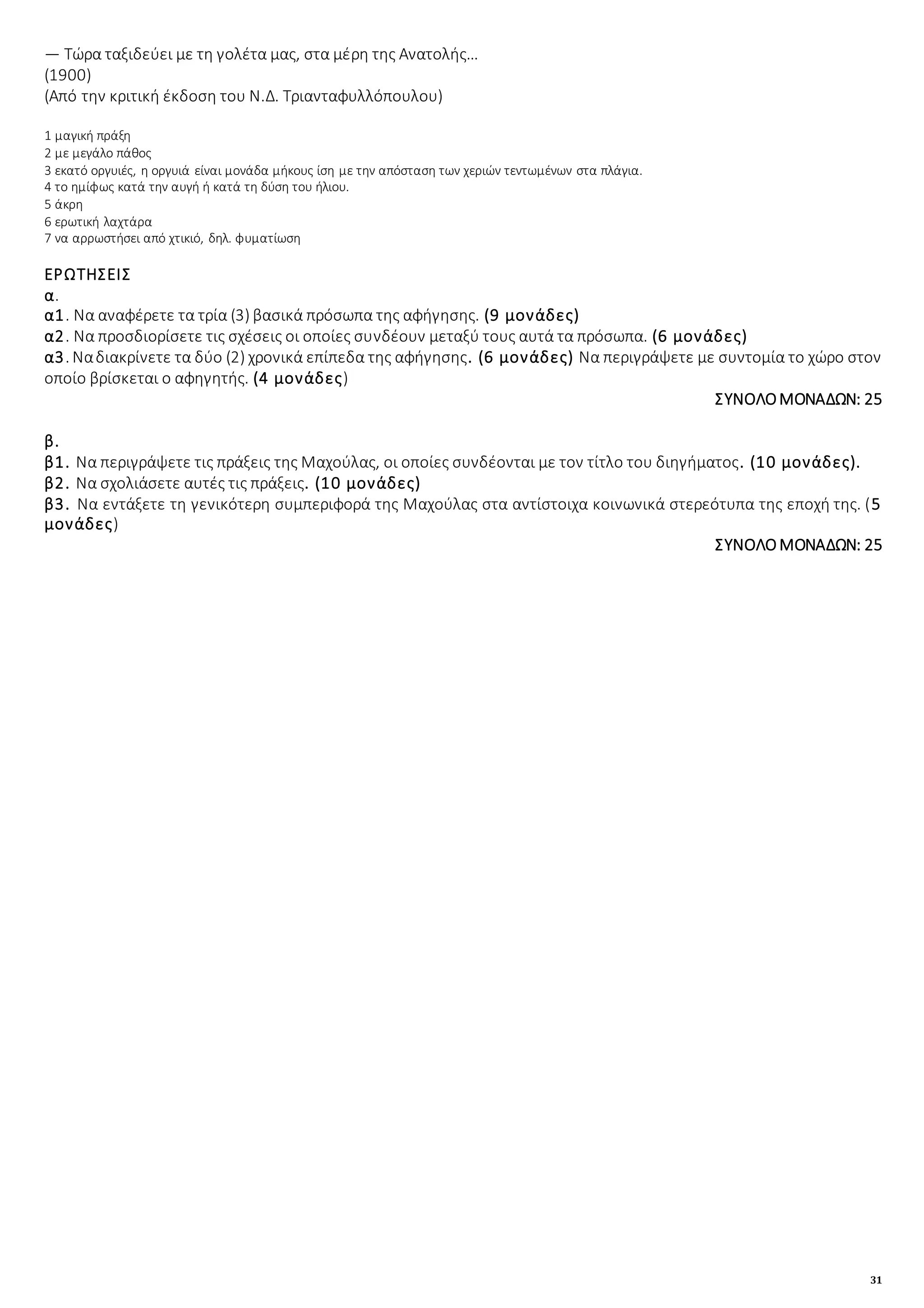 31
― Τώρα ταξιδεύει με τη γολέτα μας, στα μέρη της Ανατολής…
(1900)
(Από την κριτική έκδοση του Ν.Δ. Τριανταφυλλόπουλου)
1 μαγική πράξη
2 με μεγάλο πάθος
3 εκατό οργυιές, η οργυιά είναι μονάδα μήκους ίση με την απόσταση των χεριών τεντωμένων στα πλάγια.
4 το ημίφως κατά την αυγή ή κατά τη δύση του ήλιου.
5 άκρη
6 ερωτική λαχτάρα
7 να αρρωστήσει από χτικιό, δηλ. φυματίωση
ΕΡΩΤΗΣΕΙΣ
α.
α1. Να αναφέρετε τα τρία (3) βασικά πρόσωπα της αφήγησης. (9 μονάδες)
α2. Να προσδιορίσετε τις σχέσεις οι οποίες συνδέουν μεταξύ τους αυτά τα πρόσωπα. (6 μονάδες)
α3. Ναδιακρίνετε τα δύο (2) χρονικά επίπεδα της αφήγησης. (6 μονάδες) Να περιγράψετε με συντομία το χώρο στον
οποίο βρίσκεται ο αφηγητής. (4 μονάδες)
ΣΥΝΟΛΟΜΟΝΑΔΩΝ: 25
β.
β1. Να περιγράψετε τις πράξεις της Μαχούλας, οι οποίες συνδέονται με τον τίτλο του διηγήματος. (10 μονάδες).
β2. Να σχολιάσετε αυτές τις πράξεις. (10 μονάδες)
β3. Να εντάξετε τη γενικότερη συμπεριφορά της Μαχούλας στα αντίστοιχα κοινωνικά στερεότυπα της εποχή της. (5
μονάδες)
ΣΥΝΟΛΟ ΜΟΝΑΔΩΝ: 25
 