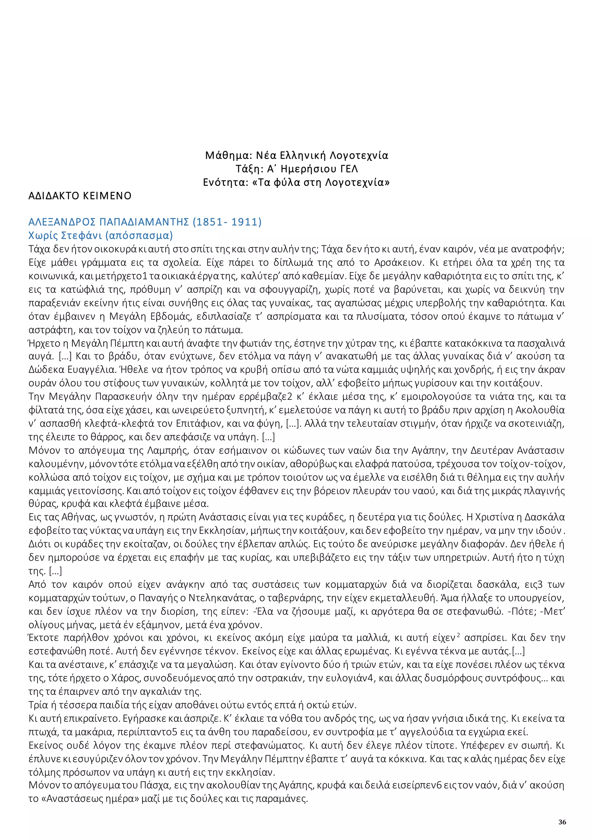 36
Μάθημα: Νέα Ελληνική Λογοτεχνία
Τάξη: Α΄ Ημερήσιου ΓΕΛ
Ενότητα: «Τα φύλα στη Λογοτεχνία»
ΑΔΙΔΑΚΤΟ ΚΕΙΜΕΝΟ
ΑΛΕΞΑΝΔΡΟΣ ΠΑΠΑΔΙΑΜΑΝΤΗΣ (1851- 1911)
Χωρίς Στεφάνι (απόσπασμα)
Τάχα δεν ήτον οικοκυράκιαυτή στοσπίτι τηςκαι στην αυλήν της; Τάχα δεν ήτοκι αυτή, έναν καιρόν, νέα με ανατροφήν;
Είχε μάθει γράμματα εις τα σχολεία. Είχε πάρει το δίπλωμά της από το Αρσάκειον. Κι ετήρει όλα τα χρέη της τα
κοινωνικά, καιμετήρχετο1 ταοικιακάέργατης, καλύτερ’ απόκαθεμίαν. Είχε δε μεγάλην καθαριότητα εις το σπίτι της, κ’
εις τα κατώφλιά της, πρόθυμη ν’ ασπρίζη και να σφουγγαρίζη, χωρίς ποτέ να βαρύνεται, και χωρίς να δεικνύη την
παραξενιάν εκείνην ήτις είναι συνήθης εις όλας τας γυναίκας, τας αγαπώσας μέχρις υπερβολής την καθαριότητα. Και
όταν έμβαινεν η Μεγάλη Εβδομάς, εδιπλασίαζε τ’ ασπρίσματα και τα πλυσίματα, τόσον οπού έκαμνε το πάτωμα ν’
αστράφτη, και τον τοίχον να ζηλεύη το πάτωμα.
Ήρχετο η ΜεγάληΠέμπτηκαιαυτή άναφτε την φωτιάν της, έστηνετην χύτραν της, κι έβαπτε κατακόκκινα τα πασχαλινά
αυγά. […] Και το βράδυ, όταν ενύχτωνε, δεν ετόλμα να πάγη ν’ ανακατωθή με τας άλλας γυναίκας διά ν’ ακούση τα
Δώδεκα Ευαγγέλια. Ήθελε να ήτον τρόπος να κρυβή οπίσω από τα νώτα καμμιάς υψηλής και χονδρής, ή εις την άκραν
ουράν όλου του στίφους των γυναικών, κολλητά με τον τοίχον, αλλ’ εφοβείτο μήπως γυρίσουν και την κοιτάξουν.
Την Μεγάλην Παρασκευήν όλην την ημέραν ερρέμβαζε2 κ’ έκλαιε μέσα της, κ’ εμοιρολογούσε τα νιάτα της, και τα
φίλτατά της, όσα είχεχάσει, και ωνειρεύετοξυπνητή, κ’ εμελετούσε να πάγη κι αυτή το βράδυ πριν αρχίση η Ακολουθία
ν’ ασπασθή κλεφτά-κλεφτά τον Επιτάφιον, και να φύγη, […]. Αλλά την τελευταίαν στιγμήν, όταν ήρχιζε να σκοτεινιάζη,
της έλειπε το θάρρος, και δεν απεφάσιζε να υπάγη. […]
Μόνον το απόγευμα της Λαμπρής, όταν εσήμαινον οι κώδωνες των ναών δια την Αγάπην, την Δευτέραν Ανάστασιν
καλουμένην, μόνοντότεετόλμαναεξέλθηαπότην οικίαν, αθορύβωςκαι ελαφρά πατούσα, τρέχουσα τον τοίχον-τοίχον,
κολλώσα από τοίχον εις τοίχον, με σχήμα και με τρόπον τοιούτον ως να έμελλε να εισέλθη διά τι θέλημα εις την αυλήν
καμμιάς γειτονίσσης. Καιαπότοίχον εις τοίχον έφθανεν εις την βόρειον πλευράν του ναού, και διά της μικράς πλαγινής
θύρας, κρυφά και κλεφτά έμβαινε μέσα.
Εις τας Αθήνας, ως γνωστόν, η πρώτη Ανάστασις είναι για τες κυράδες, η δευτέρα για τις δούλες. Η Χριστίνα η Δασκάλα
εφοβείτοτας νύκταςναυπάγη εις την Εκκλησίαν, μήπωςτην κοιτάξουν, καιδεν εφοβείτο την ημέραν, να μην την ιδούν.
Διότι οι κυράδες την εκοίταζαν, οι δούλες την έβλεπαν απλώς. Εις τούτο δε ανεύρισκε μεγάλην διαφοράν. Δεν ήθελε ή
δεν ημπορούσε να έρχεται εις επαφήν με τας κυρίας, και υπεβιβάζετο εις την τάξιν των υπηρετριών. Αυτή ήτο η τύχη
της. […]
Από τον καιρόν οπού είχεν ανάγκην από τας συστάσεις των κομματαρχών διά να διορίζεται δασκάλα, εις3 των
κομματαρχών τούτων, ο Παναγής ο Ντεληκανάτας, ο ταβερνάρης, την είχεν εκμεταλλευθή. Άμα ήλλαξε το υπουργείον,
και δεν ίσχυε πλέον να την διορίση, της είπεν: -Έλα να ζήσουμε μαζί, κι αργότερα θα σε στεφανωθώ. -Πότε; -Μετ’
ολίγους μήνας, μετά έν εξάμηνον, μετά ένα χρόνον.
Έκτοτε παρήλθον χρόνοι και χρόνοι, κι εκείνος ακόμη είχε μαύρα τα μαλλιά, κι αυτή είχεν2
ασπρίσει. Και δεν την
εστεφανώθη ποτέ. Αυτή δεν εγέννησε τέκνον. Εκείνος είχε και άλλας ερωμένας. Κι εγέννα τέκνα με αυτάς.[…]
Και τα ανέσταινε, κ’ επάσχιζε να τα μεγαλώση. Και όταν εγίνοντο δύο ή τριών ετών, και τα είχε πονέσει πλέον ως τέκνα
της, τότεήρχετο ο Χάρος, συνοδευόμενοςαπό την οστρακιάν, την ευλογιάν4, και άλλας δυσμόρφους συντρόφους… και
της τα έπαιρνεν από την αγκαλιάν της.
Τρία ή τέσσερα παιδία τής είχαν αποθάνει ούτω εντός επτά ή οκτώ ετών.
Κι αυτήεπικραίνετο. Εγήρασκεκαιάσπριζε. Κ’ έκλαιε τα νόθα του ανδρός της, ως να ήσαν γνήσια ιδικά της. Κι εκείνα τα
πτωχά, τα μακάρια, περιίπταντο5 εις τα άνθη του παραδείσου, εν συντροφία με τ’ αγγελούδια τα εγχώρια εκεί.
Εκείνος ουδέ λόγον της έκαμνε πλέον περί στεφανώματος. Κι αυτή δεν έλεγε πλέον τίποτε. Υπέφερεν εν σιωπή. Κι
έπλυνεκιεσυγύριζεν όλον τον χρόνον. Την Μεγάλην Πέμπτην έβαπτε τ’ αυγά τα κόκκινα. Και τας καλάς ημέρας δεν είχε
τόλμης πρόσωπον να υπάγη κι αυτή εις την εκκλησίαν.
Μόνον τοαπόγευματουΠάσχα, εις την ακολουθίαν τηςΑγάπης, κρυφά καιδειλά εισείρπεν6 ειςτον ναόν, διά ν’ ακούση
το «Αναστάσεως ημέρα» μαζί με τις δούλες και τις παραμάνες.
 