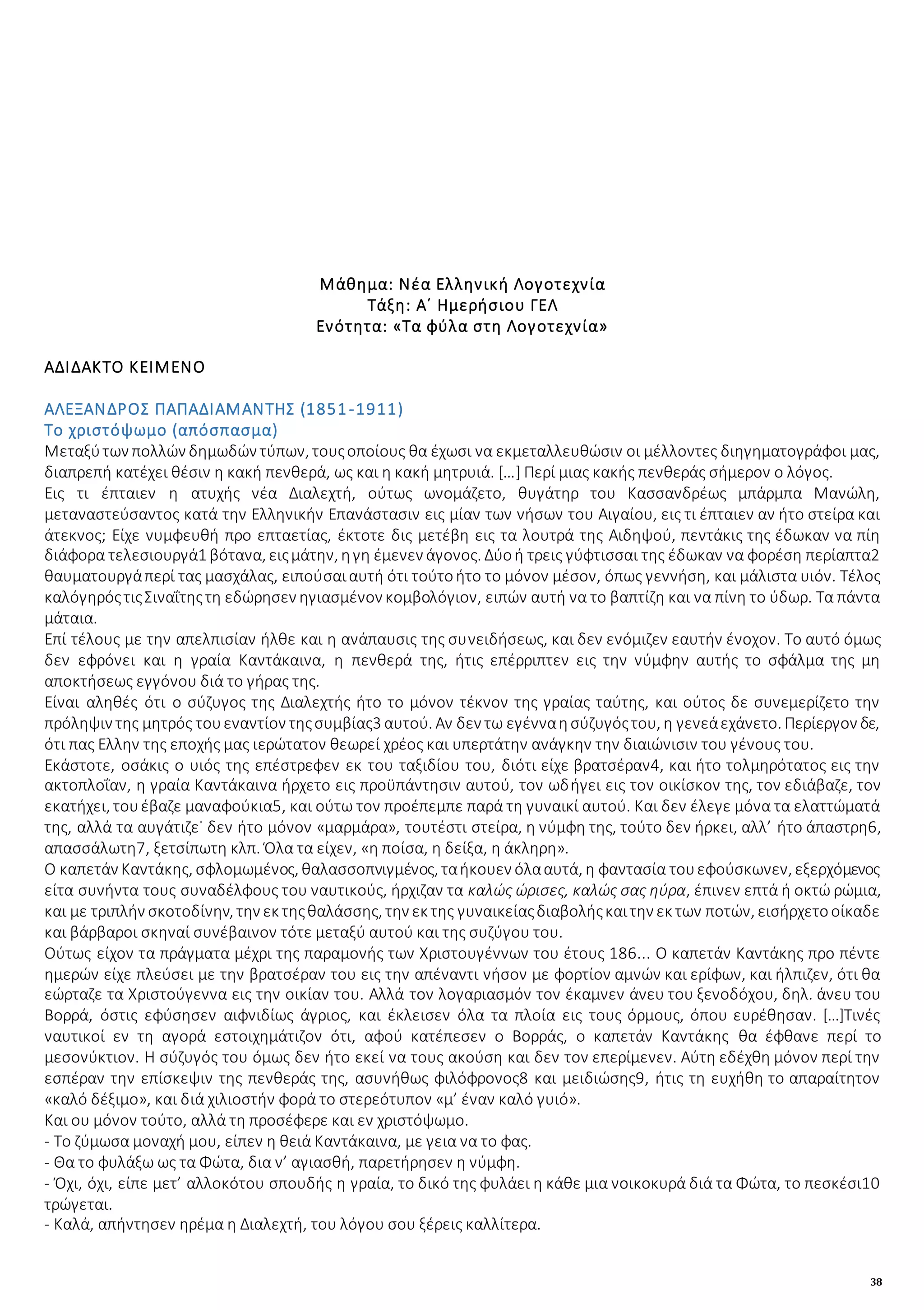 38
Μάθημα: Νέα Ελληνική Λογοτεχνία
Τάξη: Α΄ Ημερήσιου ΓΕΛ
Ενότητα: «Τα φύλα στη Λογοτεχνία»
ΑΔΙΔΑΚΤΟ ΚΕΙΜΕΝΟ
ΑΛΕΞΑΝΔΡΟΣ ΠΑΠΑΔΙΑΜΑΝΤΗΣ (1851-1911)
Το χριστόψωμο (απόσπασμα)
Μεταξύτων πολλών δημωδών τύπων, τουςοποίους θα έχωσι να εκμεταλλευθώσιν οι μέλλοντες διηγηματογράφοι μας,
διαπρεπή κατέχει θέσιν η κακή πενθερά, ως και η κακή μητρυιά. […] Περί μιας κακής πενθεράς σήμερον ο λόγος.
Εις τι έπταιεν η ατυχής νέα Διαλεχτή, ούτως ωνομάζετο, θυγάτηρ του Κασσανδρέως μπάρμπα Μανώλη,
μεταναστεύσαντος κατά την Ελληνικήν Επανάστασιν εις μίαν των νήσων του Αιγαίου, εις τι έπταιεν αν ήτο στείρα και
άτεκνος; Είχε νυμφευθή προ επταετίας, έκτοτε δις μετέβη εις τα λουτρά της Αιδηψού, πεντάκις της έδωκαν να πίη
διάφορα τελεσιουργά1 βότανα, ειςμάτην, ηγη έμενεν άγονος. Δύοή τρεις γύφτισσαι της έδωκαν να φορέση περίαπτα2
θαυματουργάπερί τας μασχάλας, ειπούσαιαυτή ότι τούτοήτο το μόνον μέσον, όπως γεννήση, και μάλιστα υιόν. Τέλος
καλόγηρόςτιςΣιναΐτηςτη εδώρησεν ηγιασμένον κομβολόγιον, ειπών αυτή να το βαπτίζη και να πίνη το ύδωρ. Τα πάντα
μάταια.
Επί τέλους με την απελπισίαν ήλθε και η ανάπαυσις της συνειδήσεως, και δεν ενόμιζεν εαυτήν ένοχον. Το αυτό όμως
δεν εφρόνει και η γραία Καντάκαινα, η πενθερά της, ήτις επέρριπτεν εις την νύμφην αυτής το σφάλμα της μη
αποκτήσεως εγγόνου διά το γήρας της.
Είναι αληθές ότι ο σύζυγος της Διαλεχτής ήτο το μόνον τέκνον της γραίας ταύτης, και ούτος δε συνεμερίζετο την
πρόληψιν της μητρός τουεναντίον τηςσυμβίας3 αυτού. Αν δεν τω εγένναησύζυγόςτου, η γενεάεχάνετο. Περίεργον δε,
ότι πας Ελλην της εποχής μας ιερώτατον θεωρεί χρέος και υπερτάτην ανάγκην την διαιώνισιν του γένους του.
Εκάστοτε, οσάκις ο υιός της επέστρεφεν εκ του ταξιδίου του, διότι είχε βρατσέραν4, και ήτο τολμηρότατος εις την
ακτοπλοΐαν, η γραία Καντάκαινα ήρχετο εις προϋπάντησιν αυτού, τον ωδήγει εις τον οικίσκον της, τον εδιάβαζε, τον
εκατήχει, τουέβαζε μαναφούκια5, και ούτω τον προέπεμπε παρά τη γυναικί αυτού. Και δεν έλεγε μόνα τα ελαττώματά
της, αλλά τα αυγάτιζε˙ δεν ήτο μόνον «μαρμάρα», τουτέστι στείρα, η νύμφη της, τούτο δεν ήρκει, αλλ’ ήτο άπαστρη6,
απασσάλωτη7, ξετσίπωτη κλπ. Όλα τα είχεν, «η ποίσα, η δείξα, η άκληρη».
Ο καπετάν Καντάκης, σφλομωμένος, θαλασσοπνιγμένος, ταήκουεν όλααυτά, η φαντασία τουεφούσκωνεν, εξερχόμενος
είτα συνήντα τους συναδέλφους του ναυτικούς, ήρχιζαν τα καλώς ώρισες, καλώς σας ηύρα, έπινεν επτά ή οκτώ ρώμια,
και με τριπλήν σκοτοδίνην, την εκ τηςθαλάσσης, την εκ της γυναικείαςδιαβολήςκαιτην εκ των ποτών, εισήρχετοοίκαδε
και βάρβαροι σκηναί συνέβαινον τότε μεταξύ αυτού και της συζύγου του.
Ούτως είχον τα πράγματα μέχρι της παραμονής των Χριστουγέννων του έτους 186... Ο καπετάν Καντάκης προ πέντε
ημερών είχε πλεύσει με την βρατσέραν του εις την απέναντι νήσον με φορτίον αμνών και ερίφων, και ήλπιζεν, ότι θα
εώρταζε τα Χριστούγεννα εις την οικίαν του. Αλλά τον λογαριασμόν τον έκαμνεν άνευ του ξενοδόχου, δηλ. άνευ του
Βορρά, όστις εφύσησεν αιφνιδίως άγριος, και έκλεισεν όλα τα πλοία εις τους όρμους, όπου ευρέθησαν. […]Τινές
ναυτικοί εν τη αγορά εστοιχημάτιζον ότι, αφού κατέπεσεν ο Βορράς, ο καπετάν Καντάκης θα έφθανε περί το
μεσονύκτιον. Η σύζυγός του όμως δεν ήτο εκεί να τους ακούση και δεν τον επερίμενεν. Αύτη εδέχθη μόνον περί την
εσπέραν την επίσκεψιν της πενθεράς της, ασυνήθως φιλόφρονος8 και μειδιώσης9, ήτις τη ευχήθη το απαραίτητον
«καλό δέξιμο», και διά χιλιοστήν φορά το στερεότυπον «μ’ έναν καλό γυιό».
Και ου μόνον τούτο, αλλά τη προσέφερε και εν χριστόψωμο.
- Το ζύμωσα μοναχή μου, είπεν η θειά Καντάκαινα, με γεια να το φας.
- Θα το φυλάξω ως τα Φώτα, δια ν’ αγιασθή, παρετήρησεν η νύμφη.
- Όχι, όχι, είπε μετ’ αλλοκότου σπουδής η γραία, το δικό της φυλάει η κάθε μια νοικοκυρά διά τα Φώτα, το πεσκέσι10
τρώγεται.
- Καλά, απήντησεν ηρέμα η Διαλεχτή, του λόγου σου ξέρεις καλλίτερα.
 