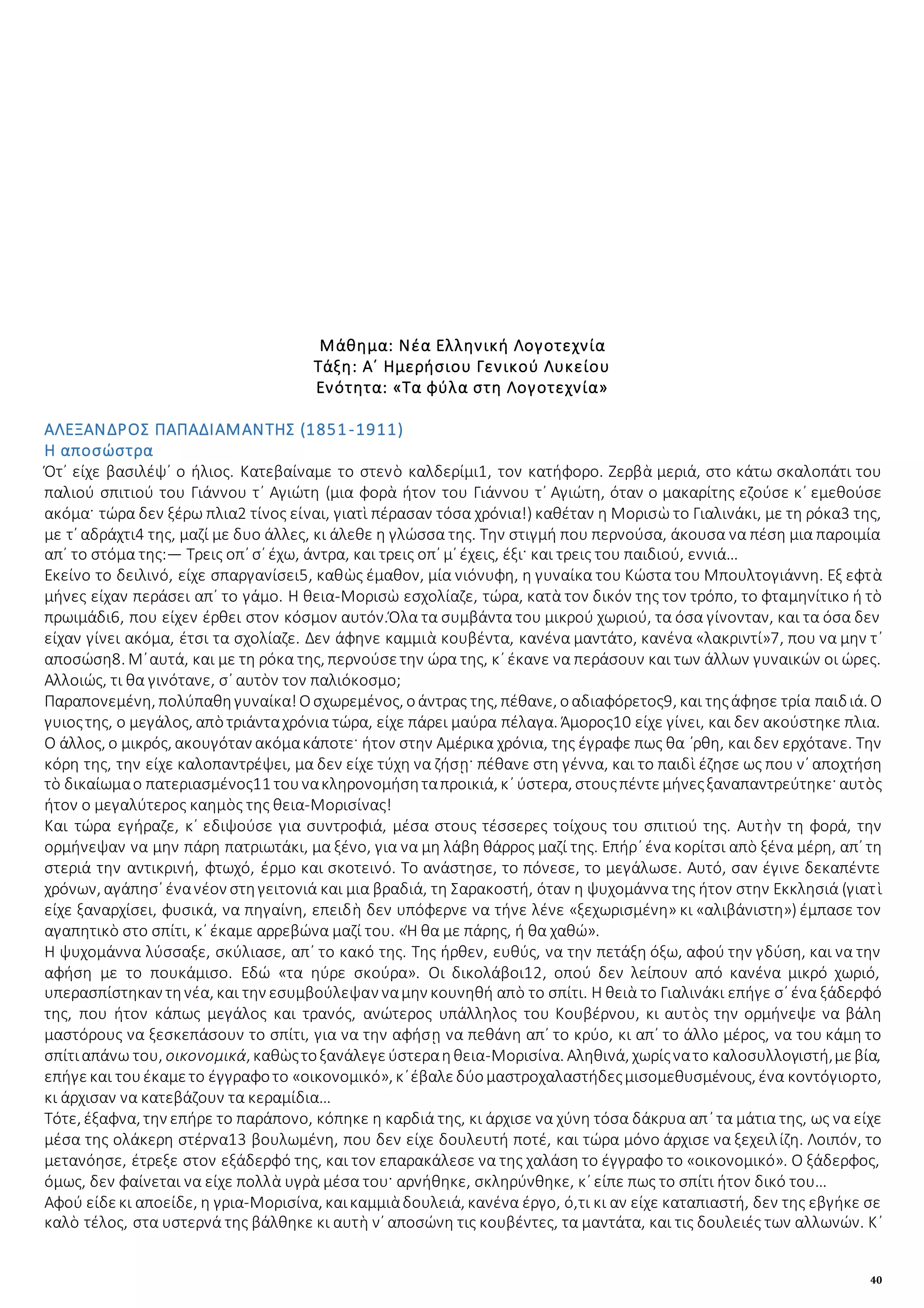 40
Μάθημα: Νέα Ελληνική Λογοτεχνία
Τάξη: Α΄ Ημερήσιου Γενικού Λυκείου
Ενότητα: «Τα φύλα στη Λογοτεχνία»
ΑΛΕΞΑΝΔΡΟΣ ΠΑΠΑΔΙΑΜΑΝΤΗΣ (1851-1911)
Η αποσώστρα
Ότ᾿ είχε βασιλέψ᾿ ο ήλιος. Κατεβαίναμε το στενὸ καλδερίμι1, τον κατήφορο. Ζερβὰ μεριά, στο κάτω σκαλοπάτι του
παλιού σπιτιού του Γιάννου τ᾿ Αγιώτη (μια φορὰ ήτον του Γιάννου τ᾿ Αγιώτη, όταν ο μακαρίτης εζούσε κ᾿ εμεθούσε
ακόμα· τώρα δεν ξέρω πλια2 τίνος είναι, γιατὶ πέρασαν τόσα χρόνια!) καθέταν η Μορισὼ το Γιαλινάκι, με τη ρόκα3 της,
με τ᾿ αδράχτι4 της, μαζί με δυο άλλες, κι άλεθε η γλώσσα της. Την στιγμή που περνούσα, άκουσα να πέση μια παροιμία
απ᾿ το στόμα της:― Τρεις οπ᾿ σ᾿ έχω, άντρα, και τρεις οπ᾿ μ᾿ έχεις, έξι· και τρεις του παιδιού, εννιά…
Εκείνο το δειλινό, είχε σπαργανίσει5, καθὼς έμαθον, μία νιόνυφη, η γυναίκα του Κώστα του Μπουλτογιάννη. Εξ εφτὰ
μήνες είχαν περάσει απ᾿ το γάμο. Η θεια-Μορισὼ εσχολίαζε, τώρα, κατὰ τον δικόν της τον τρόπο, το φταμηνίτικο ή τὸ
πρωιμάδι6, που είχεν έρθει στον κόσμον αυτόν.Όλα τα συμβάντα του μικρού χωριού, τα όσα γίνονταν, και τα όσα δεν
είχαν γίνει ακόμα, έτσι τα σχολίαζε. Δεν άφηνε καμμιὰ κουβέντα, κανένα μαντάτο, κανένα «λακριντί»7, που να μην τ᾿
αποσώση8. Μ᾿αυτά, και με τη ρόκα της, περνούσετην ώρα της, κ᾿ έκανε να περάσουν και των άλλων γυναικών οι ώρες.
Αλλοιώς, τι θα γινότανε, σ᾿ αυτὸν τον παλιόκοσμο;
Παραπονεμένη, πολύπαθηγυναίκα!Οσχωρεμένος, οάντρας της, πέθανε, οαδιαφόρετος9, και τηςάφησε τρία παιδιά. Ο
γυιοςτης, ο μεγάλος, απὸτριάνταχρόνια τώρα, είχε πάρει μαύρα πέλαγα. Άμορος10 είχε γίνει, και δεν ακούστηκε πλια.
Ο άλλος, ο μικρός, ακουγόταν ακόμακάποτε· ήτον στην Αμέρικα χρόνια, της έγραφε πως θα ᾽ρθη, και δεν ερχότανε. Την
κόρη της, την είχε καλοπαντρέψει, μα δεν είχε τύχη να ζήσῃ· πέθανε στη γέννα, και το παιδὶ έζησε ως που ν᾿ αποχτήση
τὸ δικαίωμαο πατεριασμένος11 τουνακληρονομήσηταπροικιά, κ᾿ ύστερα, στουςπέντεμήνεςξαναπαντρεύτηκε· αυτὸς
ήτον ο μεγαλύτερος καημὸς της θεια-Μορισίνας!
Και τώρα εγήραζε, κ᾿ εδιψούσε για συντροφιά, μέσα στους τέσσερες τοίχους του σπιτιού της. Αυτὴν τη φορά, την
ορμήνεψαν να μην πάρη πατριωτάκι, μα ξένο, για να μη λάβη θάρρος μαζί της. Επήρ᾿ ένα κορίτσι απὸ ξένα μέρη, απ᾿ τη
στεριά την αντικρινή, φτωχό, έρμο και σκοτεινό. Το ανάστησε, το πόνεσε, το μεγάλωσε. Αυτό, σαν έγινε δεκαπέντε
χρόνων, αγάπησ᾿ ένανέον στηγειτονιά και μια βραδιά, τη Σαρακοστή, όταν η ψυχομάννα της ήτον στην Εκκλησιά (γιατὶ
είχε ξαναρχίσει, φυσικά, να πηγαίνη, επειδὴ δεν υπόφερνε να τήνε λένε «ξεχωρισμένη» κι «αλιβάνιστη») έμπασε τον
αγαπητικὸ στο σπίτι, κ᾿ έκαμε αρρεβώνα μαζί του. «Ή θα με πάρης, ή θα χαθώ».
Η ψυχομάννα λύσσαξε, σκύλιασε, απ᾿ το κακό της. Της ήρθεν, ευθύς, να την πετάξη όξω, αφού την γδύση, και να την
αφήση με το πουκάμισο. Εδώ «τα ηύρε σκούρα». Οι δικολάβοι12, οπού δεν λείπουν από κανένα μικρό χωριό,
υπερασπίστηκαν τηνέα, και την εσυμβούλεψαν ναμην κουνηθή απὸ το σπίτι. Η θειὰ το Γιαλινάκι επήγε σ᾿ ένα ξάδερφό
της, που ήτον κάπως μεγάλος και τρανός, ανώτερος υπάλληλος του Κουβέρνου, κι αυτὸς την ορμήνεψε να βάλη
μαστόρους να ξεσκεπάσουν το σπίτι, για να την αφήσῃ να πεθάνη απ᾿ το κρύο, κι απ᾿ το άλλο μέρος, να του κάμη το
σπίτιαπάνω του, οικονομικά, καθὼςτοξανάλεγεύστεραηθεια-Μορισίνα. Αληθινά, χωρίςνατο καλοσυλλογιστή,μεβία,
επήγεκαι τουέκαμετο έγγραφοτο «οικονομικό», κ᾿έβαλεδύομαστροχαλαστήδεςμισομεθυσμένους, ένα κοντόγιορτο,
κι άρχισαν να κατεβάζουν τα κεραμίδια…
Τότε, έξαφνα, την επήρε το παράπονο, κόπηκε η καρδιά της, κι άρχισε να χύνη τόσα δάκρυα απ᾿ τα μάτια της, ως να είχε
μέσα της ολάκερη στέρνα13 βουλωμένη, που δεν είχε δουλευτή ποτέ, και τώρα μόνο άρχισε να ξεχειλίζη. Λοιπόν, το
μετανόησε, έτρεξε στον εξάδερφό της, και τον επαρακάλεσε να της χαλάση το έγγραφο το «οικονομικό». Ο ξάδερφος,
όμως, δεν φαίνεται να είχε πολλὰ υγρὰ μέσα του· αρνήθηκε, σκληρύνθηκε, κ᾿ είπε πως το σπίτι ήτον δικό του…
Αφού είδεκι αποείδε, η γρια-Μορισίνα, καικαμμιὰδουλειά, κανένα έργο, ό,τι κι αν είχε καταπιαστή, δεν της εβγήκε σε
καλὸ τέλος, στα υστερνά της βάλθηκε κι αυτὴ ν᾿ αποσώνη τις κουβέντες, τα μαντάτα, και τις δουλειές των αλλωνών. Κ᾿
 