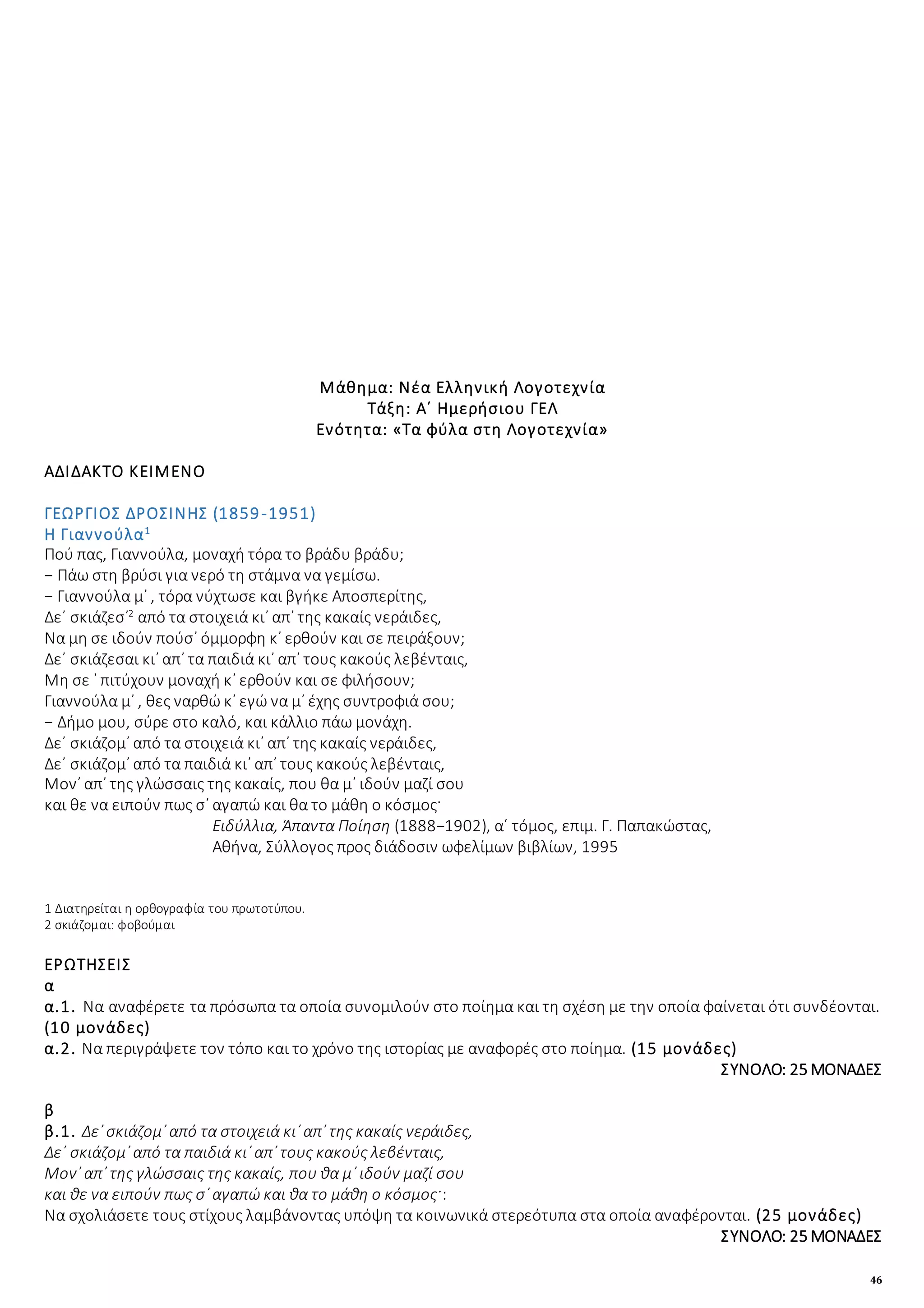 46
Μάθημα: Νέα Ελληνική Λογοτεχνία
Τάξη: Α΄ Ημερήσιου ΓΕΛ
Ενότητα: «Τα φύλα στη Λογοτεχνία»
ΑΔΙΔΑΚΤΟ ΚΕΙΜΕΝΟ
ΓΕΩΡΓΙΟΣ ΔΡΟΣΙΝΗΣ (1859-1951)
Η Γιαννούλα1
Πού πας, Γιαννούλα, μοναχή τόρα το βράδυ βράδυ;
− Πάω στη βρύσι για νερό τη στάμνα να γεμίσω.
− Γιαννούλα μ᾿ , τόρα νύχτωσε και βγήκε Αποσπερίτης,
Δε᾿ σκιάζεσ᾿2
από τα στοιχειά κι᾿ απ᾿ της κακαίς νεράιδες,
Να μη σε ιδούν πούσ᾿ όμμορφη κ᾿ ερθούν και σε πειράξουν;
Δε᾿ σκιάζεσαι κι᾿ απ᾿ τα παιδιά κι᾿ απ᾿ τους κακούς λεβένταις,
Μη σε ᾿ πιτύχουν μοναχή κ᾿ ερθούν και σε φιλήσουν;
Γιαννούλα μ᾿ , θες ναρθώ κ᾿ εγώ να μ᾿ έχης συντροφιά σου;
− Δήμο μου, σύρε στο καλό, και κάλλιο πάω μονάχη.
Δε᾿ σκιάζομ᾿ από τα στοιχειά κι᾿ απ᾿ της κακαίς νεράιδες,
Δε᾿ σκιάζομ᾿ από τα παιδιά κι᾿ απ᾿ τους κακούς λεβένταις,
Μον᾿ απ᾿ της γλώσσαις της κακαίς, που θα μ᾿ ιδούν μαζί σου
και θε να ειπούν πως σ᾿ αγαπώ και θα το μάθη ο κόσμος·
Ειδύλλια, Άπαντα Ποίηση (1888−1902), α΄ τόμος, επιμ. Γ. Παπακώστας,
Αθήνα, Σύλλογος προς διάδοσιν ωφελίμων βιβλίων, 1995
1 Διατηρείται η ορθογραφία του πρωτοτύπου.
2 σκιάζομαι: φοβούμαι
ΕΡΩΤΗΣΕΙΣ
α
α.1. Να αναφέρετε τα πρόσωπα τα οποία συνομιλούν στο ποίημα και τη σχέση με την οποία φαίνεται ότι συνδέονται.
(10 μονάδες)
α.2. Να περιγράψετε τον τόπο και το χρόνο της ιστορίας με αναφορές στο ποίημα. (15 μονάδες)
ΣΥΝΟΛΟ: 25 ΜΟΝΑΔΕΣ
β
β.1. Δε᾿ σκιάζομ᾿ από τα στοιχειά κι᾿ απ᾿ της κακαίς νεράιδες,
Δε᾿ σκιάζομ᾿ από τα παιδιά κι᾿ απ᾿ τους κακούς λεβένταις,
Μον᾿ απ᾿ της γλώσσαις της κακαίς, που θα μ᾿ ιδούν μαζί σου
και θε να ειπούν πως σ᾿ αγαπώ και θα το μάθη ο κόσμος·:
Να σχολιάσετε τους στίχους λαμβάνοντας υπόψη τα κοινωνικά στερεότυπα στα οποία αναφέρονται. (25 μονάδες)
ΣΥΝΟΛΟ: 25 ΜΟΝΑΔΕΣ
 