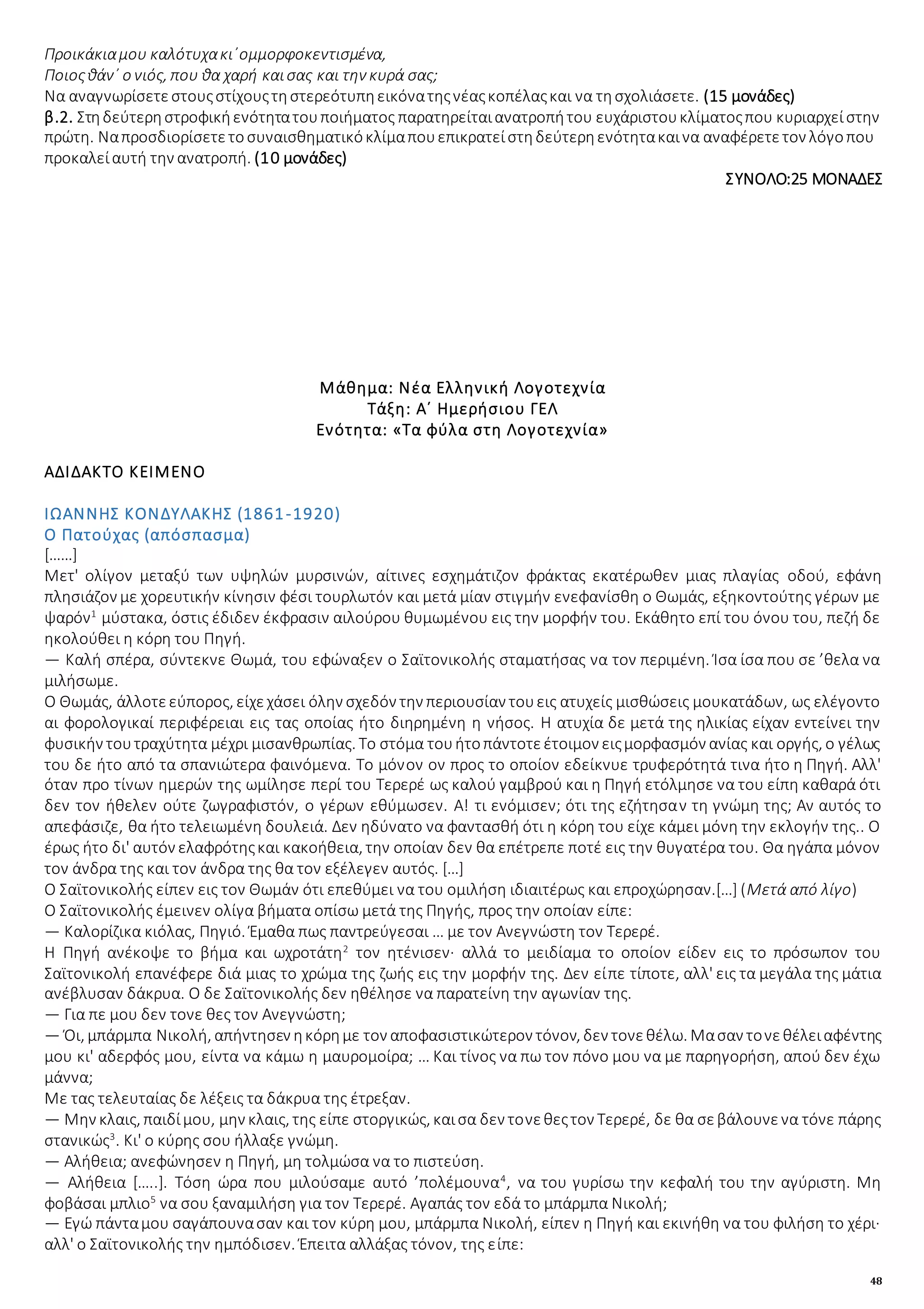 48
Προικάκιαμου καλότυχακι᾿ομμορφοκεντισμένα,
Ποιοςθάν᾿ ο νιός, που θα χαρή καισας και την κυρά σας;
Να αναγνωρίσετεστουςστίχουςτηστερεότυπηεικόνατηςνέαςκοπέλαςκαι να τησχολιάσετε. (15 μονάδες)
β.2. Στηδεύτερηστροφικήενότητατουποιήματος παρατηρείταιανατροπήτου ευχάριστουκλίματοςπου κυριαρχείστην
πρώτη. Ναπροσδιορίσετετοσυναισθηματικόκλίμαπουεπικρατείστηδεύτερηενότητακαινα αναφέρετετον λόγοπου
προκαλείαυτή την ανατροπή. (10 μονάδες)
ΣΥΝΟΛΟ:25 ΜΟΝΑΔΕΣ
Μάθημα: Νέα Ελληνική Λογοτεχνία
Τάξη: Α΄ Ημερήσιου ΓΕΛ
Ενότητα: «Τα φύλα στη Λογοτεχνία»
ΑΔΙΔΑΚΤΟ ΚΕΙΜΕΝΟ
ΙΩΑΝΝΗΣ ΚΟΝΔΥΛΑΚΗΣ (1861-1920)
Ο Πατούχας (απόσπασμα)
[……]
Μετ' ολίγον μεταξύ των υψηλών μυρσινών, αίτινες εσχημάτιζον φράκτας εκατέρωθεν μιας πλαγίας οδού, εφάνη
πλησιάζον με χορευτικήν κίνησιν φέσι τουρλωτόν και μετά μίαν στιγμήν ενεφανίσθη ο Θωμάς, εξηκοντούτης γέρων με
ψαρόν1
μύστακα, όστις έδιδεν έκφρασιν αιλούρου θυμωμένου εις την μορφήν του. Εκάθητο επί του όνου του, πεζή δε
ηκολούθει η κόρη του Πηγή.
— Καλή σπέρα, σύντεκνε Θωμά, του εφώναξεν ο Σαϊτονικολής σταματήσας να τον περιμένη. Ίσα ίσα που σε ’θελα να
μιλήσωμε.
Ο Θωμάς, άλλοτεεύπορος, είχεχάσει όλην σχεδόν την περιουσίαν τουεις ατυχείς μισθώσεις μουκατάδων, ως ελέγοντο
αι φορολογικαί περιφέρειαι εις τας οποίας ήτο διηρημένη η νήσος. Η ατυχία δε μετά της ηλικίας είχαν εντείνει την
φυσικήν τουτραχύτητα μέχρι μισανθρωπίας. Το στόμα τουήτοπάντοτεέτοιμον ειςμορφασμόν ανίας και οργής, ο γέλως
του δε ήτο από τα σπανιώτερα φαινόμενα. Το μόνον ον προς το οποίον εδείκνυε τρυφερότητά τινα ήτο η Πηγή. Αλλ'
όταν προ τίνων ημερών της ωμίλησε περί του Τερερέ ως καλού γαμβρού και η Πηγή ετόλμησε να του είπη καθαρά ότι
δεν τον ήθελεν ούτε ζωγραφιστόν, ο γέρων εθύμωσεν. Α! τι ενόμισεν; ότι της εζήτησαν τη γνώμη της; Αν αυτός το
απεφάσιζε, θα ήτο τελειωμένη δουλειά. Δεν ηδύνατο να φαντασθή ότι η κόρη του είχε κάμει μόνη την εκλογήν της.. Ο
έρως ήτο δι' αυτόν ελαφρότηςκαι κακοήθεια, την οποίαν δεν θα επέτρεπε ποτέ εις την θυγατέρα του. Θα ηγάπα μόνον
τον άνδρα της και τον άνδρα της θα τον εξέλεγεν αυτός. […]
Ο Σαϊτονικολής είπεν εις τον Θωμάν ότι επεθύμει να του ομιλήση ιδιαιτέρως και επροχώρησαν.[…] (Μετά από λίγο)
Ο Σαϊτονικολής έμεινεν ολίγα βήματα οπίσω μετά της Πηγής, προς την οποίαν είπε:
— Καλορίζικα κιόλας, Πηγιό. Έμαθα πως παντρεύγεσαι … με τον Ανεγνώστη τον Τερερέ.
Η Πηγή ανέκοψε το βήμα και ωχροτάτη2
τον ητένισεν· αλλά το μειδίαμα το οποίον είδεν εις το πρόσωπον του
Σαϊτονικολή επανέφερε διά μιας το χρώμα της ζωής εις την μορφήν της. Δεν είπε τίποτε, αλλ' εις τα μεγάλα της μάτια
ανέβλυσαν δάκρυα. Ο δε Σαϊτονικολής δεν ηθέλησε να παρατείνη την αγωνίαν της.
— Για πε μου δεν τονε θες τον Ανεγνώστη;
— Όι, μπάρμπα Νικολή, απήντησεν ηκόρημε τον αποφασιστικώτερον τόνον, δεν τονεθέλω. Μασαν τονεθέλειαφέντης
μου κι' αδερφός μου, είντα να κάμω η μαυρομοίρα; … Και τίνος να πω τον πόνο μου να με παρηγορήση, απού δεν έχω
μάννα;
Με τας τελευταίας δε λέξεις τα δάκρυα της έτρεξαν.
— Μην κλαις, παιδίμου, μην κλαις, της είπε στοργικώς, καισα δεν τονεθεςτον Τερερέ, δε θα σεβάλουνενα τόνε πάρης
στανικώς3
. Κι' ο κύρης σου ήλλαξε γνώμη.
— Αλήθεια; ανεφώνησεν η Πηγή, μη τολμώσα να το πιστεύση.
— Αλήθεια […..]. Τόση ώρα που μιλούσαμε αυτό ’πολέμουνα4
, να του γυρίσω την κεφαλή του την αγύριστη. Μη
φοβάσαι μπλιο5
να σου ξαναμιλήση για τον Τερερέ. Αγαπάς τον εδά το μπάρμπα Νικολή;
— Εγώ πάνταμου σαγάπουνασαν και τον κύρη μου, μπάρμπα Νικολή, είπεν η Πηγή και εκινήθη να του φιλήση το χέρι·
αλλ' ο Σαϊτονικολής την ημπόδισεν. Έπειτα αλλάξας τόνον, της είπε:
 