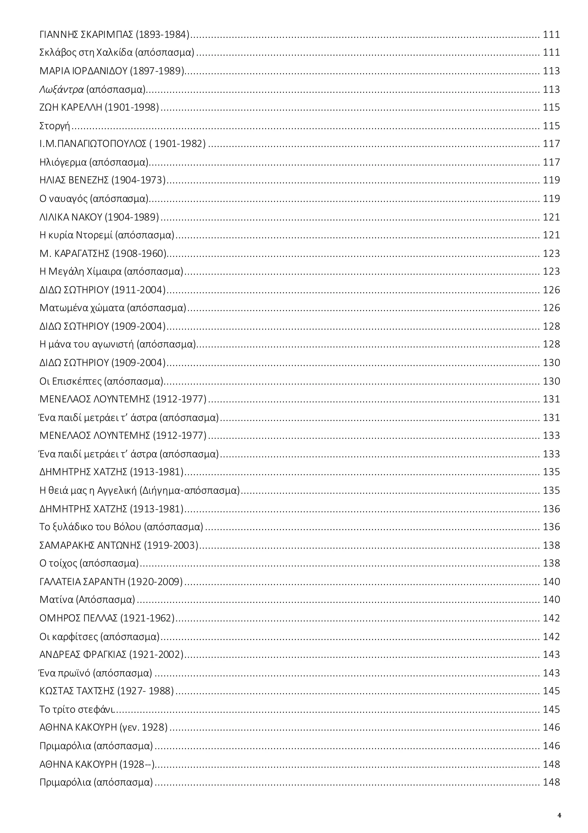 4
ΓΙΑΝΝΗΣ ΣΚΑΡΙΜΠΑΣ (1893-1984)...................................................................................................................... 111
Σκλάβος στηΧαλκίδα (απόσπασμα).................................................................................................................... 111
ΜΑΡΙΑ ΙΟΡΔΑΝΙΔΟΥ (1897-1989)........................................................................................................................ 113
Λωξάντρα (απόσπασμα)..................................................................................................................................... 113
ΖΩΗ ΚΑΡΕΛΛΗ (1901-1998)................................................................................................................................ 115
Στοργή.............................................................................................................................................................. 115
Ι.Μ.ΠΑΝΑΓΙΩΤΟΠΟΥΛΟΣ ( 1901-1982) ................................................................................................................ 117
Ηλιόγερμα (απόσπασμα).................................................................................................................................... 117
ΗΛΙΑΣ ΒΕΝΕΖΗΣ (1904-1973).............................................................................................................................. 119
Ο ναυαγός (απόσπασμα).................................................................................................................................... 119
ΛΙΛΙΚΑ ΝΑΚΟΥ (1904-1989)................................................................................................................................ 121
Η κυρία Ντορεμί (απόσπασμα)........................................................................................................................... 121
Μ. ΚΑΡΑΓΑΤΣΗΣ (1908-1960).............................................................................................................................. 123
Η Μεγάλη Χίμαιρα (απόσπασμα)........................................................................................................................ 123
ΔΙΔΩ ΣΩΤΗΡΙΟΥ (1911-2004).............................................................................................................................. 126
Ματωμένα χώματα (απόσπασμα)....................................................................................................................... 126
ΔΙΔΩ ΣΩΤΗΡΙΟΥ (1909-2004).............................................................................................................................. 128
Η μάνα του αγωνιστή (απόσπασμα).................................................................................................................... 128
ΔΙΔΩ ΣΩΤΗΡΙΟΥ (1909-2004).............................................................................................................................. 130
Οι Επισκέπτες (απόσπασμα)............................................................................................................................... 130
ΜΕΝΕΛΑΟΣ ΛΟΥΝΤΕΜΗΣ (1912-1977)................................................................................................................ 131
Ένα παιδί μετράει τ’ άστρα (απόσπασμα)............................................................................................................ 131
ΜΕΝΕΛΑΟΣ ΛΟΥΝΤΕΜΗΣ (1912-1977)................................................................................................................ 133
Ένα παιδί μετράει τ’ άστρα (απόσπασμα)............................................................................................................ 133
ΔΗΜΗΤΡΗΣ ΧΑΤΖΗΣ (1913-1981)........................................................................................................................ 135
Η θειά μας η Αγγελική (Διήγημα-απόσπασμα)..................................................................................................... 135
ΔΗΜΗΤΡΗΣ ΧΑΤΖΗΣ (1913-1981)........................................................................................................................ 136
Το ξυλάδικο του Βόλου (απόσπασμα)................................................................................................................. 136
ΣΑΜΑΡΑΚΗΣ ΑΝΤΩΝΗΣ (1919-2003)................................................................................................................... 138
Ο τοίχος (απόσπασμα)....................................................................................................................................... 138
ΓΑΛΑΤΕΙΑ ΣΑΡΑΝΤΗ (1920-2009)........................................................................................................................ 140
Ματίνα (Απόσπασμα)........................................................................................................................................ 140
ΟΜΗΡΟΣ ΠΕΛΛΑΣ (1921-1962)........................................................................................................................... 142
Οι καρφίτσες (απόσπασμα)................................................................................................................................ 142
ΑΝΔΡΕΑΣ ΦΡΑΓΚΙΑΣ (1921-2002)........................................................................................................................ 143
Ένα πρωϊνό (απόσπασμα) .................................................................................................................................. 143
ΚΩΣΤΑΣ ΤΑΧΤΣΗΣ (1927- 1988)........................................................................................................................... 145
Το τρίτο στεφάνι................................................................................................................................................ 145
ΑΘΗΝΑ ΚΑΚΟΥΡΗ (γεν. 1928)............................................................................................................................. 146
Πριμαρόλια (απόσπασμα).................................................................................................................................. 146
ΑΘΗΝΑ ΚΑΚΟΥΡΗ (1928--).................................................................................................................................. 148
Πριμαρόλια (απόσπασμα).................................................................................................................................. 148
 