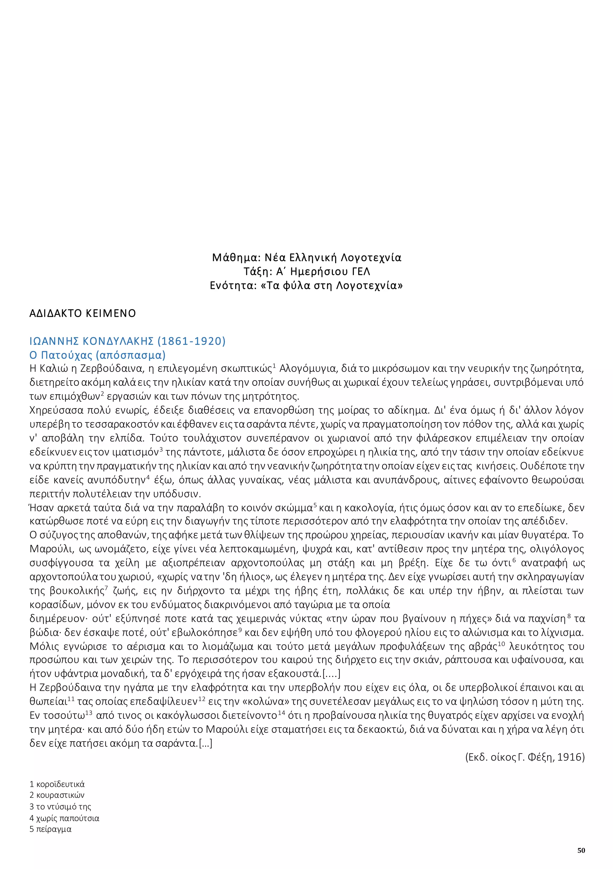 50
Μάθημα: Νέα Ελληνική Λογοτεχνία
Τάξη: Α΄ Ημερήσιου ΓΕΛ
Ενότητα: «Τα φύλα στη Λογοτεχνία»
ΑΔΙΔΑΚΤΟ ΚΕΙΜΕΝΟ
ΙΩΑΝΝΗΣ ΚΟΝΔΥΛΑΚΗΣ (1861-1920)
Ο Πατούχας (απόσπασμα)
Η Καλιώ η Ζερβούδαινα, η επιλεγομένη σκωπτικώς1
Αλογόμυγια, διά το μικρόσωμον και την νευρικήν της ζωηρότητα,
διετηρείτοακόμηκαλάεις την ηλικίαν κατά την οποίαν συνήθως αι χωρικαί έχουν τελείως γηράσει, συντριβόμεναι υπό
των επιμόχθων2
εργασιών και των πόνων της μητρότητος.
Χηρεύσασα πολύ ενωρίς, έδειξε διαθέσεις να επανορθώση της μοίρας το αδίκημα. Δι' ένα όμως ή δι' άλλον λόγον
υπερέβητο τεσσαρακοστόν καιέφθανεν ειςτασαράντα πέντε, χωρίς να πραγματοποίησητον πόθον της, αλλά και χωρίς
ν' αποβάλη την ελπίδα. Τούτο τουλάχιστον συνεπέρανον οι χωριανοί από την φιλάρεσκον επιμέλειαν την οποίαν
εδείκνυεν ειςτον ιματισμόν3
της πάντοτε, μάλιστα δε όσον επροχώρει η ηλικία της, από την τάσιν την οποίαν εδείκνυε
να κρύπτητην πραγματικήν της ηλικίαν καιαπό την νεανικήν ζωηρότητατην οποίαν είχεν ειςτας κινήσεις. Ουδέποτετην
είδε κανείς ανυπόδυτην4
έξω, όπως άλλας γυναίκας, νέας μάλιστα και ανυπάνδρους, αίτινες εφαίνοντο θεωρούσαι
περιττήν πολυτέλειαν την υπόδυσιν.
Ήσαν αρκετά ταύτα διά να την παραλάβη το κοινόν σκώμμα5
και η κακολογία, ήτις όμως όσον και αν το επεδίωκε, δεν
κατώρθωσε ποτέ να εύρη εις την διαγωγήν της τίποτε περισσότερον από την ελαφρότητα την οποίαν της απέδιδεν.
Ο σύζυγοςτης αποθανών, τηςαφήκεμετά των θλίψεων της προώρου χηρείας, περιουσίαν ικανήν και μίαν θυγατέρα. Το
Μαρούλι, ως ωνομάζετο, είχε γίνει νέα λεπτοκαμωμένη, ψυχρά και, κατ' αντίθεσιν προς την μητέρα της, ολιγόλογος
συσφίγγουσα τα χείλη με αξιοπρέπειαν αρχοντοπούλας μη στάξη και μη βρέξη. Είχε δε τω όντι6
ανατραφή ως
αρχοντοπούλατουχωριού, «χωρίς νατην 'δη ήλιος», ως έλεγεν ημητέρα της. Δεν είχε γνωρίσει αυτή την σκληραγωγίαν
της βουκολικής7
ζωής, εις ην διήρχοντο τα μέχρι της ήβης έτη, πολλάκις δε και υπέρ την ήβην, αι πλείσται των
κορασίδων, μόνον εκ του ενδύματος διακρινόμενοι από ταγώρια με τα οποία
διημέρευον· ούτ' εξύπνησέ ποτε κατά τας χειμερινάς νύκτας «την ώραν που βγαίνουν η πήχες» διά να παχνίση8
τα
βώδια· δεν έσκαψε ποτέ, ούτ' εβωλοκόπησε9
και δεν εψήθη υπό του φλογερού ηλίου εις το αλώνισμα και το λίχνισμα.
Μόλις εγνώρισε το αέρισμα και το λιομάζωμα και τούτο μετά μεγάλων προφυλάξεων της αβράς10
λευκότητος του
προσώπου και των χειρών της. Το περισσότερον του καιρού της διήρχετο εις την σκιάν, ράπτουσα και υφαίνουσα, και
ήτον υφάντρια μοναδική, τα δ' εργόχειρά της ήσαν εξακουστά.[....]
Η Ζερβούδαινα την ηγάπα με την ελαφρότητα και την υπερβολήν που είχεν εις όλα, οι δε υπερβολικοί έπαινοι και αι
θωπείαι11
τας οποίας επεδαψίλευεν12
εις την «κολώνα» της συνετέλεσαν μεγάλως εις το να ψηλώση τόσον η μύτη της.
Εν τοσούτω13
από τινος οι κακόγλωσσοι διετείνοντο14
ότι η προβαίνουσα ηλικία της θυγατρός είχεν αρχίσει να ενοχλή
την μητέρα· και από δύο ήδη ετών το Μαρούλι είχε σταματήσει εις τα δεκαοκτώ, διά να δύναται και η χήρα να λέγη ότι
δεν είχε πατήσει ακόμη τα σαράντα.[…]
(Εκδ. οίκοςΓ. Φέξη, 1916)
1 κοροϊδευτικά
2 κουραστικών
3 το ντύσιμό της
4 χωρίς παπούτσια
5 πείραγμα
 