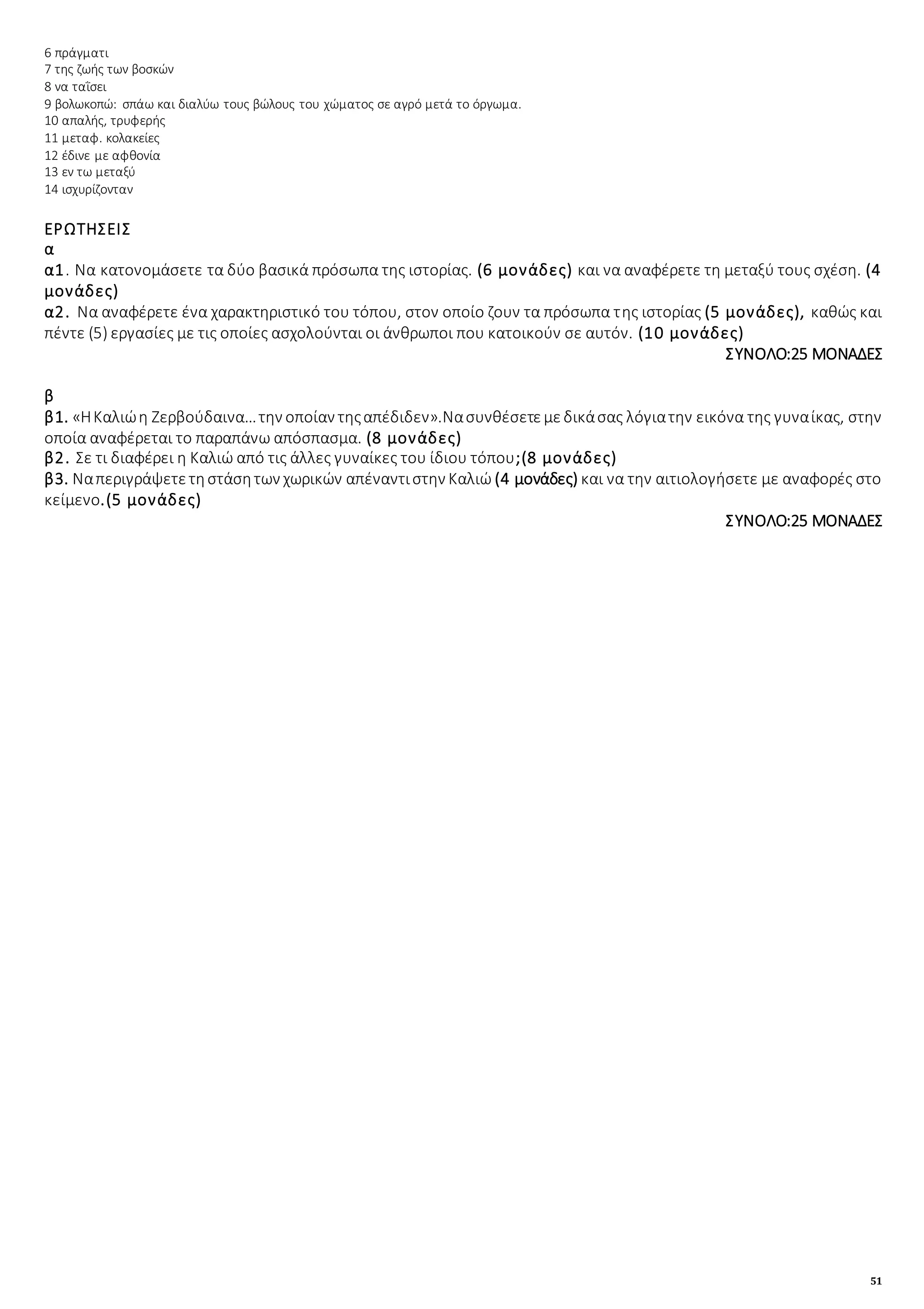 51
6 πράγματι
7 της ζωής των βοσκών
8 να ταῒσει
9 βολωκοπώ: σπάω και διαλύω τους βώλους του χώματος σε αγρό μετά το όργωμα.
10 απαλής, τρυφερής
11 μεταφ. κολακείες
12 έδινε με αφθονία
13 εν τω μεταξύ
14 ισχυρίζονταν
ΕΡΩΤΗΣΕΙΣ
α
α1. Να κατονομάσετε τα δύο βασικά πρόσωπα της ιστορίας. (6 μονάδες) και να αναφέρετε τη μεταξύ τους σχέση. (4
μονάδες)
α2. Να αναφέρετε ένα χαρακτηριστικό του τόπου, στον οποίο ζουν τα πρόσωπα της ιστορίας (5 μονάδες), καθώς και
πέντε (5) εργασίες με τις οποίες ασχολούνται οι άνθρωποι που κατοικούν σε αυτόν. (10 μονάδες)
ΣΥΝΟΛΟ:25 ΜΟΝΑΔΕΣ
β
β1. «ΗΚαλιώη Ζερβούδαινα…την οποίαν τηςαπέδιδεν».Νασυνθέσετεμεδικάσας λόγιατην εικόνα της γυναίκας, στην
οποία αναφέρεται το παραπάνω απόσπασμα. (8 μονάδες)
β2. Σε τι διαφέρει η Καλιώ από τις άλλες γυναίκες του ίδιου τόπου;(8 μονάδες)
β3. Ναπεριγράψετετηστάσητων χωρικών απέναντιστην Καλιώ (4 μονάδες) και να την αιτιολογήσετε με αναφορές στο
κείμενο.(5 μονάδες)
ΣΥΝΟΛΟ:25 ΜΟΝΑΔΕΣ
 