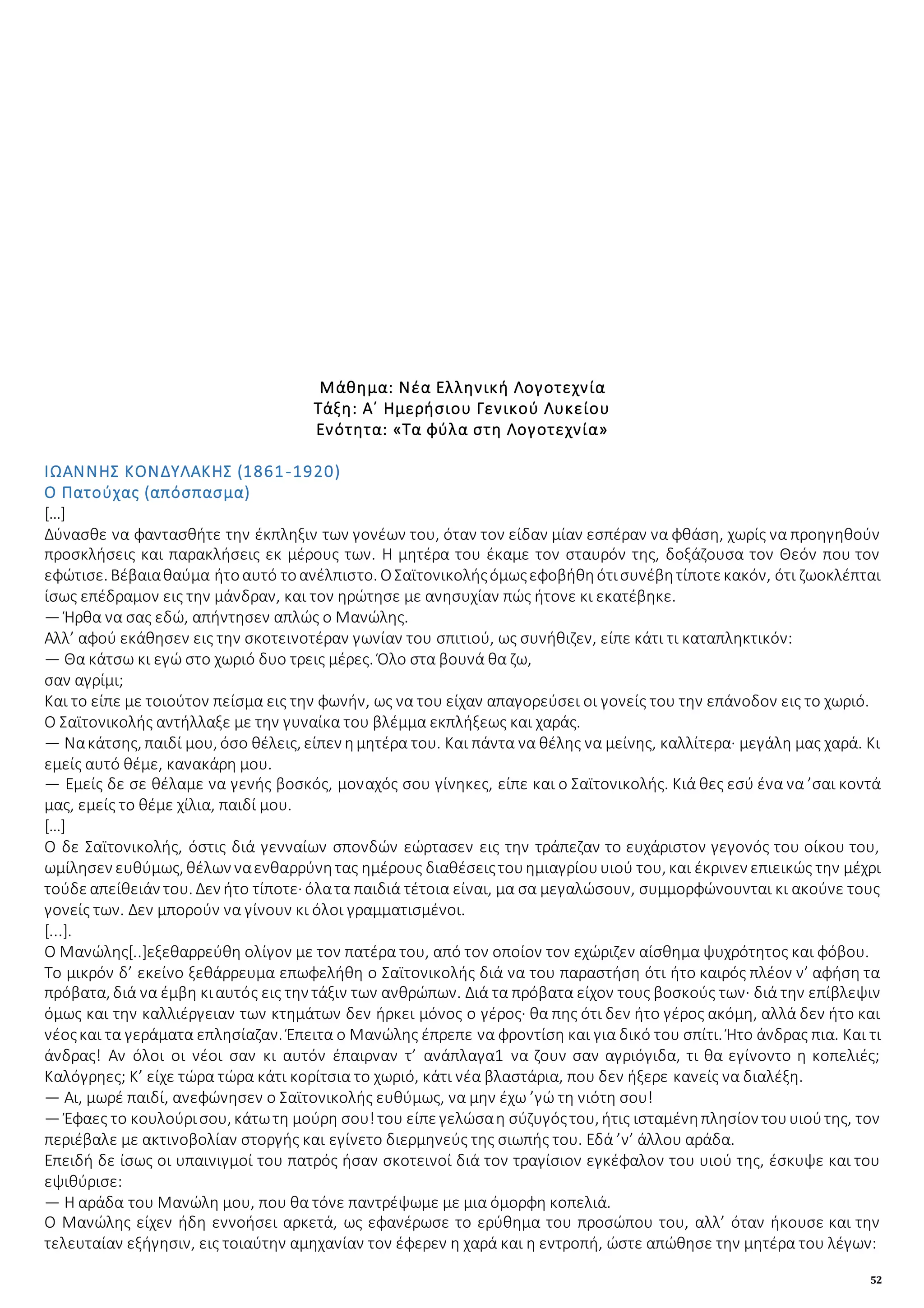 52
Μάθημα: Νέα Ελληνική Λογοτεχνία
Τάξη: Α΄ Ημερήσιου Γενικού Λυκείου
Ενότητα: «Τα φύλα στη Λογοτεχνία»
ΙΩΑΝΝΗΣ ΚΟΝΔΥΛΑΚΗΣ (1861-1920)
Ο Πατούχας (απόσπασμα)
[…]
Δύνασθε να φαντασθήτε την έκπληξιν των γονέων του, όταν τον είδαν μίαν εσπέραν να φθάση, χωρίς να προηγηθούν
προσκλήσεις και παρακλήσεις εκ μέρους των. Η μητέρα του έκαμε τον σταυρόν της, δοξάζουσα τον Θεόν που τον
εφώτισε. Βέβαιαθαύμα ήτοαυτό τοανέλπιστο. ΟΣαϊτονικολήςόμωςεφοβήθηότισυνέβητίποτεκακόν, ότι ζωοκλέπται
ίσως επέδραμον εις την μάνδραν, και τον ηρώτησε με ανησυχίαν πώς ήτονε κι εκατέβηκε.
— Ήρθα να σας εδώ, απήντησεν απλώς ο Μανώλης.
Αλλ’ αφού εκάθησεν εις την σκοτεινοτέραν γωνίαν του σπιτιού, ως συνήθιζεν, είπε κάτι τι καταπληκτικόν:
— Θα κάτσω κι εγώ στο χωριό δυο τρεις μέρες. Όλο στα βουνά θα ζω,
σαν αγρίμι;
Και το είπε με τοιούτον πείσμα εις την φωνήν, ως να του είχαν απαγορεύσει οι γονείς του την επάνοδον εις το χωριό.
Ο Σαϊτονικολής αντήλλαξε με την γυναίκα του βλέμμα εκπλήξεως και χαράς.
— Νακάτσης, παιδί μου, όσο θέλεις, είπεν ημητέρα του. Και πάντα να θέλης να μείνης, καλλίτερα· μεγάλη μας χαρά. Κι
εμείς αυτό θέμε, κανακάρη μου.
— Εμείς δε σε θέλαμε να γενής βοσκός, μοναχός σου γίνηκες, είπε και ο Σαϊτονικολής. Κιά θες εσύ ένα να ’σαι κοντά
μας, εμείς το θέμε χίλια, παιδί μου.
[…]
Ο δε Σαϊτονικολής, όστις διά γενναίων σπονδών εώρτασεν εις την τράπεζαν το ευχάριστον γεγονός του οίκου του,
ωμίλησεν ευθύμως, θέλων ναενθαρρύνητας ημέρους διαθέσειςτουημιαγρίουυιού του, και έκρινεν επιεικώς την μέχρι
τούδεαπείθειάν του. Δεν ήτο τίποτε· όλατα παιδιά τέτοια είναι, μα σα μεγαλώσουν, συμμορφώνουνται κι ακούνε τους
γονείς των. Δεν μπορούν να γίνουν κι όλοι γραμματισμένοι.
[...].
Ο Μανώλης[..]εξεθαρρεύθη ολίγον με τον πατέρα του, από τον οποίον τον εχώριζεν αίσθημα ψυχρότητος και φόβου.
Το μικρόν δ’ εκείνο ξεθάρρευμα επωφελήθη ο Σαϊτονικολής διά να του παραστήση ότι ήτο καιρός πλέον ν’ αφήση τα
πρόβατα, διά να έμβη κιαυτός εις την τάξιν των ανθρώπων. Διά τα πρόβατα είχον τους βοσκούς των· διά την επίβλεψιν
όμως και την καλλιέργειαν των κτημάτων δεν ήρκει μόνος ο γέρος· θα πης ότι δεν ήτο γέρος ακόμη, αλλά δεν ήτο και
νέοςκαι τα γεράματα επλησίαζαν. Έπειτα ο Μανώλης έπρεπε να φροντίση και για δικό του σπίτι. Ήτο άνδρας πια. Και τι
άνδρας! Αν όλοι οι νέοι σαν κι αυτόν έπαιρναν τ’ ανάπλαγα1 να ζουν σαν αγριόγιδα, τι θα εγίνοντο η κοπελιές;
Καλόγρηες; Κ’ είχε τώρα τώρα κάτι κορίτσια το χωριό, κάτι νέα βλαστάρια, που δεν ήξερε κανείς να διαλέξη.
— Αι, μωρέ παιδί, ανεφώνησεν ο Σαϊτονικολής ευθύμως, να μην έχω ’γώ τη νιότη σου!
— Έφαες το κουλούρισου, κάτωτη μούρη σου!του είπεγελώσαη σύζυγόςτου, ήτις ισταμένηπλησίον τουυιούτης, τον
περιέβαλε με ακτινοβολίαν στοργής και εγίνετο διερμηνεύς της σιωπής του. Εδά ’ν’ άλλου αράδα.
Επειδή δε ίσως οι υπαινιγμοί του πατρός ήσαν σκοτεινοί διά τον τραγίσιον εγκέφαλον του υιού της, έσκυψε και του
εψιθύρισε:
— Η αράδα του Μανώλη μου, που θα τόνε παντρέψωμε με μια όμορφη κοπελιά.
Ο Μανώλης είχεν ήδη εννοήσει αρκετά, ως εφανέρωσε το ερύθημα του προσώπου του, αλλ’ όταν ήκουσε και την
τελευταίαν εξήγησιν, εις τοιαύτην αμηχανίαν τον έφερεν η χαρά και η εντροπή, ώστε απώθησε την μητέρα του λέγων:
 