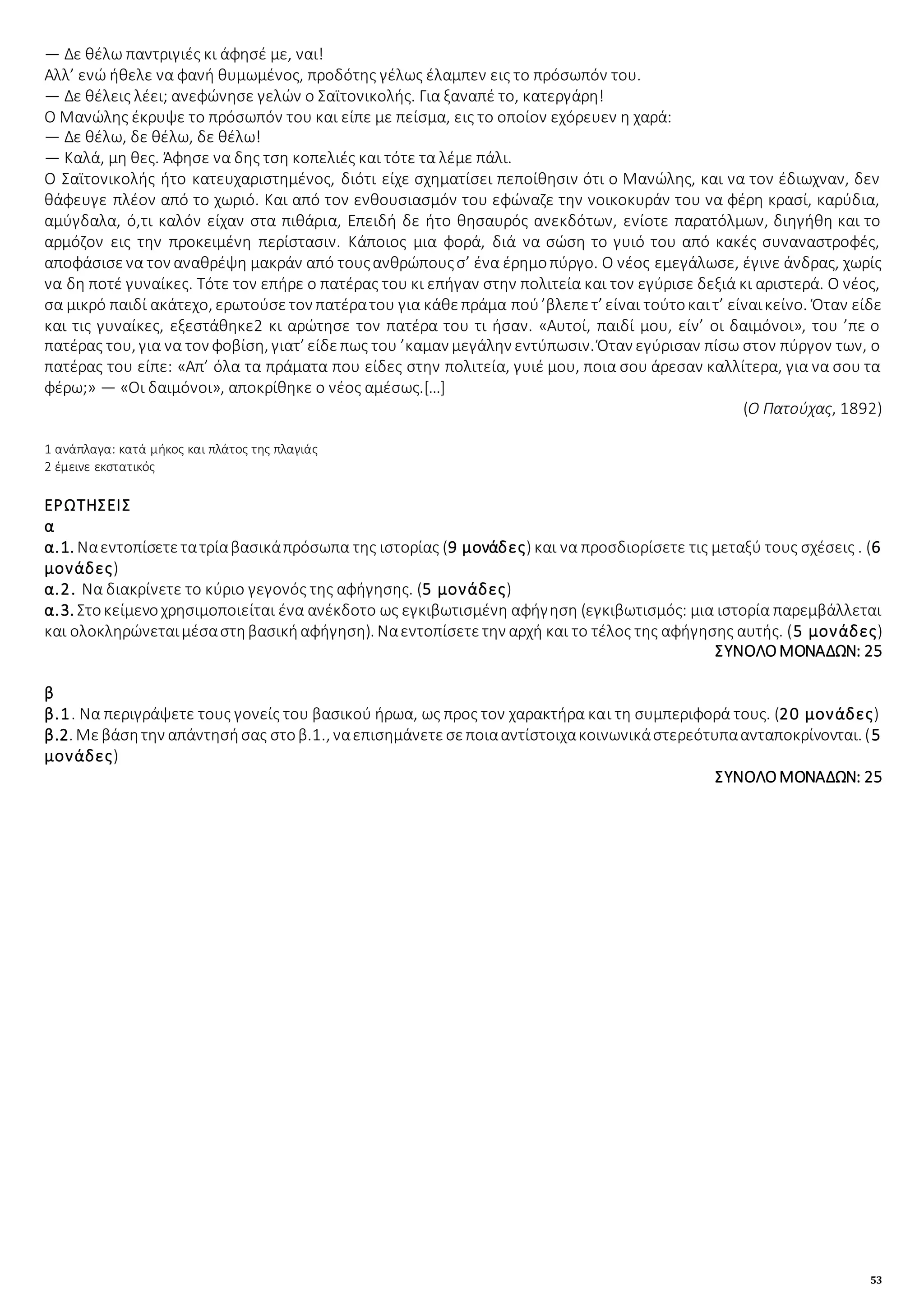 53
— Δε θέλω παντριγιές κι άφησέ με, ναι!
Αλλ’ ενώ ήθελε να φανή θυμωμένος, προδότης γέλως έλαμπεν εις το πρόσωπόν του.
— Δε θέλεις λέει; ανεφώνησε γελών ο Σαϊτονικολής. Για ξαναπέ το, κατεργάρη!
Ο Μανώλης έκρυψε το πρόσωπόν του και είπε με πείσμα, εις το οποίον εχόρευεν η χαρά:
— Δε θέλω, δε θέλω, δε θέλω!
— Καλά, μη θες. Άφησε να δης τση κοπελιές και τότε τα λέμε πάλι.
Ο Σαϊτονικολής ήτο κατευχαριστημένος, διότι είχε σχηματίσει πεποίθησιν ότι ο Μανώλης, και να τον έδιωχναν, δεν
θάφευγε πλέον από το χωριό. Και από τον ενθουσιασμόν του εφώναζε την νοικοκυράν του να φέρη κρασί, καρύδια,
αμύγδαλα, ό,τι καλόν είχαν στα πιθάρια, Επειδή δε ήτο θησαυρός ανεκδότων, ενίοτε παρατόλμων, διηγήθη και το
αρμόζον εις την προκειμένη περίστασιν. Κάποιος μια φορά, διά να σώση το γυιό του από κακές συναναστροφές,
αποφάσισενα τον αναθρέψη μακράν από τουςανθρώπουςσ’ ένα έρημοπύργο. Ο νέος εμεγάλωσε, έγινε άνδρας, χωρίς
να δη ποτέ γυναίκες. Τότε τον επήρε ο πατέρας του κι επήγαν στην πολιτεία και τον εγύρισε δεξιά κι αριστερά. Ο νέος,
σα μικρό παιδί ακάτεχο, ερωτούσετον πατέρατου για κάθεπράμα πού’βλεπετ’ είναι τούτοκαιτ’ είναικείνο. Όταν είδε
και τις γυναίκες, εξεστάθηκε2 κι αρώτησε τον πατέρα του τι ήσαν. «Αυτοί, παιδί μου, είν’ οι δαιμόνοι», του ’πε ο
πατέρας του, για να τον φοβίση, γιατ’ είδεπως του ’καμαν μεγάλην εντύπωσιν. Όταν εγύρισαν πίσω στον πύργον των, ο
πατέρας του είπε: «Απ’ όλα τα πράματα που είδες στην πολιτεία, γυιέ μου, ποια σου άρεσαν καλλίτερα, για να σου τα
φέρω;» — «Οι δαιμόνοι», αποκρίθηκε ο νέος αμέσως.[…]
(Ο Πατούχας, 1892)
1 ανάπλαγα: κατά μήκος και πλάτος της πλαγιάς
2 έμεινε εκστατικός
ΕΡΩΤΗΣΕΙΣ
α
α.1. Ναεντοπίσετετατρίαβασικάπρόσωπα της ιστορίας (9 μονάδες) και να προσδιορίσετε τις μεταξύ τους σχέσεις . (6
μονάδες)
α.2. Να διακρίνετε το κύριο γεγονός της αφήγησης. (5 μονάδες)
α.3. Στοκείμενοχρησιμοποιείται ένα ανέκδοτο ως εγκιβωτισμένη αφήγηση (εγκιβωτισμός: μια ιστορία παρεμβάλλεται
και ολοκληρώνεταιμέσαστηβασικήαφήγηση). Ναεντοπίσετετην αρχή και το τέλος της αφήγησης αυτής. (5 μονάδες)
ΣΥΝΟΛΟΜΟΝΑΔΩΝ: 25
β
β.1. Να περιγράψετε τους γονείς του βασικού ήρωα, ως προς τον χαρακτήρα και τη συμπεριφορά τους. (20 μονάδες)
β.2. Μεβάσητην απάντησήσας στοβ.1., ναεπισημάνετεσεποιααντίστοιχακοινωνικάστερεότυπαανταποκρίνονται. (5
μονάδες)
ΣΥΝΟΛΟΜΟΝΑΔΩΝ: 25
 