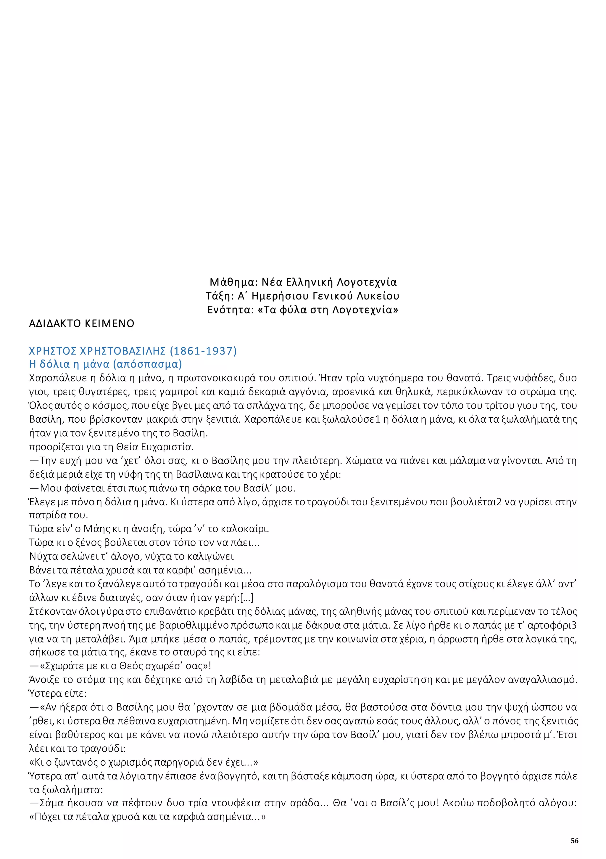 56
Μάθημα: Νέα Ελληνική Λογοτεχνία
Τάξη: Α΄ Ημερήσιου Γενικού Λυκείου
Ενότητα: «Τα φύλα στη Λογοτεχνία»
ΑΔΙΔΑΚΤΟ ΚΕΙΜΕΝΟ
ΧΡΗΣΤΟΣ ΧΡΗΣΤΟΒΑΣΙΛΗΣ (1861-1937)
Η δόλια η μάνα (απόσπασμα)
Xαροπάλευε η δόλια η μάνα, η πρωτονοικοκυρά του σπιτιού. Ήταν τρία νυχτόημερα του θανατά. Τρεις νυφάδες, δυο
γιοι, τρεις θυγατέρες, τρεις γαμπροί και καμιά δεκαριά αγγόνια, αρσενικά και θηλυκά, περικύκλωναν το στρώμα της.
Όλοςαυτός ο κόσμος, πουείχε βγει μες από τα σπλάχνα της, δε μπορούσε να γεμίσει τον τόπο του τρίτου γιου της, του
Βασίλη, που βρίσκονταν μακριά στην ξενιτιά. Χαροπάλευε και ξωλαλούσε1 η δόλια η μάνα, κι όλα τα ξωλαλήματά της
ήταν για τον ξενιτεμένο της το Βασίλη.
προορίζεται για τη Θεία Ευχαριστία.
—Την ευχή μου να ’χετ’ όλοι σας, κι ο Βασίλης μου την πλειότερη. Χώματα να πιάνει και μάλαμα να γίνονται. Από τη
δεξιά μεριά είχε τη νύφη της τη Βασίλαινα και της κρατούσε το χέρι:
—Μου φαίνεται έτσι πως πιάνω τη σάρκα του Βασίλ’ μου.
Έλεγε με πόνοη δόλιαη μάνα. Κιύστερα από λίγο, άρχισε τοτραγούδιτου ξενιτεμένου που βουλιέται2 να γυρίσει στην
πατρίδα του.
Τώρα είν' ο Μάης κι η άνοιξη, τώρα ’ν’ το καλοκαίρι.
Τώρα κι ο ξένος βούλεται στον τόπο τον να πάει...
Νύχτα σελώνει τ’ άλογο, νύχτα το καλιγώνει
Βάνει τα πέταλα χρυσά και τα καρφι’ ασημένια...
Το ’λεγεκαιτο ξανάλεγεαυτότοτραγούδι και μέσα στο παραλόγισμα του θανατά έχανε τους στίχους κι έλεγε άλλ’ αντ’
άλλων κι έδινε διαταγές, σαν όταν ήταν γερή:[…]
Στέκονταν όλοιγύραστο επιθανάτιο κρεβάτι της δόλιας μάνας, της αληθινής μάνας του σπιτιού και περίμεναν το τέλος
της, την ύστερηπνοήτης με βαριοθλιμμένοπρόσωποκαιμε δάκρυα στα μάτια. Σε λίγο ήρθε κι ο παπάς με τ’ αρτοφόρι3
για να τη μεταλάβει. Άμα μπήκε μέσα ο παπάς, τρέμοντας με την κοινωνία στα χέρια, η άρρωστη ήρθε στα λογικά της,
σήκωσε τα μάτια της, έκανε το σταυρό της κι είπε:
—«Σχωράτε με κι ο Θεός σχωρέσ’ σας»!
Άνοιξε το στόμα της και δέχτηκε από τη λαβίδα τη μεταλαβιά με μεγάλη ευχαρίστηση και με μεγάλον αναγαλλιασμό.
Ύστερα είπε:
—«Αν ήξερα ότι ο Βασίλης μου θα ’ρχονταν σε μια βδομάδα μέσα, θα βαστούσα στα δόντια μου την ψυχή ώσπου να
’ρθει, κι ύστεραθα πέθαιναευχαριστημένη. Μηνομίζετεότιδεν σαςαγαπώ εσάς τους άλλους, αλλ’ ο πόνος της ξενιτιάς
είναι βαθύτερος και με κάνει να πονώ πλειότερο αυτήν την ώρα τον Βασίλ’ μου, γιατί δεν τον βλέπω μπροστά μ’. Έτσι
λέει και το τραγούδι:
«Κι ο ζωντανός ο χωρισμός παρηγοριά δεν έχει...»
Ύστερα απ’ αυτά τα λόγιατην έπιασε έναβογγητό, καιτη βάσταξεκάμποση ώρα, κι ύστερα από το βογγητό άρχισε πάλε
τα ξωλαλήματα:
—Σάμα ήκουσα να πέφτουν δυο τρία ντουφέκια στην αράδα... Θα ’ναι ο Βασίλ’ς μου! Ακούω ποδοβολητό αλόγου:
«Πόχει τα πέταλα χρυσά και τα καρφιά ασημένια...»
 