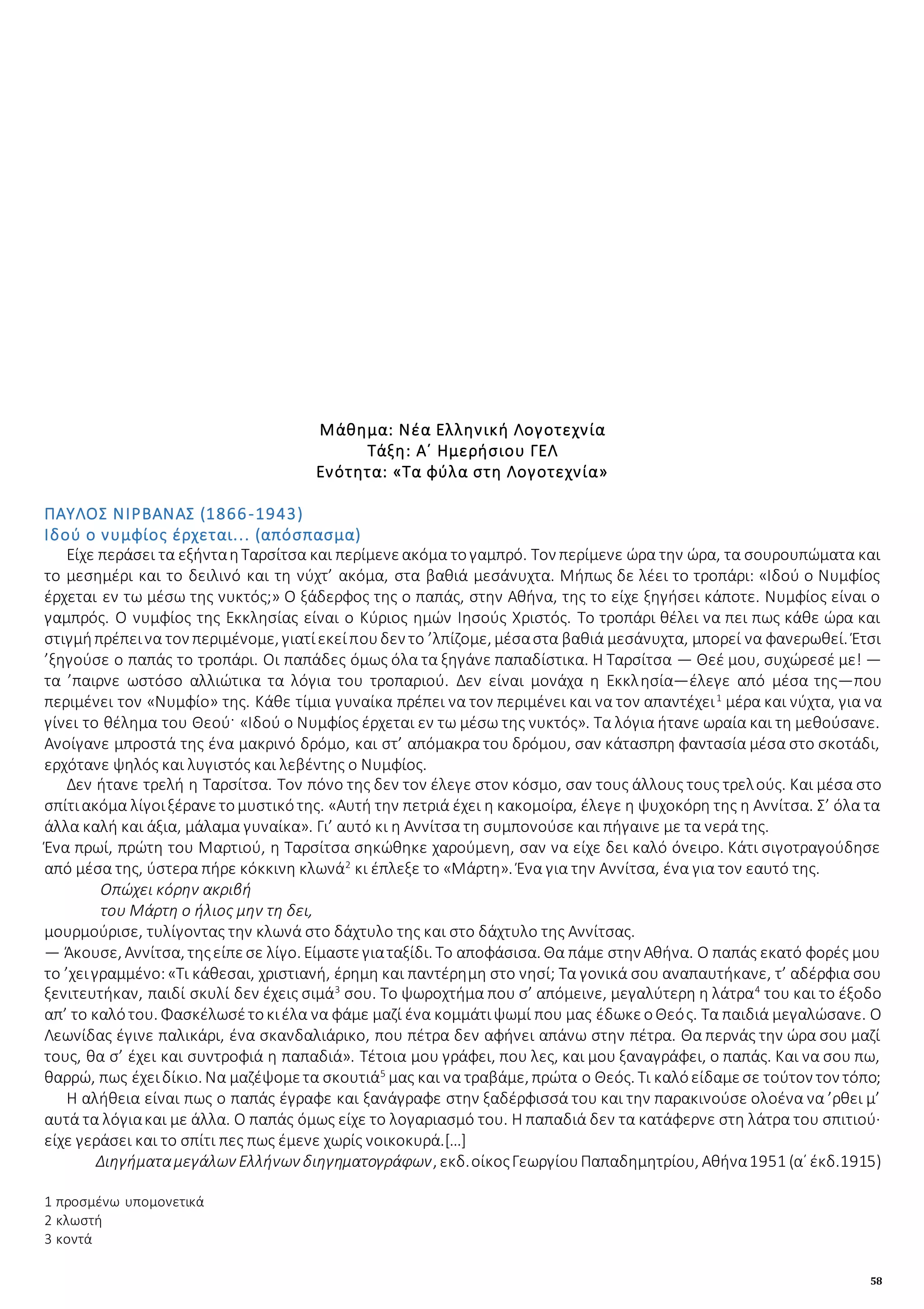 58
Μάθημα: Νέα Ελληνική Λογοτεχνία
Τάξη: Α΄ Ημερήσιου ΓΕΛ
Ενότητα: «Τα φύλα στη Λογοτεχνία»
ΠΑΥΛΟΣ ΝΙΡΒΑΝΑΣ (1866-1943)
Ιδού ο νυμφίος έρχεται... (απόσπασμα)
Είχε περάσει τα εξήνταηΤαρσίτσα και περίμενεακόμα τογαμπρό. Τον περίμενε ώρα την ώρα, τα σουρουπώματα και
το μεσημέρι και το δειλινό και τη νύχτ’ ακόμα, στα βαθιά μεσάνυχτα. Μήπως δε λέει το τροπάρι: «Ιδού ο Νυμφίος
έρχεται εν τω μέσω της νυκτός;» Ο ξάδερφος της ο παπάς, στην Αθήνα, της το είχε ξηγήσει κάποτε. Νυμφίος είναι ο
γαμπρός. Ο νυμφίος της Εκκλησίας είναι ο Κύριος ημών Ιησούς Χριστός. Το τροπάρι θέλει να πει πως κάθε ώρα και
στιγμήπρέπεινα τον περιμένομε, γιατίεκείπουδεν το ’λπίζομε, μέσαστα βαθιά μεσάνυχτα, μπορεί να φανερωθεί. Έτσι
’ξηγούσε ο παπάς το τροπάρι. Οι παπάδες όμως όλα τα ξηγάνε παπαδίστικα. Η Ταρσίτσα — Θεέ μου, συχώρεσέ με! —
τα ’παιρνε ωστόσο αλλιώτικα τα λόγια του τροπαριού. Δεν είναι μονάχα η Εκκλησία—έλεγε από μέσα της—που
περιμένει τον «Νυμφίο» της. Κάθε τίμια γυναίκα πρέπει να τον περιμένει και να τον απαντέχει1
μέρα και νύχτα, για να
γίνει το θέλημα του Θεού· «Ιδού ο Νυμφίος έρχεται εν τω μέσω της νυκτός». Τα λόγια ήτανε ωραία και τη μεθούσανε.
Ανοίγανε μπροστά της ένα μακρινό δρόμο, και στ’ απόμακρα του δρόμου, σαν κάτασπρη φαντασία μέσα στο σκοτάδι,
ερχότανε ψηλός και λυγιστός και λεβέντης ο Νυμφίος.
Δεν ήτανε τρελή η Ταρσίτσα. Τον πόνο της δεν τον έλεγε στον κόσμο, σαν τους άλλους τους τρελούς. Και μέσα στο
σπίτιακόμα λίγοιξέρανετομυστικότης. «Αυτή την πετριά έχει η κακομοίρα, έλεγε η ψυχοκόρη της η Αννίτσα. Σ’ όλα τα
άλλα καλή και άξια, μάλαμα γυναίκα». Γι’ αυτό κι η Αννίτσα τη συμπονούσε και πήγαινε με τα νερά της.
Ένα πρωί, πρώτη του Μαρτιού, η Ταρσίτσα σηκώθηκε χαρούμενη, σαν να είχε δει καλό όνειρο. Κάτι σιγοτραγούδησε
από μέσα της, ύστερα πήρε κόκκινη κλωνά2
κι έπλεξε το «Μάρτη». Ένα για την Αννίτσα, ένα για τον εαυτό της.
Οπώχει κόρην ακριβή
του Μάρτη ο ήλιος μην τη δει,
μουρμούρισε, τυλίγοντας την κλωνά στο δάχτυλο της και στο δάχτυλο της Αννίτσας.
— Άκουσε, Αννίτσα, τηςείπεσε λίγο. Είμαστεγιαταξίδι. Το αποφάσισα. Θα πάμε στην Αθήνα. Ο παπάς εκατό φορές μου
το ’χειγραμμένο:«Τι κάθεσαι, χριστιανή, έρημη και παντέρημη στο νησί; Τα γονικά σου αναπαυτήκανε, τ’ αδέρφια σου
ξενιτευτήκαν, παιδί σκυλί δεν έχεις σιμά3
σου. Το ψωροχτήμα που σ’ απόμεινε, μεγαλύτερη η λάτρα4
του και το έξοδο
απ’ το καλότου. Φασκέλωσέτοκιέλα να φάμε μαζί ένα κομμάτιψωμί που μας έδωκεοΘεός. Τα παιδιά μεγαλώσανε. Ο
Λεωνίδας έγινε παλικάρι, ένα σκανδαλιάρικο, που πέτρα δεν αφήνει απάνω στην πέτρα. Θα περνάς την ώρα σου μαζί
τους, θα σ’ έχει και συντροφιά η παπαδιά». Τέτοια μου γράφει, που λες, και μου ξαναγράφει, ο παπάς. Και να σου πω,
θαρρώ, πως έχειδίκιο. Να μαζέψομετα σκουτιά5
μας και να τραβάμε, πρώτα ο Θεός. Τι καλόείδαμεσε τούτον τον τόπο;
Η αλήθεια είναι πως ο παπάς έγραφε και ξανάγραφε στην ξαδέρφισσά του και την παρακινούσε ολοένα να ’ρθει μ’
αυτά τα λόγιακαι με άλλα. Ο παπάς όμως είχε το λογαριασμό του. Η παπαδιά δεν τα κατάφερνε στη λάτρα του σπιτιού·
είχε γεράσει και το σπίτι πες πως έμενε χωρίς νοικοκυρά.[…]
Διηγήματαμεγάλων Ελλήνων διηγηματογράφων, εκδ.οίκοςΓεωργίουΠαπαδημητρίου, Αθήνα1951 (α΄ έκδ.1915)
1 προσμένω υπομονετικά
2 κλωστή
3 κοντά
 