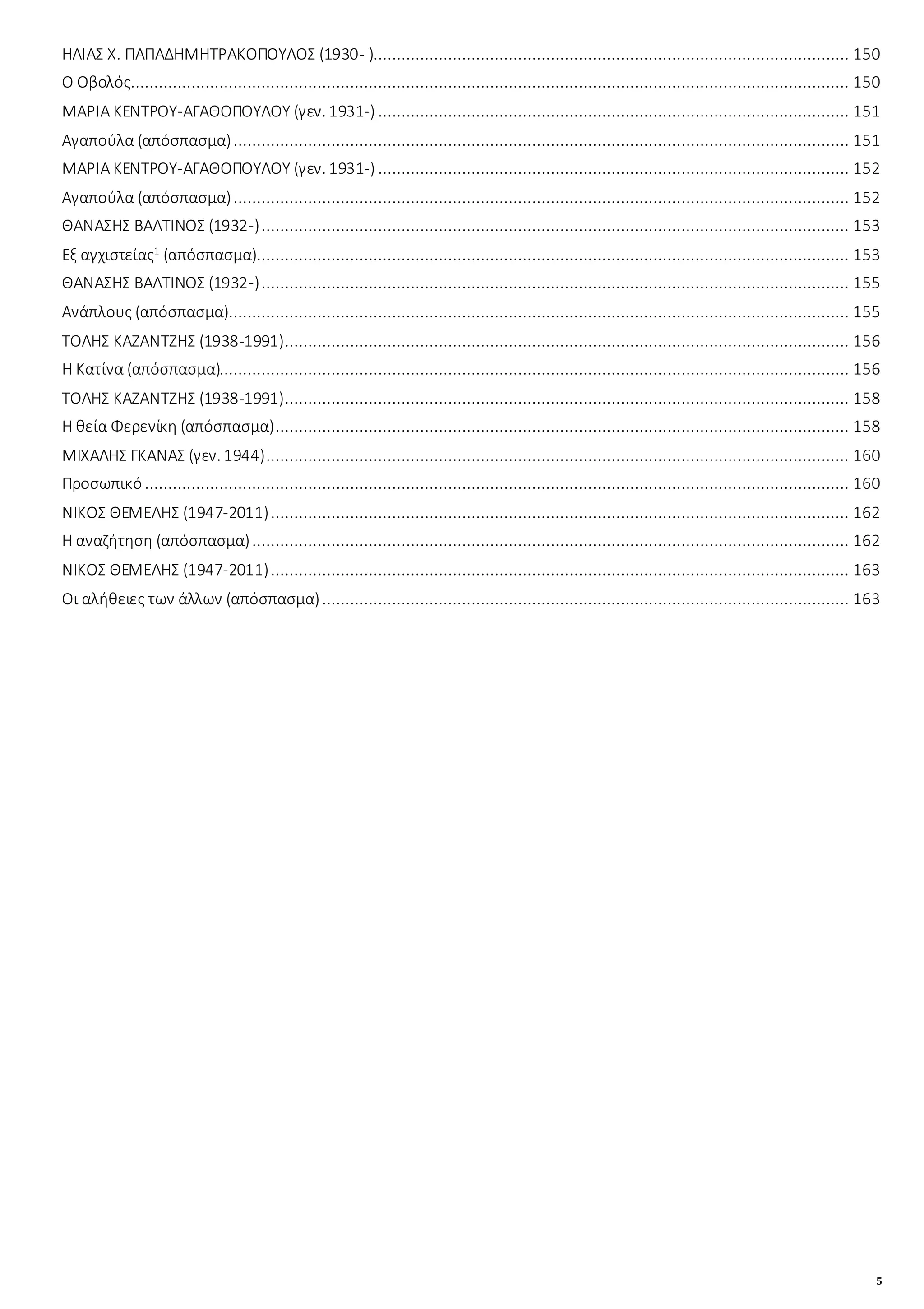 5
ΗΛΙΑΣ Χ. ΠΑΠΑΔΗΜΗΤΡΑΚΟΠΟΥΛΟΣ (1930- )...................................................................................................... 150
Ο Οβολός.......................................................................................................................................................... 150
ΜΑΡΙΑ ΚΕΝΤΡΟΥ-ΑΓΑΘΟΠΟΥΛΟΥ (γεν. 1931-) ..................................................................................................... 151
Αγαπούλα (απόσπασμα).................................................................................................................................... 151
ΜΑΡΙΑ ΚΕΝΤΡΟΥ-ΑΓΑΘΟΠΟΥΛΟΥ (γεν. 1931-) ..................................................................................................... 152
Αγαπούλα (απόσπασμα).................................................................................................................................... 152
ΘΑΝΑΣΗΣ ΒΑΛΤΙΝΟΣ (1932-).............................................................................................................................. 153
Εξ αγχιστείας1
(απόσπασμα)............................................................................................................................... 153
ΘΑΝΑΣΗΣ ΒΑΛΤΙΝΟΣ (1932-).............................................................................................................................. 155
Ανάπλους (απόσπασμα)..................................................................................................................................... 155
ΤΟΛΗΣ ΚΑΖΑΝΤΖΗΣ (1938-1991)......................................................................................................................... 156
Η Κατίνα (απόσπασμα)....................................................................................................................................... 156
ΤΟΛΗΣ ΚΑΖΑΝΤΖΗΣ (1938-1991)......................................................................................................................... 158
Η θεία Φερενίκη (απόσπασμα)........................................................................................................................... 158
ΜΙΧΑΛΗΣ ΓΚΑΝΑΣ (γεν. 1944)............................................................................................................................. 160
Προσωπικό ....................................................................................................................................................... 160
ΝΙΚΟΣ ΘΕΜΕΛΗΣ (1947-2011)............................................................................................................................ 162
Η αναζήτηση (απόσπασμα)................................................................................................................................ 162
ΝΙΚΟΣ ΘΕΜΕΛΗΣ (1947-2011)............................................................................................................................ 163
Οι αλήθειες των άλλων (απόσπασμα)................................................................................................................. 163
 