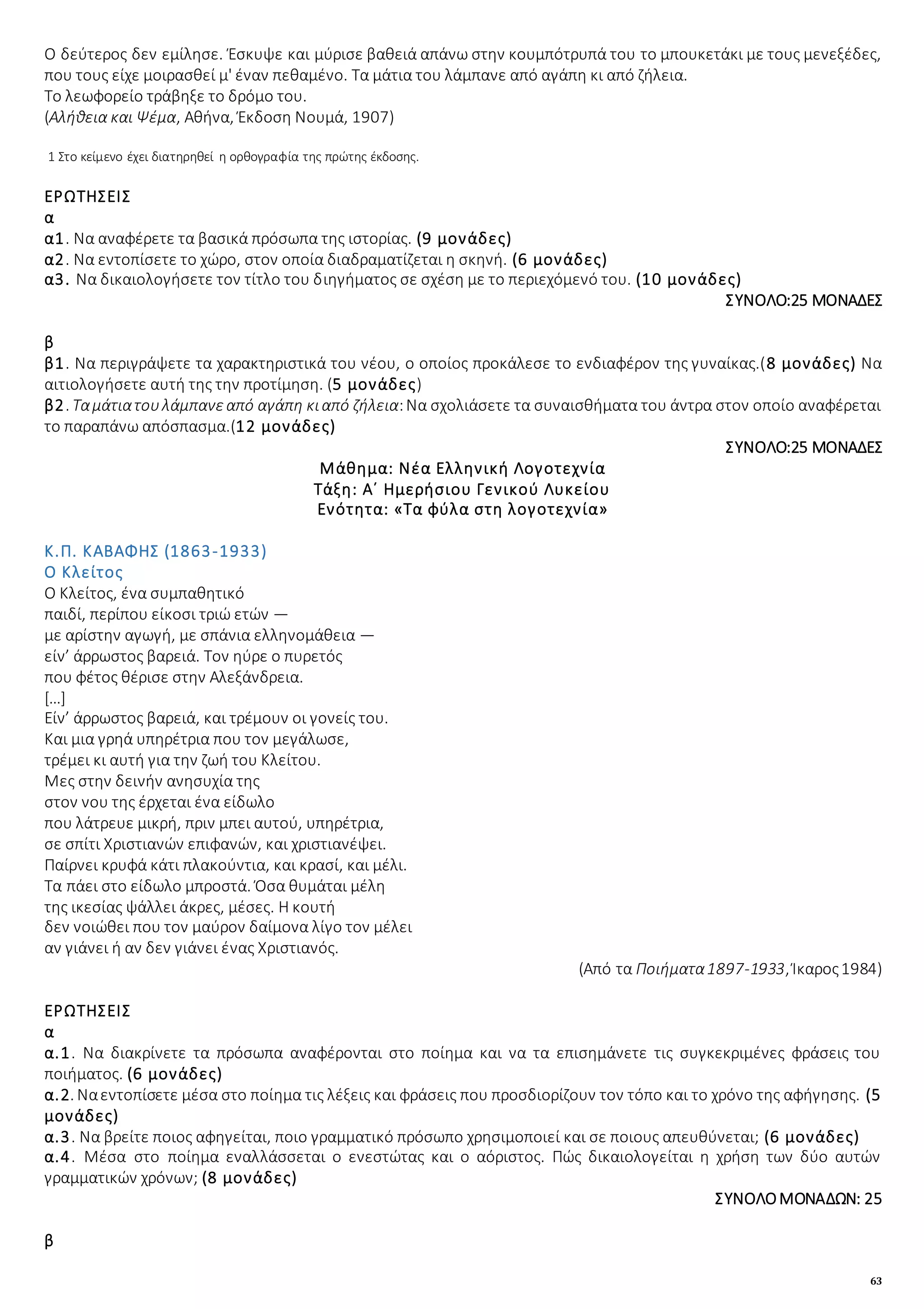 63
Ο δεύτερος δεν εμίλησε. Έσκυψε και μύρισε βαθειά απάνω στην κουμπότρυπά του το μπουκετάκι με τους μενεξέδες,
που τους είχε μοιρασθεί μ' έναν πεθαμένο. Τα μάτια του λάμπανε από αγάπη κι από ζήλεια.
Το λεωφορείο τράβηξε το δρόμο του.
(Αλήθεια και Ψέμα, Αθήνα, Έκδοση Νουμά, 1907)
1 Στο κείμενο έχει διατηρηθεί η ορθογραφία της πρώτης έκδοσης.
ΕΡΩΤΗΣΕΙΣ
α
α1. Να αναφέρετε τα βασικά πρόσωπα της ιστορίας. (9 μονάδες)
α2. Να εντοπίσετε το χώρο, στον οποία διαδραματίζεται η σκηνή. (6 μονάδες)
α3. Να δικαιολογήσετε τον τίτλο του διηγήματος σε σχέση με το περιεχόμενό του. (10 μονάδες)
ΣΥΝΟΛΟ:25 ΜΟΝΑΔΕΣ
β
β1. Να περιγράψετε τα χαρακτηριστικά του νέου, ο οποίος προκάλεσε το ενδιαφέρον της γυναίκας.(8 μονάδες) Να
αιτιολογήσετε αυτή της την προτίμηση. (5 μονάδες)
β2. Ταμάτιατουλάμπανεαπό αγάπη κιαπό ζήλεια:Να σχολιάσετε τα συναισθήματα του άντρα στον οποίο αναφέρεται
το παραπάνω απόσπασμα.(12 μονάδες)
ΣΥΝΟΛΟ:25 ΜΟΝΑΔΕΣ
Μάθημα: Νέα Ελληνική Λογοτεχνία
Τάξη: Α΄ Ημερήσιου Γενικού Λυκείου
Ενότητα: «Τα φύλα στη λογοτεχνία»
Κ.Π. ΚΑΒΑΦΗΣ (1863-1933)
Ο Κλείτος
Ο Κλείτος, ένα συμπαθητικό
παιδί, περίπου είκοσι τριώ ετών —
με αρίστην αγωγή, με σπάνια ελληνομάθεια —
είν’ άρρωστος βαρειά. Τον ηύρε ο πυρετός
που φέτος θέρισε στην Aλεξάνδρεια.
[…]
Είν’ άρρωστος βαρειά, και τρέμουν οι γονείς του.
Και μια γρηά υπηρέτρια που τον μεγάλωσε,
τρέμει κι αυτή για την ζωή του Κλείτου.
Μες στην δεινήν ανησυχία της
στον νου της έρχεται ένα είδωλο
που λάτρευε μικρή, πριν μπει αυτού, υπηρέτρια,
σε σπίτι Χριστιανών επιφανών, και χριστιανέψει.
Παίρνει κρυφά κάτι πλακούντια, και κρασί, και μέλι.
Τα πάει στο είδωλο μπροστά. Όσα θυμάται μέλη
της ικεσίας ψάλλει άκρες, μέσες. Η κουτή
δεν νοιώθει που τον μαύρον δαίμονα λίγο τον μέλει
αν γιάνει ή αν δεν γιάνει ένας Χριστιανός.
(Από τα Ποιήματα1897-1933, Ίκαρος1984)
ΕΡΩΤΗΣΕΙΣ
α
α.1. Να διακρίνετε τα πρόσωπα αναφέρονται στο ποίημα και να τα επισημάνετε τις συγκεκριμένες φράσεις του
ποιήματος. (6 μονάδες)
α.2. Ναεντοπίσετε μέσα στο ποίημα τις λέξεις και φράσεις που προσδιορίζουν τον τόπο και το χρόνο της αφήγησης. (5
μονάδες)
α.3. Να βρείτε ποιος αφηγείται, ποιο γραμματικό πρόσωπο χρησιμοποιεί και σε ποιους απευθύνεται; (6 μονάδες)
α.4. Μέσα στο ποίημα εναλλάσσεται ο ενεστώτας και ο αόριστος. Πώς δικαιολογείται η χρήση των δύο αυτών
γραμματικών χρόνων; (8 μονάδες)
ΣΥΝΟΛΟΜΟΝΑΔΩΝ: 25
β
 