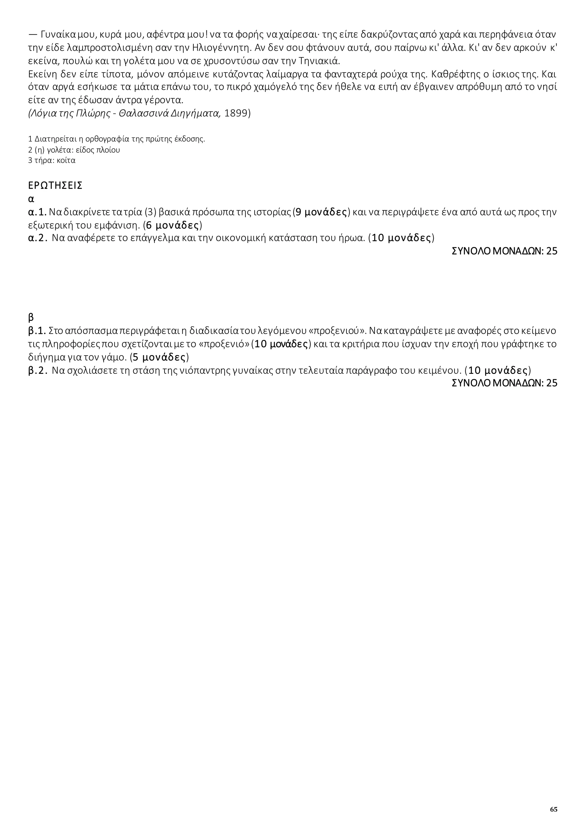 65
— Γυναίκαμου, κυρά μου, αφέντρα μου!να τα φορής ναχαίρεσαι· της είπε δακρύζονταςαπό χαρά και περηφάνεια όταν
την είδε λαμπροστολισμένη σαν την Ηλιογέννητη. Αν δεν σου φτάνουν αυτά, σου παίρνω κι' άλλα. Κι' αν δεν αρκούν κ'
εκείνα, πουλώ και τη γολέτα μου να σε χρυσοντύσω σαν την Τηνιακιά.
Εκείνη δεν είπε τίποτα, μόνον απόμεινε κυτάζοντας λαίμαργα τα φανταχτερά ρούχα της. Καθρέφτης ο ίσκιος της. Και
όταν αργά εσήκωσε τα μάτια επάνω του, το πικρό χαμόγελό της δεν ήθελε να ειπή αν έβγαινεν απρόθυμη από το νησί
είτε αν της έδωσαν άντρα γέροντα.
(Λόγια της Πλώρης - Θαλασσινά Διηγήματα, 1899)
1 Διατηρείται η ορθογραφία της πρώτης έκδοσης.
2 (η) γολέτα: είδος πλοίου
3 τήρα: κοίτα
ΕΡΩΤΗΣΕΙΣ
α
α.1. Ναδιακρίνετετατρία (3) βασικά πρόσωπα της ιστορίας(9 μονάδες) και να περιγράψετε ένα από αυτά ως προς την
εξωτερική του εμφάνιση. (6 μονάδες)
α.2. Να αναφέρετε το επάγγελμα και την οικονομική κατάσταση του ήρωα. (10 μονάδες)
ΣΥΝΟΛΟΜΟΝΑΔΩΝ: 25
β
β.1. Στοαπόσπασμαπεριγράφεταιη διαδικασίατουλεγόμενου«προξενιού». Νακαταγράψετεμεαναφορές στοκείμενο
τις πληροφορίεςπου σχετίζονταιμετο «προξενιό»(10 μονάδες) και τα κριτήρια που ίσχυαν την εποχή που γράφτηκε το
διήγημα για τον γάμο. (5 μονάδες)
β.2. Να σχολιάσετε τη στάση της νιόπαντρης γυναίκας στην τελευταία παράγραφο του κειμένου. (10 μονάδες)
ΣΥΝΟΛΟΜΟΝΑΔΩΝ: 25
 