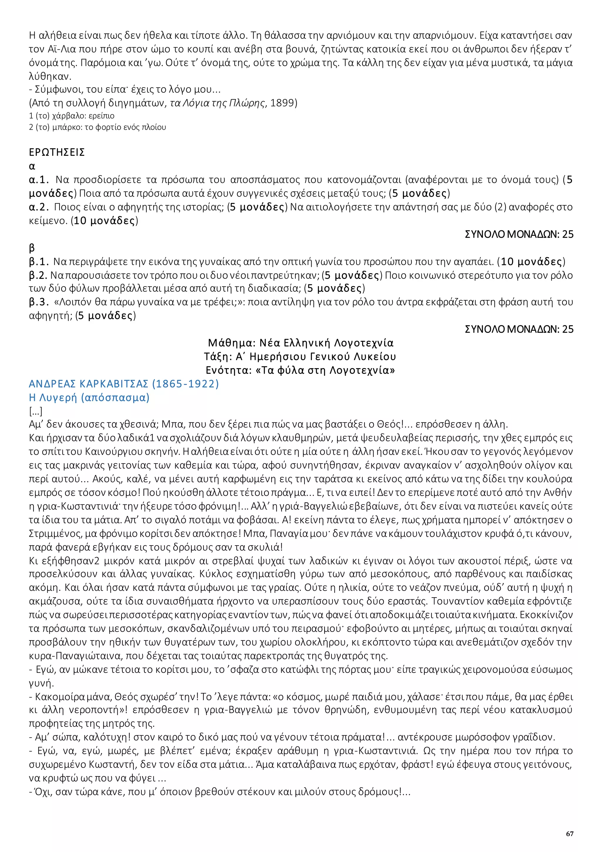 67
Η αλήθεια είναι πως δεν ήθελα και τίποτε άλλο. Τη θάλασσα την αρνιόμουν και την απαρνιόμουν. Είχα καταντήσει σαν
τον Αϊ-Λια που πήρε στον ώμο το κουπί και ανέβη στα βουνά, ζητώντας κατοικία εκεί που οι άνθρωποι δεν ήξεραν τ’
όνομάτης. Παρόμοια και ’γω. Ούτε τ’ όνομά της, ούτε το χρώμα της. Τα κάλλη της δεν είχαν για μένα μυστικά, τα μάγια
λύθηκαν.
- Σύμφωνοι, του είπα· έχεις το λόγο μου...
(Από τη συλλογή διηγημάτων, τα Λόγια της Πλώρης, 1899)
1 (το) χάρβαλο: ερείπιο
2 (το) μπάρκο: το φορτίο ενός πλοίου
ΕΡΩΤΗΣΕΙΣ
α
α.1. Να προσδιορίσετε τα πρόσωπα του αποσπάσματος που κατονομάζονται (αναφέρονται με το όνομά τους) (5
μονάδες) Ποια από τα πρόσωπα αυτά έχουν συγγενικές σχέσεις μεταξύ τους; (5 μονάδες)
α.2. Ποιος είναι ο αφηγητής της ιστορίας; (5 μονάδες) Να αιτιολογήσετε την απάντησή σας με δύο (2) αναφορές στο
κείμενο. (10 μονάδες)
ΣΥΝΟΛΟΜΟΝΑΔΩΝ: 25
β
β.1. Να περιγράψετε την εικόνα της γυναίκας από την οπτική γωνία του προσώπου που την αγαπάει. (10 μονάδες)
β.2. Ναπαρουσιάσετετον τρόπο πουοιδυονέοιπαντρεύτηκαν;(5 μονάδες) Ποιο κοινωνικό στερεότυπο για τον ρόλο
των δύο φύλων προβάλλεται μέσα από αυτή τη διαδικασία; (5 μονάδες)
β.3. «Λοιπόν θα πάρω γυναίκα να με τρέφει;»: ποια αντίληψη για τον ρόλο του άντρα εκφράζεται στη φράση αυτή του
αφηγητή; (5 μονάδες)
ΣΥΝΟΛΟΜΟΝΑΔΩΝ: 25
Μάθημα: Νέα Ελληνική Λογοτεχνία
Τάξη: Α΄ Ημερήσιου Γενικού Λυκείου
Ενότητα: «Τα φύλα στη Λογοτεχνία»
ΑΝΔΡΕΑΣ ΚΑΡΚΑΒΙΤΣΑΣ (1865-1922)
Η Λυγερή (απόσπασμα)
[…]
Αμ’ δεν άκουσες τα χθεσινά; Μπα, που δεν ξέρει πια πώς να μας βαστάξει ο Θεός!... επρόσθεσεν η άλλη.
Και ήρχισαν τα δύολαδικά1 νασχολιάζουν διά λόγων κλαυθμηρών, μετά ψευδευλαβείας περισσής, την χθες εμπρός εις
το σπίτιτου Καινούργιουσκηνήν. Ηαλήθειαείναιότι ούτεη μία ούτεη άλληήσαν εκεί. Ήκουσαν το γεγονός λεγόμενον
εις τας μακρινάς γειτονίας των καθεμία και τώρα, αφού συνηντήθησαν, έκριναν αναγκαίον ν’ ασχοληθούν ολίγον και
περί αυτού... Ακούς, καλέ, να μένει αυτή καρφωμένη εις την ταράτσα κι εκείνος από κάτω να της δίδει την κουλούρα
εμπρός σε τόσον κόσμο!Πούηκούσθηάλλοτετέτοιοπράγμα... Ε, τινα ειπεί!Δεν το επερίμενεποτέαυτό από την Ανθήν
η γρια-Κωσταντινιά· την ήξευρετόσοφρόνιμη!... Αλλ’ ηγριά-Βαγγελιώεβεβαίωνε, ότι δεν είναι να πιστεύει κανείς ούτε
τα ίδια του τα μάτια. Απ’ το σιγαλό ποτάμι να φοβάσαι. Α! εκείνη πάντα το έλεγε, πως χρήματα ημπορεί ν’ απόκτησεν ο
Στριμμένος, μα φρόνιμοκορίτσιδεν απόκτησε!Μπα, Παναγίαμου· δεν πάνε νακάμουν τουλάχιστον κρυφά ό,τι κάνουν,
παρά φανερά εβγήκαν εις τους δρόμους σαν τα σκυλιά!
Κι εξήφθησαν2 μικρόν κατά μικρόν αι στρεβλαί ψυχαί των λαδικών κι έγιναν οι λόγοι των ακουστοί πέριξ, ώστε να
προσελκύσουν και άλλας γυναίκας. Κύκλος εσχηματίσθη γύρω των από μεσοκόπους, από παρθένους και παιδίσκας
ακόμη. Και όλαι ήσαν κατά πάντα σύμφωνοι με τας γραίας. Ούτε η ηλικία, ούτε το νεάζον πνεύμα, ούδ’ αυτή η ψυχή η
ακμάζουσα, ούτε τα ίδια συναισθήματα ήρχοντο να υπερασπίσουν τους δύο εραστάς. Τουναντίον καθεμία εφρόντιζε
πώς να σωρεύσειπερισσοτέραςκατηγορίαςεναντίον των, πώςνα φανεί ότιαποδοκιμάζειτοιαύτακινήματα. Εκοκκίνιζον
τα πρόσωπα των μεσοκόπων, σκανδαλιζομένων υπό του πειρασμού· εφοβούντο αι μητέρες, μήπως αι τοιαύται σκηναί
προσβάλουν την ηθικήν των θυγατέρων των, του χωρίου ολοκλήρου, κι εκόπτοντο τώρα και ανεθεμάτιζον σχεδόν την
κυρα-Παναγιώταινα, που δέχεται τας τοιαύτας παρεκτροπάς της θυγατρός της.
- Εγώ, αν μώκανε τέτοια το κορίτσι μου, το ’σφαζα στο κατώφλι της πόρτας μου· είπε τραγικώς χειρονομούσα εύσωμος
γυνή.
- Κακομοίραμάνα, Θεός σχωρέσ’ την!Το ’λεγεπάντα:«ο κόσμος, μωρέ παιδιά μου, χάλασε· έτσιπου πάμε, θα μας έρθει
κι άλλη νεροποντή»! επρόσθεσεν η γρια-Βαγγελιώ με τόνον θρηνώδη, ενθυμουμένη τας περί νέου κατακλυσμού
προφητείας της μητρός της.
- Αμ’ σώπα, καλότυχη! στον καιρό το δικό μας πού να γένουν τέτοια πράματα!... αντέκρουσε μωρόσοφον γραΐδιον.
- Εγώ, να, εγώ, μωρές, με βλέπετ’ εμένα; έκραξεν αράθυμη η γρια-Κωσταντινιά. Ως την ημέρα που τον πήρα το
συχωρεμένο Κωσταντή, δεν τον είδα στα μάτια... Άμα καταλάβαινα πως ερχόταν, φράστ! εγώ έφευγα στους γειτόνους,
να κρυφτώ ως που να φύγει ...
- Όχι, σαν τώρα κάνε, που μ’ όποιον βρεθούν στέκουν και μιλούν στους δρόμους!...
 