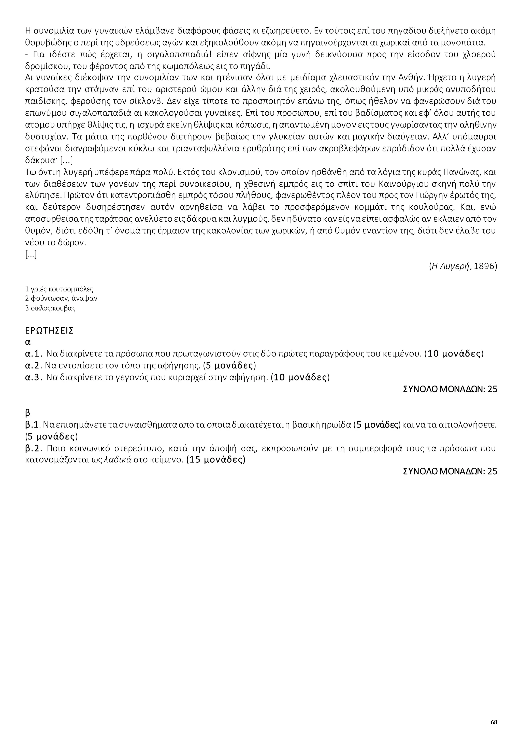 68
Η συνομιλία των γυναικών ελάμβανε διαφόρους φάσεις κι εζωηρεύετο. Εν τούτοις επί του πηγαδίου διεξήγετο ακόμη
θορυβώδης ο περί της υδρεύσεως αγών και εξηκολούθουν ακόμη να πηγαινοέρχονται αι χωρικαί από τα μονοπάτια.
- Για ιδέστε πώς έρχεται, η σιγαλοπαπαδιά! είπεν αίφνης μία γυνή δεικνύουσα προς την είσοδον του χλοερού
δρομίσκου, του φέροντος από της κωμοπόλεως εις το πηγάδι.
Αι γυναίκες διέκοψαν την συνομιλίαν των και ητένισαν όλαι με μειδίαμα χλευαστικόν την Ανθήν. Ήρχετο η λυγερή
κρατούσα την στάμναν επί του αριστερού ώμου και άλλην διά της χειρός, ακολουθούμενη υπό μικράς ανυποδήτου
παιδίσκης, φερούσης τον σίκλον3. Δεν είχε τίποτε το προσποιητόν επάνω της, όπως ήθελον να φανερώσουν διά του
επωνύμου σιγαλοπαπαδιά αι κακολογούσαι γυναίκες. Επί του προσώπου, επί του βαδίσματος και εφ’ όλου αυτής του
ατόμουυπήρχε θλίψις τις, η ισχυρά εκείνηθλίψιςκαι κόπωσις, ηαπαντωμένημόνον ειςτους γνωρίσαντας την αληθινήν
δυστυχίαν. Τα μάτια της παρθένου διετήρουν βεβαίως την γλυκείαν αυτών και μαγικήν διαύγειαν. Αλλ’ υπόμαυροι
στεφάναι διαγραφόμενοι κύκλω και τριανταφυλλένια ερυθρότης επί των ακροβλεφάρων επρόδιδον ότι πολλά έχυσαν
δάκρυα· [...]
Τω όντιη λυγερήυπέφερεπάρα πολύ. Εκτός του κλονισμού, τον οποίον ησθάνθη από τα λόγια της κυράς Παγώνας, και
των διαθέσεων των γονέων της περί συνοικεσίου, η χθεσινή εμπρός εις το σπίτι του Καινούργιου σκηνή πολύ την
ελύπησε. Πρώτον ότι κατεντροπιάσθη εμπρός τόσου πλήθους, φανερωθέντος πλέον του προς τον Γιώργην έρωτός της,
και δεύτερον δυσηρέστησεν αυτόν αρνηθείσα να λάβει το προσφερόμενον κομμάτι της κουλούρας. Και, ενώ
αποσυρθείσατης ταράτσας ανελύετοειςδάκρυα και λυγμούς, δεν ηδύνατοκανείςναείπειασφαλώς αν έκλαιεν από τον
θυμόν, διότι εδόθη τ’ όνομά της έρμαιον της κακολογίας των χωρικών, ή από θυμόν εναντίον της, διότι δεν έλαβε του
νέου το δώρον.
[…]
(Η Λυγερή, 1896)
1 γριές κουτσομπόλες
2 φούντωσαν, άναψαν
3 σίκλος:κουβάς
ΕΡΩΤΗΣΕΙΣ
α
α.1. Να διακρίνετε τα πρόσωπα που πρωταγωνιστούν στις δύο πρώτες παραγράφους του κειμένου. (10 μονάδες)
α.2. Να εντοπίσετε τον τόπο της αφήγησης. (5 μονάδες)
α.3. Να διακρίνετε το γεγονός που κυριαρχεί στην αφήγηση. (10 μονάδες)
ΣΥΝΟΛΟΜΟΝΑΔΩΝ: 25
β
β.1. Ναεπισημάνετετασυναισθήματααπότα οποίαδιακατέχεταιη βασικήηρωίδα (5 μονάδες)καινα τα αιτιολογήσετε.
(5 μονάδες)
β.2. Ποιο κοινωνικό στερεότυπο, κατά την άποψή σας, εκπροσωπούν με τη συμπεριφορά τους τα πρόσωπα που
κατονομάζονται ως λαδικά στο κείμενο. (15 μονάδες)
ΣΥΝΟΛΟΜΟΝΑΔΩΝ: 25
 