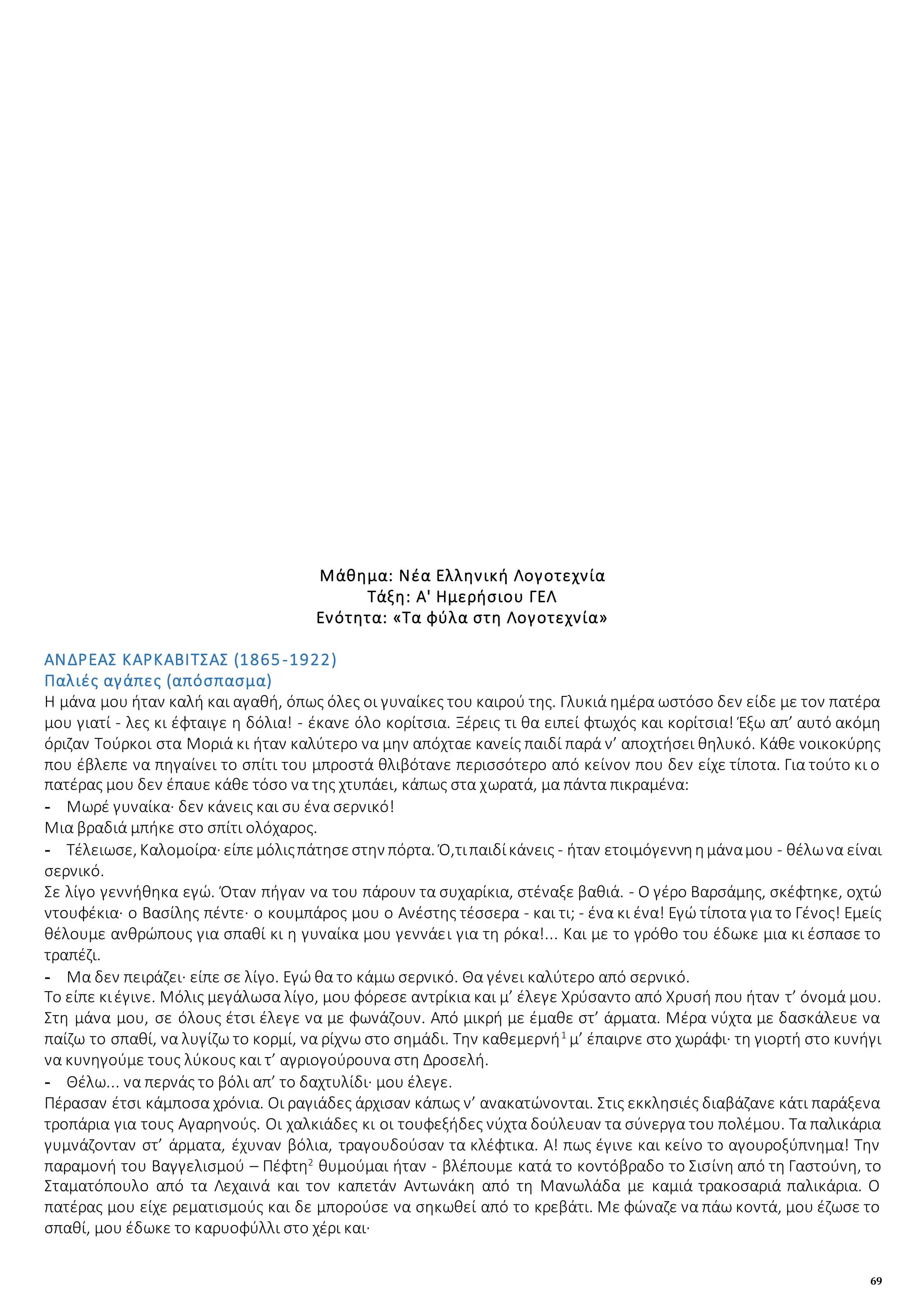 69
Μάθημα: Νέα Ελληνική Λογοτεχνία
Τάξη: Α' Ημερήσιου ΓΕΛ
Ενότητα: «Τα φύλα στη Λογοτεχνία»
ΑΝΔΡΕΑΣ ΚΑΡΚΑΒΙΤΣΑΣ (1865-1922)
Παλιές αγάπες (απόσπασμα)
Η μάνα μου ήταν καλή και αγαθή, όπως όλες οι γυναίκες του καιρού της. Γλυκιά ημέρα ωστόσο δεν είδε με τον πατέρα
μου γιατί - λες κι έφταιγε η δόλια! - έκανε όλο κορίτσια. Ξέρεις τι θα ειπεί φτωχός και κορίτσια! Έξω απ’ αυτό ακόμη
όριζαν Τούρκοι στα Μοριά κι ήταν καλύτερο να μην απόχταε κανείς παιδί παρά ν’ αποχτήσει θηλυκό. Κάθε νοικοκύρης
που έβλεπε να πηγαίνει το σπίτι του μπροστά θλιβότανε περισσότερο από κείνον που δεν είχε τίποτα. Για τούτο κι ο
πατέρας μου δεν έπαυε κάθε τόσο να της χτυπάει, κάπως στα χωρατά, μα πάντα πικραμένα:
- Μωρέ γυναίκα· δεν κάνεις και συ ένα σερνικό!
Μια βραδιά μπήκε στο σπίτι ολόχαρος.
- Τέλειωσε, Καλομοίρα· είπεμόλιςπάτησεστην πόρτα. Ό,τιπαιδίκάνεις - ήταν ετοιμόγεννηημάναμου - θέλωνα είναι
σερνικό.
Σε λίγο γεννήθηκα εγώ. Όταν πήγαν να του πάρουν τα συχαρίκια, στέναξε βαθιά. - Ο γέρο Βαρσάμης, σκέφτηκε, οχτώ
ντουφέκια· ο Βασίλης πέντε· ο κουμπάρος μου ο Ανέστης τέσσερα - και τι; - ένα κι ένα! Εγώ τίποτα για το Γένος! Εμείς
θέλουμε ανθρώπους για σπαθί κι η γυναίκα μου γεννάει για τη ρόκα!... Και με το γρόθο του έδωκε μια κι έσπασε το
τραπέζι.
- Μα δεν πειράζει· είπε σε λίγο. Εγώ θα το κάμω σερνικό. Θα γένει καλύτερο από σερνικό.
Το είπε κιέγινε. Μόλις μεγάλωσα λίγο, μου φόρεσε αντρίκια και μ’ έλεγε Χρύσαντο από Χρυσή που ήταν τ’ όνομά μου.
Στη μάνα μου, σε όλους έτσι έλεγε να με φωνάζουν. Από μικρή με έμαθε στ’ άρματα. Μέρα νύχτα με δασκάλευε να
παίζω το σπαθί, να λυγίζω το κορμί, να ρίχνω στο σημάδι. Την καθεμερνή1
μ’ έπαιρνε στο χωράφι· τη γιορτή στο κυνήγι
να κυνηγούμε τους λύκους και τ’ αγριογούρουνα στη Δροσελή.
- Θέλω... να περνάς το βόλι απ’ το δαχτυλίδι· μου έλεγε.
Πέρασαν έτσι κάμποσα χρόνια. Οι ραγιάδες άρχισαν κάπως ν’ ανακατώνονται. Στις εκκλησιές διαβάζανε κάτι παράξενα
τροπάρια για τους Αγαρηνούς. Οι χαλκιάδες κι οι τουφεξήδες νύχτα δούλευαν τα σύνεργα του πολέμου. Τα παλικάρια
γυμνάζονταν στ’ άρματα, έχυναν βόλια, τραγουδούσαν τα κλέφτικα. Α! πως έγινε και κείνο το αγουροξύπνημα! Την
παραμονή του Βαγγελισμού – Πέφτη2
θυμούμαι ήταν - βλέπουμε κατά το κοντόβραδο το Σισίνη από τη Γαστούνη, το
Σταματόπουλο από τα Λεχαινά και τον καπετάν Αντωνάκη από τη Μανωλάδα με καμιά τρακοσαριά παλικάρια. Ο
πατέρας μου είχε ρεματισμούς και δε μπορούσε να σηκωθεί από το κρεβάτι. Με φώναζε να πάω κοντά, μου έζωσε το
σπαθί, μου έδωκε το καρυοφύλλι στο χέρι και·
 
