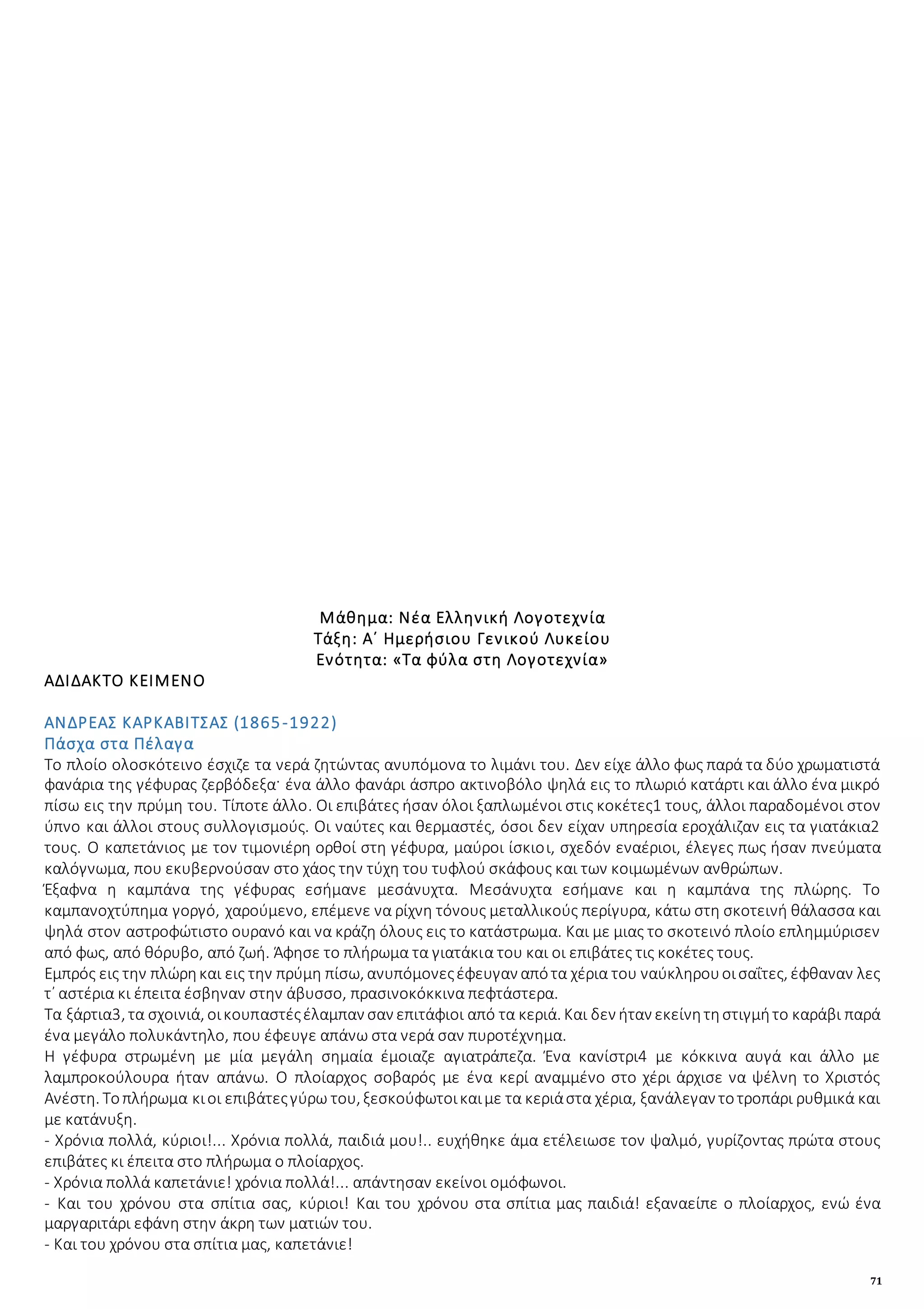 71
Μάθημα: Νέα Ελληνική Λογοτεχνία
Τάξη: Α΄ Ημερήσιου Γενικού Λυκείου
Ενότητα: «Τα φύλα στη Λογοτεχνία»
ΑΔΙΔΑΚΤΟ ΚΕΙΜΕΝΟ
ΑΝΔΡΕΑΣ ΚΑΡΚΑΒΙΤΣΑΣ (1865-1922)
Πάσχα στα Πέλαγα
Το πλοίο ολοσκότεινο έσχιζε τα νερά ζητώντας ανυπόμονα το λιμάνι του. Δεν είχε άλλο φως παρά τα δύο χρωματιστά
φανάρια της γέφυρας ζερβόδεξα· ένα άλλο φανάρι άσπρο ακτινοβόλο ψηλά εις το πλωριό κατάρτι και άλλο ένα μικρό
πίσω εις την πρύμη του. Τίποτε άλλο. Οι επιβάτες ήσαν όλοι ξαπλωμένοι στις κοκέτες1 τους, άλλοι παραδομένοι στον
ύπνο και άλλοι στους συλλογισμούς. Οι ναύτες και θερμαστές, όσοι δεν είχαν υπηρεσία εροχάλιζαν εις τα γιατάκια2
τους. Ο καπετάνιος με τον τιμονιέρη ορθοί στη γέφυρα, μαύροι ίσκιοι, σχεδόν εναέριοι, έλεγες πως ήσαν πνεύματα
καλόγνωμα, που εκυβερνούσαν στο χάος την τύχη του τυφλού σκάφους και των κοιμωμένων ανθρώπων.
Έξαφνα η καμπάνα της γέφυρας εσήμανε μεσάνυχτα. Μεσάνυχτα εσήμανε και η καμπάνα της πλώρης. Το
καμπανοχτύπημα γοργό, χαρούμενο, επέμενε να ρίχνη τόνους μεταλλικούς περίγυρα, κάτω στη σκοτεινή θάλασσα και
ψηλά στον αστροφώτιστο ουρανό και να κράζη όλους εις το κατάστρωμα. Και με μιας το σκοτεινό πλοίο επλημμύρισεν
από φως, από θόρυβο, από ζωή. Άφησε το πλήρωμα τα γιατάκια του και οι επιβάτες τις κοκέτες τους.
Εμπρός εις την πλώρηκαι εις την πρύμη πίσω, ανυπόμονεςέφευγαν απότα χέρια του ναύκληρουοισαΐτες, έφθαναν λες
τ᾿ αστέρια κι έπειτα έσβηναν στην άβυσσο, πρασινοκόκκινα πεφτάστερα.
Τα ξάρτια3, τα σχοινιά, οικουπαστέςέλαμπαν σαν επιτάφιοι από τα κεριά. Και δεν ήταν εκείνητηστιγμήτο καράβι παρά
ένα μεγάλο πολυκάντηλο, που έφευγε απάνω στα νερά σαν πυροτέχνημα.
Η γέφυρα στρωμένη με μία μεγάλη σημαία έμοιαζε αγιατράπεζα. Ένα κανίστρι4 με κόκκινα αυγά και άλλο με
λαμπροκούλουρα ήταν απάνω. Ο πλοίαρχος σοβαρός με ένα κερί αναμμένο στο χέρι άρχισε να ψέλνη το Χριστός
Ανέστη. Τοπλήρωμα κιοι επιβάτεςγύρω του, ξεσκούφωτοικαιμε τα κεριάστα χέρια, ξανάλεγαν τοτροπάρι ρυθμικά και
με κατάνυξη.
- Χρόνια πολλά, κύριοι!... Χρόνια πολλά, παιδιά μου!.. ευχήθηκε άμα ετέλειωσε τον ψαλμό, γυρίζοντας πρώτα στους
επιβάτες κι έπειτα στο πλήρωμα ο πλοίαρχος.
- Χρόνια πολλά καπετάνιε! χρόνια πολλά!... απάντησαν εκείνοι ομόφωνοι.
- Και του χρόνου στα σπίτια σας, κύριοι! Και του χρόνου στα σπίτια μας παιδιά! εξαναείπε ο πλοίαρχος, ενώ ένα
μαργαριτάρι εφάνη στην άκρη των ματιών του.
- Και του χρόνου στα σπίτια μας, καπετάνιε!
 