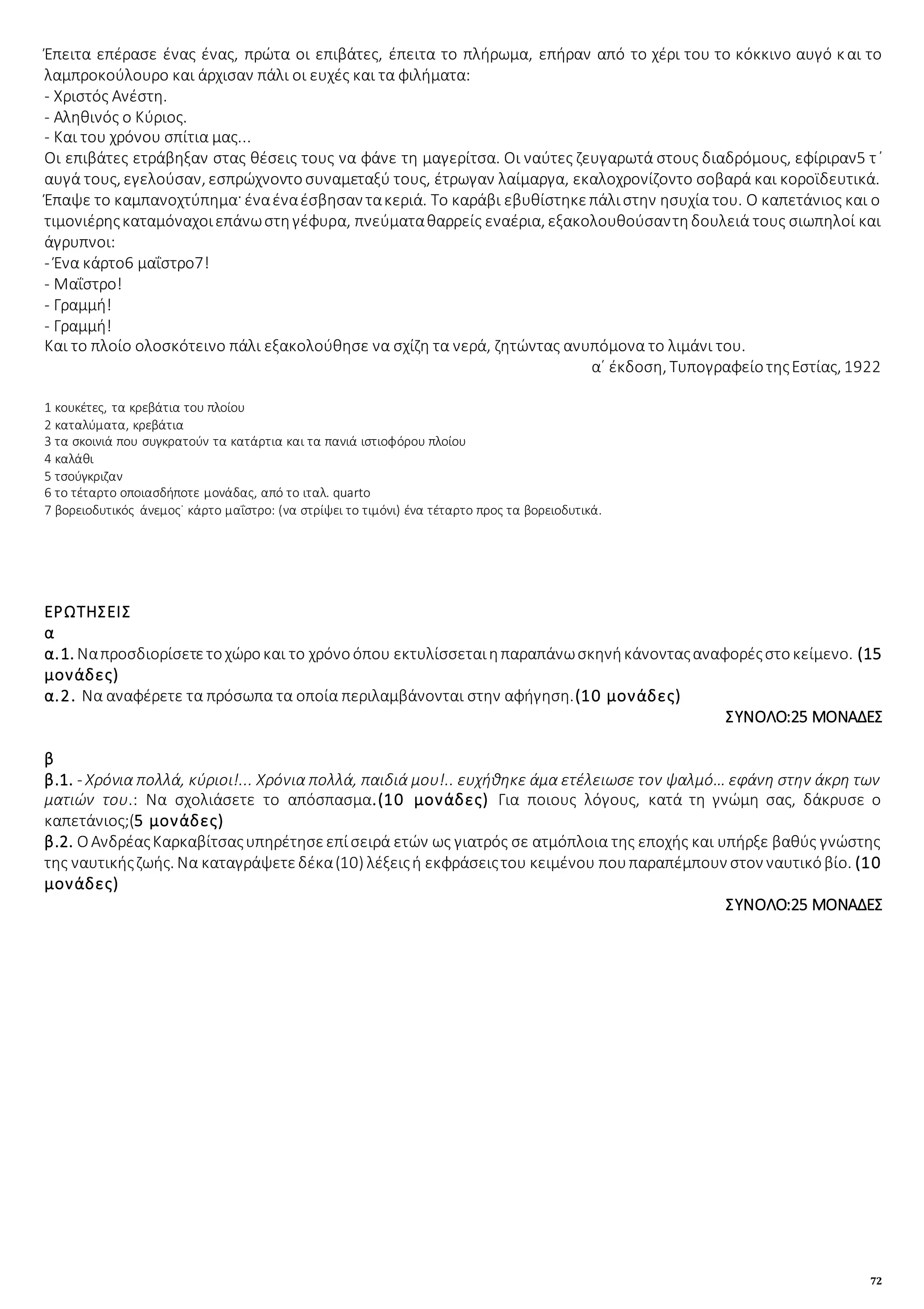 72
Έπειτα επέρασε ένας ένας, πρώτα οι επιβάτες, έπειτα το πλήρωμα, επήραν από το χέρι του το κόκκινο αυγό και το
λαμπροκούλουρο και άρχισαν πάλι οι ευχές και τα φιλήματα:
- Χριστός Ανέστη.
- Αληθινός ο Κύριος.
- Και του χρόνου σπίτια μας...
Οι επιβάτες ετράβηξαν στας θέσεις τους να φάνε τη μαγερίτσα. Οι ναύτες ζευγαρωτά στους διαδρόμους, εφίριραν5 τ᾿
αυγά τους, εγελούσαν, εσπρώχνοντοσυναμεταξύ τους, έτρωγαν λαίμαργα, εκαλοχρονίζοντο σοβαρά και κοροϊδευτικά.
Έπαψε το καμπανοχτύπημα· έναέναέσβησαν τακεριά. Το καράβι εβυθίστηκεπάλιστην ησυχία του. Ο καπετάνιος και ο
τιμονιέρηςκαταμόναχοιεπάνωστηγέφυρα, πνεύματαθαρρείς εναέρια, εξακολουθούσαντηδουλειά τους σιωπηλοί και
άγρυπνοι:
- Ένα κάρτο6 μαΐστρο7!
- Μαΐστρο!
- Γραμμή!
- Γραμμή!
Και το πλοίο ολοσκότεινο πάλι εξακολούθησε να σχίζη τα νερά, ζητώντας ανυπόμονα το λιμάνι του.
α΄ έκδοση, ΤυπογραφείοτηςΕστίας, 1922
1 κουκέτες, τα κρεβάτια του πλοίου
2 καταλύματα, κρεβάτια
3 τα σκοινιά που συγκρατούν τα κατάρτια και τα πανιά ιστιοφόρου πλοίου
4 καλάθι
5 τσούγκριζαν
6 το τέταρτο οποιασδήποτε μονάδας, από το ιταλ. quarto
7 βορειοδυτικός άνεμος˙ κάρτο μαΐστρο: (να στρίψει το τιμόνι) ένα τέταρτο προς τα βορειοδυτικά.
ΕΡΩΤΗΣΕΙΣ
α
α.1. Ναπροσδιορίσετετοχώροκαι το χρόνοόπου εκτυλίσσεταιηπαραπάνωσκηνήκάνονταςαναφορέςστοκείμενο. (15
μονάδες)
α.2. Να αναφέρετε τα πρόσωπα τα οποία περιλαμβάνονται στην αφήγηση.(10 μονάδες)
ΣΥΝΟΛΟ:25 ΜΟΝΑΔΕΣ
β
β.1. - Χρόνια πολλά, κύριοι!... Χρόνια πολλά, παιδιά μου!.. ευχήθηκε άμα ετέλειωσε τον ψαλμό… εφάνη στην άκρη των
ματιών του.: Να σχολιάσετε το απόσπασμα.(10 μονάδες) Για ποιους λόγους, κατά τη γνώμη σας, δάκρυσε ο
καπετάνιος;(5 μονάδες)
β.2. ΟΑνδρέαςΚαρκαβίτσαςυπηρέτησεεπίσειρά ετών ως γιατρός σε ατμόπλοια της εποχής και υπήρξε βαθύς γνώστης
της ναυτικήςζωής. Να καταγράψετεδέκα(10) λέξειςή εκφράσειςτου κειμένου πουπαραπέμπουν στον ναυτικόβίο. (10
μονάδες)
ΣΥΝΟΛΟ:25 ΜΟΝΑΔΕΣ
 