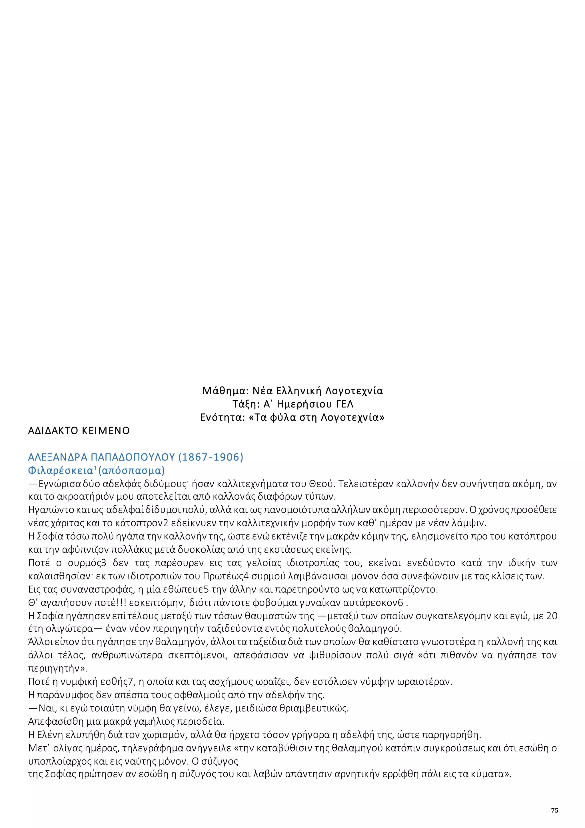 75
Μάθημα: Νέα Ελληνική Λογοτεχνία
Τάξη: Α΄ Ημερήσιου ΓΕΛ
Ενότητα: «Τα φύλα στη Λογοτεχνία»
ΑΔΙΔΑΚΤΟ ΚΕΙΜΕΝΟ
ΑΛΕΞΑΝΔΡΑ ΠΑΠΑΔΟΠΟΥΛΟΥ (1867-1906)
Φιλαρέσκεια1
(απόσπασμα)
—Εγνώρισαδύο αδελφάς διδύμους· ήσαν καλλιτεχνήματα του Θεού. Τελειοτέραν καλλονήν δεν συνήντησα ακόμη, αν
και το ακροατήριόν μου αποτελείται από καλλονάς διαφόρων τύπων.
Ηγαπώντοκαιως αδελφαίδίδυμοιπολύ, αλλά και ως πανομοιότυπααλλήλων ακόμηπερισσότερον. Οχρόνοςπροσέθετε
νέας χάριτας και το κάτοπτρον2 εδείκνυεν την καλλιτεχνικήν μορφήν των καθ’ ημέραν με νέαν λάμψιν.
Η Σοφία τόσω πολύηγάπα την καλλονήν της, ώστεενώεκτένιζετην μακράν κόμην της, ελησμονείτο προ του κατόπτρου
και την αφύπνιζον πολλάκις μετά δυσκολίας από της εκστάσεως εκείνης.
Ποτέ ο συρμός3 δεν τας παρέσυρεν εις τας γελοίας ιδιοτροπίας του, εκείναι ενεδύοντο κατά την ιδικήν των
καλαισθησίαν· εκ των ιδιοτροπιών του Πρωτέως4 συρμού λαμβάνουσαι μόνον όσα συνεφώνουν με τας κλίσεις των.
Εις τας συναναστροφάς, η μία εθώπευε5 την άλλην και παρετηρούντο ως να κατωπτρίζοντο.
Θ’ αγαπήσουν ποτέ!!! εσκεπτόμην, διότι πάντοτε φοβούμαι γυναίκαν αυτάρεσκον6 .
Η Σοφία ηγάπησεν επίτέλους μεταξύ των τόσων θαυμαστών της —μεταξύ των οποίων συγκατελεγόμην και εγώ, με 20
έτη ολιγώτερα— έναν νέον περιηγητήν ταξιδεύοντα εντός πολυτελούς θαλαμηγού.
Άλλοιείπον ότι ηγάπησε την θαλαμηγόν, άλλοιταταξείδιαδιά των οποίων θα καθίστατο γνωστοτέρα η καλλονή της και
άλλοι τέλος, ανθρωπινώτερα σκεπτόμενοι, απεφάσισαν να ψιθυρίσουν πολύ σιγά «ότι πιθανόν να ηγάπησε τον
περιηγητήν».
Ποτέ η νυμφική εσθής7, η οποία και τας ασχήμους ωραΐζει, δεν εστόλισεν νύμφην ωραιοτέραν.
Η παράνυμφος δεν απέσπα τους οφθαλμούς από την αδελφήν της.
—Ναι, κι εγώ τοιαύτη νύμφη θα γείνω, έλεγε, μειδιώσα θριαμβευτικώς.
Απεφασίσθη μια μακρά γαμήλιος περιοδεία.
Η Ελένη ελυπήθη διά τον χωρισμόν, αλλά θα ήρχετο τόσον γρήγορα η αδελφή της, ώστε παρηγορήθη.
Μετ’ ολίγας ημέρας, τηλεγράφημα ανήγγειλε «την καταβύθισιν της θαλαμηγού κατόπιν συγκρούσεως και ότι εσώθη ο
υποπλοίαρχος και εις ναύτης μόνον. Ο σύζυγος
της Σοφίας ηρώτησεν αν εσώθη η σύζυγός του και λαβών απάντησιν αρνητικήν ερρίφθη πάλι εις τα κύματα».
 