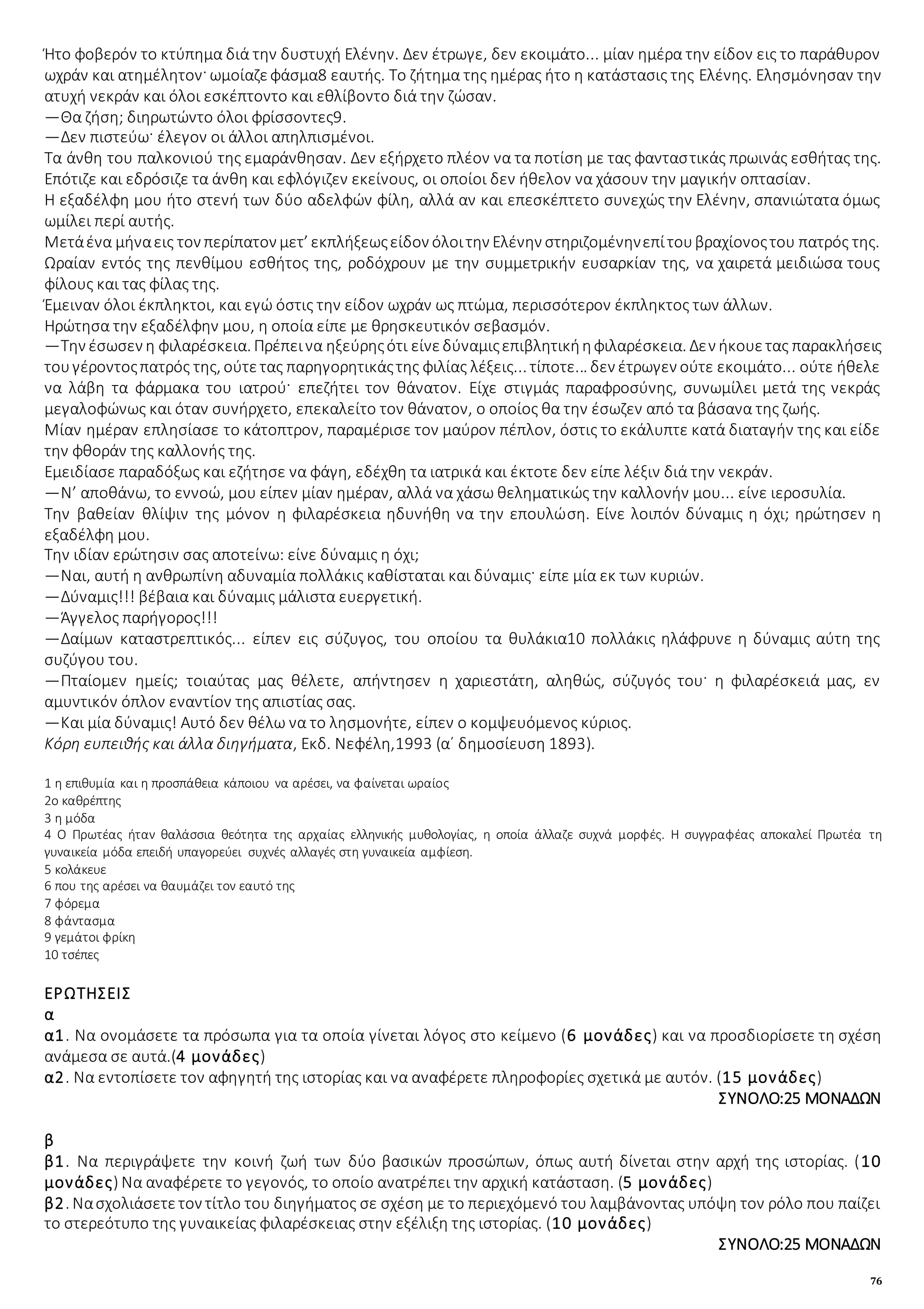76
Ήτο φοβερόν το κτύπημα διά την δυστυχή Ελένην. Δεν έτρωγε, δεν εκοιμάτο... μίαν ημέρα την είδον εις το παράθυρον
ωχράν και ατημέλητον· ωμοίαζεφάσμα8 εαυτής. Το ζήτημα της ημέρας ήτο η κατάστασις της Ελένης. Ελησμόνησαν την
ατυχή νεκράν και όλοι εσκέπτοντο και εθλίβοντο διά την ζώσαν.
—Θα ζήση; διηρωτώντο όλοι φρίσσοντες9.
—Δεν πιστεύω· έλεγον οι άλλοι απηλπισμένοι.
Τα άνθη του παλκονιού της εμαράνθησαν. Δεν εξήρχετο πλέον να τα ποτίση με τας φανταστικάς πρωινάς εσθήτας της.
Επότιζε και εδρόσιζε τα άνθη και εφλόγιζεν εκείνους, οι οποίοι δεν ήθελον να χάσουν την μαγικήν οπτασίαν.
Η εξαδέλφη μου ήτο στενή των δύο αδελφών φίλη, αλλά αν και επεσκέπτετο συνεχώς την Ελένην, σπανιώτατα όμως
ωμίλει περί αυτής.
Μετάένα μήναεις τον περίπατον μετ’ εκπλήξεωςείδον όλοιτην Ελένην στηριζομένηνεπίτουβραχίονοςτου πατρός της.
Ωραίαν εντός της πενθίμου εσθήτος της, ροδόχρουν με την συμμετρικήν ευσαρκίαν της, να χαιρετά μειδιώσα τους
φίλους και τας φίλας της.
Έμειναν όλοι έκπληκτοι, και εγώ όστις την είδον ωχράν ως πτώμα, περισσότερον έκπληκτος των άλλων.
Ηρώτησα την εξαδέλφην μου, η οποία είπε με θρησκευτικόν σεβασμόν.
—Την έσωσεν η φιλαρέσκεια. Πρέπεινα ηξεύρηςότι είνεδύναμιςεπιβλητικήηφιλαρέσκεια. Δεν ήκουετας παρακλήσεις
τουγέροντοςπατρός της, ούτετας παρηγορητικάςτης φιλίας λέξεις... τίποτε... δεν έτρωγεν ούτε εκοιμάτο... ούτε ήθελε
να λάβη τα φάρμακα του ιατρού· επεζήτει τον θάνατον. Είχε στιγμάς παραφροσύνης, συνωμίλει μετά της νεκράς
μεγαλοφώνως και όταν συνήρχετο, επεκαλείτο τον θάνατον, ο οποίος θα την έσωζεν από τα βάσανα της ζωής.
Μίαν ημέραν επλησίασε το κάτοπτρον, παραμέρισε τον μαύρον πέπλον, όστις το εκάλυπτε κατά διαταγήν της και είδε
την φθοράν της καλλονής της.
Εμειδίασε παραδόξως και εζήτησε να φάγη, εδέχθη τα ιατρικά και έκτοτε δεν είπε λέξιν διά την νεκράν.
—Ν’ αποθάνω, το εννοώ, μου είπεν μίαν ημέραν, αλλά να χάσω θεληματικώς την καλλονήν μου... είνε ιεροσυλία.
Την βαθείαν θλίψιν της μόνον η φιλαρέσκεια ηδυνήθη να την επουλώση. Είνε λοιπόν δύναμις η όχι; ηρώτησεν η
εξαδέλφη μου.
Την ιδίαν ερώτησιν σας αποτείνω: είνε δύναμις η όχι;
—Ναι, αυτή η ανθρωπίνη αδυναμία πολλάκις καθίσταται και δύναμις· είπε μία εκ των κυριών.
—Δύναμις!!! βέβαια και δύναμις μάλιστα ευεργετική.
—Άγγελος παρήγορος!!!
—Δαίμων καταστρεπτικός... είπεν εις σύζυγος, του οποίου τα θυλάκια10 πολλάκις ηλάφρυνε η δύναμις αύτη της
συζύγου του.
—Πταίομεν ημείς; τοιαύτας μας θέλετε, απήντησεν η χαριεστάτη, αληθώς, σύζυγός του· η φιλαρέσκειά μας, εν
αμυντικόν όπλον εναντίον της απιστίας σας.
—Και μία δύναμις! Αυτό δεν θέλω να το λησμονήτε, είπεν ο κομψευόμενος κύριος.
Κόρη ευπειθής και άλλα διηγήματα, Εκδ. Νεφέλη,1993 (α΄ δημοσίευση 1893).
1 η επιθυμία και η προσπάθεια κάποιου να αρέσει, να φαίνεται ωραίος
2ο καθρέπτης
3 η μόδα
4 Ο Πρωτέας ήταν θαλάσσια θεότητα της αρχαίας ελληνικής μυθολογίας, η οποία άλλαζε συχνά μορφές. Η συγγραφέας αποκαλεί Πρωτέα τη
γυναικεία μόδα επειδή υπαγορεύει συχνές αλλαγές στη γυναικεία αμφίεση.
5 κολάκευε
6 που της αρέσει να θαυμάζει τον εαυτό της
7 φόρεμα
8 φάντασμα
9 γεμάτοι φρίκη
10 τσέπες
ΕΡΩΤΗΣΕΙΣ
α
α1. Να ονομάσετε τα πρόσωπα για τα οποία γίνεται λόγος στο κείμενο (6 μονάδες) και να προσδιορίσετε τη σχέση
ανάμεσα σε αυτά.(4 μονάδες)
α2. Να εντοπίσετε τον αφηγητή της ιστορίας και να αναφέρετε πληροφορίες σχετικά με αυτόν. (15 μονάδες)
ΣΥΝΟΛΟ:25 ΜΟΝΑΔΩΝ
β
β1. Να περιγράψετε την κοινή ζωή των δύο βασικών προσώπων, όπως αυτή δίνεται στην αρχή της ιστορίας. (10
μονάδες) Να αναφέρετε το γεγονός, το οποίο ανατρέπει την αρχική κατάσταση. (5 μονάδες)
β2. Νασχολιάσετετον τίτλο του διηγήματος σε σχέση με το περιεχόμενό του λαμβάνοντας υπόψη τον ρόλο που παίζει
το στερεότυπο της γυναικείας φιλαρέσκειας στην εξέλιξη της ιστορίας. (10 μονάδες)
ΣΥΝΟΛΟ:25 ΜΟΝΑΔΩΝ
 