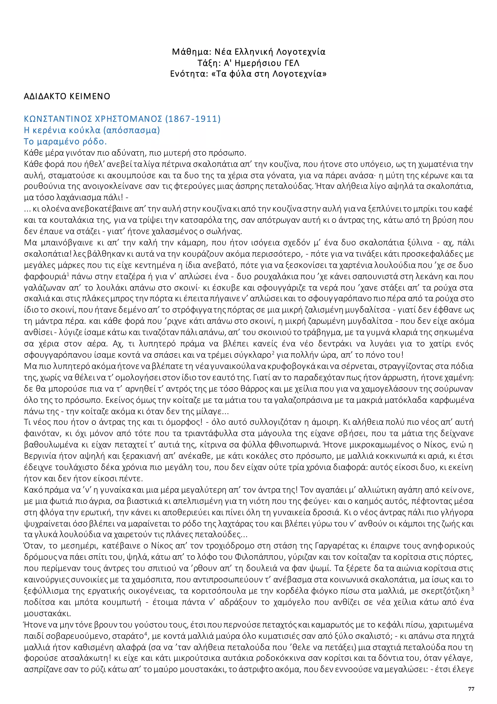 77
Μάθημα: Νέα Ελληνική Λογοτεχνία
Τάξη: Α' Ημερήσιου ΓΕΛ
Ενότητα: «Τα φύλα στη Λογοτεχνία»
ΑΔΙΔΑΚΤΟ ΚΕΙΜΕΝΟ
ΚΩΝΣΤΑΝΤΙΝΟΣ ΧΡΗΣΤΟΜΑΝΟΣ (1867-1911)
Η κερένια κούκλα (απόσπασμα)
Το μαραμένο ρόδο.
Κάθε μέρα γινόταν πιο αδύνατη, πιο μυτερή στο πρόσωπο.
Κάθεφορά που ήθελ’ ανεβείταλίγα πέτρινα σκαλοπάτια απ’ την κουζίνα, που ήτονε στο υπόγειο, ως τη χωματένια την
αυλή, σταματούσε κι ακουμπούσε και τα δυο της τα χέρια στα γόνατα, για να πάρει ανάσα· η μύτη της κέρωνε και τα
ρουθούνια της ανοιγοκλείνανε σαν τις φτερούγες μιας άσπρης πεταλούδας. Ήταν αλήθεια λίγο αψηλά τα σκαλοπάτια,
μα τόσο λαχάνιασμα πάλι! -
... κι ολοέναανεβοκατέβαινεαπ’ την αυλήστην κουζίνακιαπό την κουζίναστην αυλή γιανα ξεπλύνειτομπρίκι τουκαφέ
και τα κουταλάκια της, για να τρίψει την κατσαρόλα της, σαν απότρωγαν αυτή κι ο άντρας της, κάτω από τη βρύση που
δεν έπαυε να στάζει - γιατ’ ήτονε χαλασμένος ο σωλήνας.
Μα μπαινόβγαινε κι απ’ την καλή την κάμαρη, που ήτον ισόγεια σχεδόν μ’ ένα δυο σκαλοπάτια ξύλινα - αχ, πάλι
σκαλοπάτια!λεςβάλθηκαν κι αυτά να την κουράζουν ακόμα περισσότερο, - πότε για να τινάξει κάτι προσκεφαλάδες με
μεγάλες μάρκες που τις είχε κεντημένα η ίδια ανεβατό, πότε για να ξεσκονίσει τα χαρτένια λουλούδια που ’χε σε δυο
φαρφουριά1
πάνω στην εταζέρα ή για ν’ απλώσει ένα - δυο ρουχαλάκια που ’χε κάνει σαπουνιστά στη λεκάνη και που
γαλάζωναν απ’ το λουλάκι απάνω στο σκοινί· κι έσκυβε και σφουγγάριζε τα νερά που ’χανε στάξει απ’ τα ρούχα στα
σκαλιάκαι στις πλάκεςμπρος την πόρτα κι έπειταπήγαινεν’ απλώσεικαι το σφουγγαρόπανοπιοπέρα από τα ρούχα στο
ίδιοτο σκοινί, πουήτανεδεμένοαπ’ το στρόφιγγατηςπόρτας σε μια μικρή ζαλισμένημυγδαλίτσα - γιατί δεν έφθανε ως
τη μάντρα πέρα. και κάθε φορά που ’ριχνε κάτι απάνω στο σκοινί, η μικρή ζαρωμένη μυγδαλίτσα - που δεν είχε ακόμα
ανθίσει- λύγιζείσαμεκάτω και τιναζόταν πάλιαπάνω, απ’ του σκοινιούτοτράβηγμα, με τα γυμνά κλαριά της σηκωμένα
σα χέρια στον αέρα. Αχ, τι λυπητερό πράμα να βλέπει κανείς ένα νέο δεντράκι να λυγάει για το χατίρι ενός
σφουγγαρόπανου ίσαμε κοντά να σπάσει και να τρέμει σύγκλαρο2
για πολλήν ώρα, απ’ το πόνο του!
Μα πιο λυπητερόακόμαήτονεναβλέπατετη νέαγυναικούλανακρυφοβογκάκαινα σέρνεται, στραγγίζοντας στα πόδια
της, χωρίς να θέλεινα τ’ ομολογήσειστον ίδιοτον εαυτότης. Γιατί αν το παραδεχόταν πως ήτον άρρωστη, ήτονεχαμένη:
δε θα μπορούσε πια να τ’ αρνηθεί τ’ αντρός της με τόσο θάρρος και με χείλια που για να χαμογελάσουν της σούρωναν
όλο της το πρόσωπο. Εκείνος όμως την κοίταζε με τα μάτια του τα γαλαζοπράσινα με τα μακριά ματόκλαδα καρφωμένα
πάνω της - την κοίταζε ακόμα κι όταν δεν της μίλαγε...
Τι νέος που ήτον ο άντρας της και τι όμορφος! - όλο αυτό συλλογιζόταν η άμοιρη. Κι αλήθεια πολύ πιο νέος απ’ αυτή
φαινόταν, κι όχι μόνον από τότε που τα τριαντάφυλλα στα μάγουλα της είχανε σβήσει, που τα μάτια της δείχνανε
βαθουλωμένα κι είχαν πεταχτεί τ’ αυτιά της, κίτρινα σα φύλλα φθινοπωρινά. Ήτονε μικροκαμωμένος ο Νίκος, ενώ η
Βεργινία ήτον αψηλή και ξερακιανή απ’ ανέκαθε, με κάτι κοκάλες στο πρόσωπο, με μαλλιά κοκκινωπά κι αριά, κι έτσι
έδειχνε τουλάχιστο δέκα χρόνια πιο μεγάλη του, που δεν είχαν ούτε τρία χρόνια διαφορά: αυτός είκοσι δυο, κι εκείνη
ήτον και δεν ήτον είκοσι πέντε.
Κακόπράμα να ’ν’ η γυναίκακαι μια μέρα μεγαλύτερη απ’ τον άντρα της! Τον αγαπάει μ’ αλλιώτικη αγάπη από κείνονε,
με μια φωτιά πιοάγρια, σα βιαστικιά κι απελπισμένη για τη νιότη που της φεύγει· και ο καημός αυτός, πέφτοντας μέσα
στη φλόγα την ερωτική, την κάνει κι αποθεριεύει και πίνει όλη τη γυναικεία δροσιά. Κι ο νέος άντρας πάλι πιο γλήγορα
ψυχραίνεται όσοβλέπει να μαραίνεται το ρόδο της λαχτάρας του και βλέπει γύρω του ν’ ανθούν οι κάμποι της ζωής και
τα γλυκά λουλούδια να χαιρετούν τις πλάνες πεταλούδες...
Όταν, το μεσημέρι, κατέβαινε ο Νίκος απ’ τον τροχιόδρομο στη στάση της Γαργαρέτας κι έπαιρνε τους ανηφορικούς
δρόμουςνα πάει σπίτι του, ψηλά, κάτω απ’ το λόφο του Φιλοπάππου, γύριζαν και τον κοίταζαν τα κορίτσια στις πόρτες,
που περίμεναν τους άντρες του σπιτιού να ’ρθουν απ’ τη δουλειά να φαν ψωμί. Τα ξέρετε δα τα αιώνια κορίτσια στις
καινούργιεςσυνοικίες με τα χαμόσπιτα, που αντιπροσωπεύουν τ’ ανέβασμα στα κοινωνικά σκαλοπάτια, μα ίσως και το
ξεφύλλισμα της εργατικής οικογένειας, τα κοριτσόπουλα με την κορδέλα φιόγκο πίσω στα μαλλιά, με σκερτζότζικη3
ποδίτσα και μπότα κουμπωτή - έτοιμα πάντα ν’ αδράξουν το χαμόγελο που ανθίζει σε νέα χείλια κάτω από ένα
μουστακάκι.
Ήτονενα μην τόνεβρουν του γούστουτους, έτσιπουπερνούσεπεταχτόςκαικαμαρωτός με το κεφάλι πίσω, χαριτωμένα
παιδί σοβαρευούμενο, σταράτο4
, με κοντά μαλλιά μαύρα όλο κυματισιές σαν από ξύλο σκαλιστό; - κι απάνω στα πηχτά
μαλλιά ήτον καθισμένη αλαφρά (σα να ’ταν αλήθεια πεταλούδα που ’θελε να πετάξει) μια σταχτιά πεταλούδα που τη
φορούσε ατσαλάκωτη! κι είχε και κάτι μικρούτσικα αυτάκια ροδοκόκκινα σαν κορίτσι και τα δόντια του, όταν γέλαγε,
ασπρίζανεσαν το ρύζι κάτω απ’ τομαύρο μουστακάκι, τοάστριφτοακόμα, πουδεν εννοούσεναμεγαλώσει: - έτσι έλεγε
 