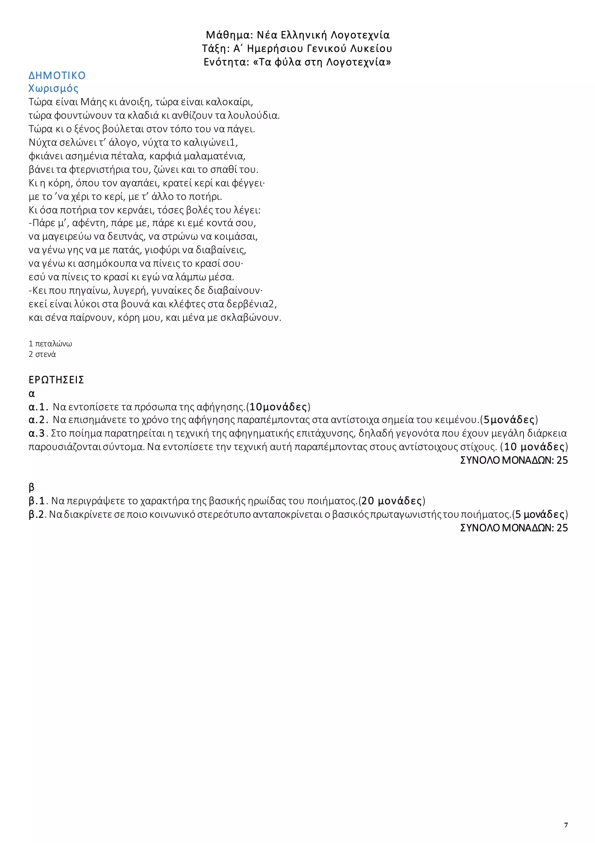7
Μάθημα: Νέα Ελληνική Λογοτεχνία
Τάξη: Α΄ Ημερήσιου Γενικού Λυκείου
Ενότητα: «Τα φύλα στη Λογοτεχνία»
ΔΗΜΟΤΙΚΟ
Χωρισμός
Τώρα είναι Μάης κι άνοιξη, τώρα είναι καλοκαίρι,
τώρα φουντώνουν τα κλαδιά κι ανθίζουν τα λουλούδια.
Τώρα κι ο ξένος βούλεται στον τόπο του να πάγει.
Νύχτα σελώνει τ’ άλογο, νύχτα το καλιγώνει1,
φκιάνει ασημένια πέταλα, καρφιά μαλαματένια,
βάνει τα φτερνιστήρια του, ζώνει και το σπαθί του.
Κι η κόρη, όπου τον αγαπάει, κρατεί κερί και φέγγει·
με το ’να χέρι το κερί, με τ’ άλλο το ποτήρι.
Κι όσα ποτήρια τον κερνάει, τόσες βολές του λέγει:
-Πάρε μ’, αφέντη, πάρε με, πάρε κι εμέ κοντά σου,
να μαγειρεύω να δειπνάς, να στρώνω να κοιμάσαι,
να γένω γης να με πατάς, γιοφύρι να διαβαίνεις,
να γένω κι ασημόκουπα να πίνεις το κρασί σου·
εσύ να πίνεις το κρασί κι εγώ να λάμπω μέσα.
-Κει που πηγαίνω, λυγερή, γυναίκες δε διαβαίνουν·
εκεί είναι λύκοι στα βουνά και κλέφτες στα δερβένια2,
και σένα παίρνουν, κόρη μου, και μένα με σκλαβώνουν.
1 πεταλώνω
2 στενά
ΕΡΩΤΗΣΕΙΣ
α
α.1. Να εντοπίσετε τα πρόσωπα της αφήγησης.(10μονάδες)
α.2. Να επισημάνετε το χρόνο της αφήγησης παραπέμποντας στα αντίστοιχα σημεία του κειμένου.(5μονάδες)
α.3. Στο ποίημα παρατηρείται η τεχνική της αφηγηματικής επιτάχυνσης, δηλαδή γεγονότα που έχουν μεγάλη διάρκεια
παρουσιάζονταισύντομα. Να εντοπίσετε την τεχνική αυτή παραπέμποντας στους αντίστοιχους στίχους. (10 μονάδες)
ΣΥΝΟΛΟΜΟΝΑΔΩΝ: 25
β
β.1. Να περιγράψετε το χαρακτήρα της βασικής ηρωίδας του ποιήματος.(20 μονάδες)
β.2. Nαδιακρίνετεσεποιοκοινωνικόστερεότυποανταποκρίνεται οβασικόςπρωταγωνιστήςτουποιήματος.(5 μονάδες)
ΣΥΝΟΛΟΜΟΝΑΔΩΝ: 25
 