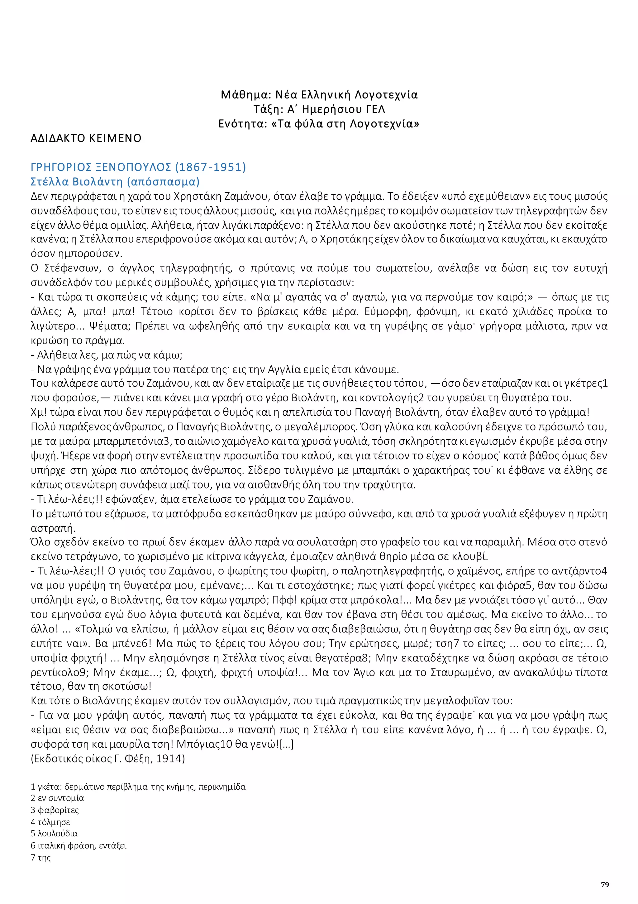 79
Μάθημα: Νέα Ελληνική Λογοτεχνία
Τάξη: Α΄ Ημερήσιου ΓΕΛ
Ενότητα: «Τα φύλα στη Λογοτεχνία»
ΑΔΙΔΑΚΤΟ ΚΕΙΜΕΝΟ
ΓΡΗΓΟΡΙΟΣ ΞΕΝΟΠΟΥΛΟΣ (1867-1951)
Στέλλα Βιολάντη (απόσπασμα)
Δεν περιγράφεται η χαρά του Χρηστάκη Ζαμάνου, όταν έλαβε το γράμμα. Το έδειξεν «υπό εχεμύθειαν» εις τους μισούς
συναδέλφουςτου, τοείπεν εις τουςάλλουςμισούς, καιγια πολλέςημέρες τοκομψόν σωματείον των τηλεγραφητών δεν
είχεν άλλοθέμα ομιλίας. Αλήθεια, ήταν λιγάκιπαράξενο: η Στέλλα που δεν ακούστηκε ποτέ; η Στέλλα που δεν εκοίταξε
κανένα;η Στέλλαπουεπεριφρονούσεακόμακαι αυτόν;Α, ο Χρηστάκηςείχεν όλον τοδικαίωμανα καυχάται, κι εκαυχάτο
όσον ημπορούσεν.
Ο Στέφενσων, ο άγγλος τηλεγραφητής, ο πρύτανις να πούμε του σωματείου, ανέλαβε να δώση εις τον ευτυχή
συνάδελφόν του μερικές συμβουλές, χρήσιμες για την περίστασιν:
- Και τώρα τι σκοπεύεις νά κάμης; του είπε. «Να μ' αγαπάς να σ' αγαπώ, για να περνούμε τον καιρό;» — όπως με τις
άλλες; Α, μπα! μπα! Τέτοιο κορίτσι δεν το βρίσκεις κάθε μέρα. Εύμορφη, φρόνιμη, κι εκατό χιλιάδες προίκα το
λιγώτερο... Ψέματα; Πρέπει να ωφεληθής από την ευκαιρία και να τη γυρέψης σε γάμο· γρήγορα μάλιστα, πριν να
κρυώση το πράγμα.
- Αλήθεια λες, μα πώς να κάμω;
- Να γράψης ένα γράμμα του πατέρα της· εις την Αγγλία εμείς έτσι κάνουμε.
Του καλάρεσεαυτό τουΖαμάνου, και αν δεν εταίριαζεμε τις συνήθειεςτουτόπου, —όσοδεν εταίριαζαν και οι γκέτρες1
που φορούσε,— πιάνει και κάνει μια γραφή στο γέρο Βιολάντη, και κοντολογής2 του γυρεύει τη θυγατέρα του.
Χμ! τώρα είναι που δεν περιγράφεται ο θυμός και η απελπισία του Παναγή Βιολάντη, όταν έλαβεν αυτό το γράμμα!
Πολύ παράξενοςάνθρωπος, ο ΠαναγήςΒιολάντης, ο μεγαλέμπορος. Όση γλύκα και καλοσύνη έδειχνε το πρόσωπό του,
με τα μαύρα μπαρμπετόνια3, τοαιώνιοχαμόγελοκαιτα χρυσά γυαλιά, τόση σκληρότητακιεγωισμόν έκρυβε μέσα στην
ψυχή. Ήξερενα φορή στην εντέλειατην προσωπίδα του καλού, και για τέτοιον το είχεν ο κόσμος˙ κατά βάθος όμως δεν
υπήρχε στη χώρα πιο απότομος άνθρωπος. Σίδερο τυλιγμένο με μπαμπάκι ο χαρακτήρας του˙ κι έφθανε να έλθης σε
κάπως στενώτερη συνάφεια μαζί του, για να αισθανθής όλη του την τραχύτητα.
- Τι λέω-λέει;!! εφώναξεν, άμα ετελείωσε το γράμμα του Ζαμάνου.
Το μέτωπότου εζάρωσε, τα ματόφρυδα εσκεπάσθηκαν με μαύρο σύννεφο, και από τα χρυσά γυαλιά εξέφυγεν η πρώτη
αστραπή.
Όλο σχεδόν εκείνο το πρωί δεν έκαμεν άλλο παρά να σουλατσάρη στο γραφείο του και να παραμιλή. Μέσα στο στενό
εκείνο τετράγωνο, το χωρισμένο με κίτρινα κάγγελα, έμοιαζεν αληθινά θηρίο μέσα σε κλουβί.
- Τι λέω-λέει;!! Ο γυιός του Ζαμάνου, ο ψωρίτης του ψωρίτη, ο παληοτηλεγραφητής, ο χαϊμένος, επήρε το αντζάρντο4
να μου γυρέψη τη θυγατέρα μου, εμένανε;... Και τι εστοχάστηκε; πως γιατί φορεί γκέτρες και φιόρα5, θαν του δώσω
υπόληψι εγώ, ο Βιολάντης, θα τον κάμω γαμπρό; Πφφ! κρίμα στα μπρόκολα!... Μα δεν με γνοιάζει τόσο γι' αυτό... Θαν
του εμηνούσα εγώ δυο λόγια φυτευτά και δεμένα, και θαν τον έβανα στη θέσι του αμέσως. Μα εκείνο το άλλο... το
άλλο! ... «Τολμώ να ελπίσω, ή μάλλον είμαι εις θέσιν να σας διαβεβαιώσω, ότι η θυγάτηρ σας δεν θα είπη όχι, αν σεις
ειπήτε ναι». Βα μπένε6! Μα πώς το ξέρεις του λόγου σου; Την ερώτησες, μωρέ; τση7 το είπες; ... σου το είπε;... Ω,
υποψία φριχτή! ... Μην ελησμόνησε η Στέλλα τίνος είναι θεγατέρα8; Μην εκαταδέχτηκε να δώση ακρόασι σε τέτοιο
ρεντίκολο9; Μην έκαμε...; Ω, φριχτή, φριχτή υποψία!... Μα τον Άγιο και μα το Σταυρωμένο, αν ανακαλύψω τίποτα
τέτοιο, θαν τη σκοτώσω!
Και τότε ο Βιολάντης έκαμεν αυτόν τον συλλογισμόν, που τιμά πραγματικώς την μεγαλοφυΐαν του:
- Για να μου γράψη αυτός, παναπή πως τα γράμματα τα έχει εύκολα, και θα της έγραψε˙ και για να μου γράψη πως
«είμαι εις θέσιν να σας διαβεβαιώσω...» παναπή πως η Στέλλα ή του είπε κανένα λόγο, ή ... ή ... ή του έγραψε. Ω,
συφορά τση και μαυρίλα τση! Μπόγιας10 θα γενώ![…]
(Εκδοτικός οίκος Γ. Φέξη, 1914)
1 γκέτα: δερμάτινο περίβλημα της κνήμης, περικνημίδα
2 εν συντομία
3 φαβορίτες
4 τόλμησε
5 λουλούδια
6 ιταλική φράση, εντάξει
7 της
 