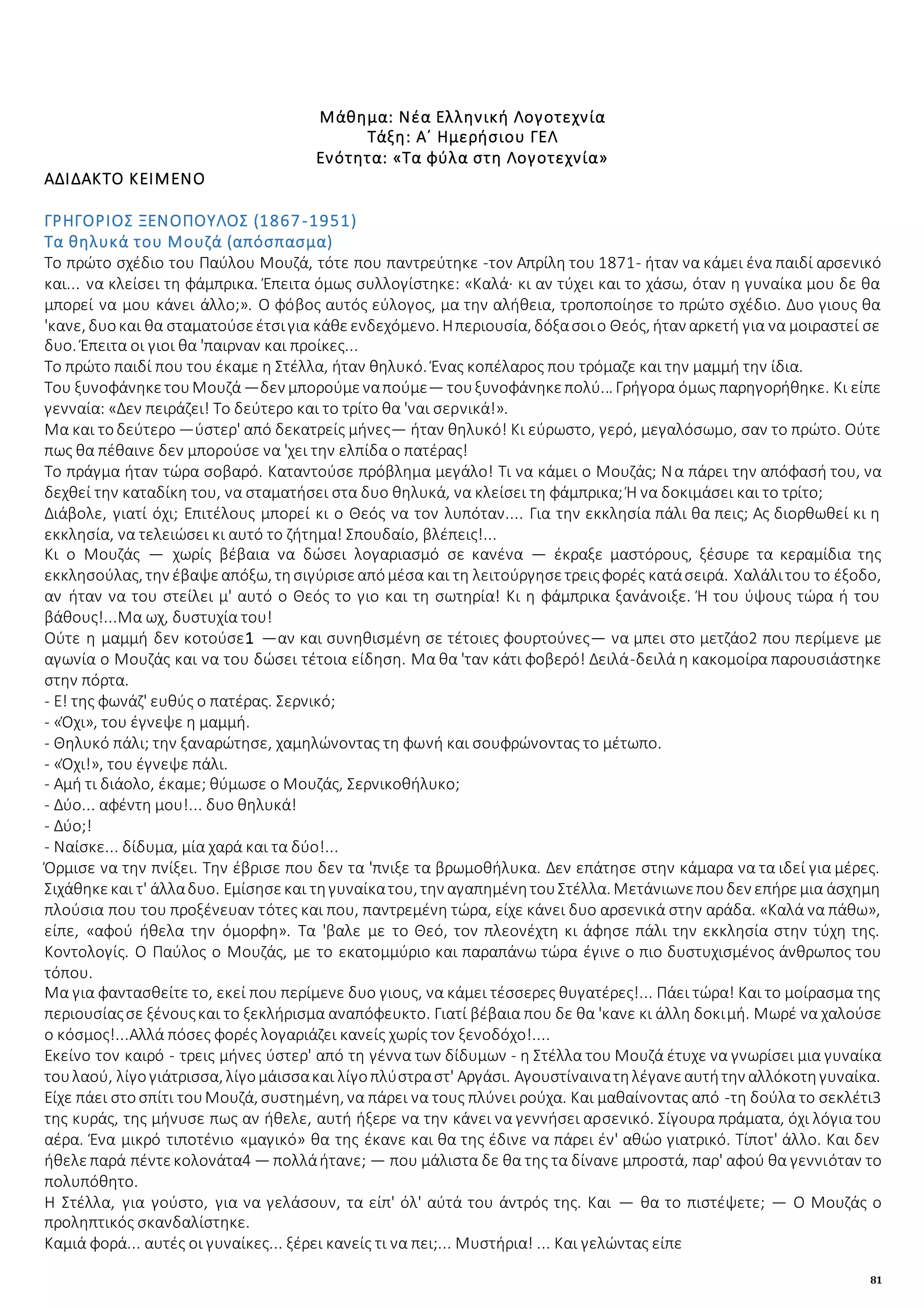 81
Μάθημα: Νέα Ελληνική Λογοτεχνία
Τάξη: Α΄ Ημερήσιου ΓΕΛ
Ενότητα: «Τα φύλα στη Λογοτεχνία»
ΑΔΙΔΑΚΤΟ ΚΕΙΜΕΝΟ
ΓΡΗΓΟΡΙΟΣ ΞΕΝΟΠΟΥΛΟΣ (1867-1951)
Τα θηλυκά του Μουζά (απόσπασμα)
Το πρώτο σχέδιο του Παύλου Μουζά, τότε που παντρεύτηκε -τον Απρίλη του 1871- ήταν να κάμει ένα παιδί αρσενικό
και... να κλείσει τη φάμπρικα. Έπειτα όμως συλλογίστηκε: «Καλά· κι αν τύχει και το χάσω, όταν η γυναίκα μου δε θα
μπορεί να μου κάνει άλλο;». Ο φόβος αυτός εύλογος, μα την αλήθεια, τροποποίησε το πρώτο σχέδιο. Δυο γιους θα
'κανε, δυοκαι θα σταματούσεέτσιγια κάθεενδεχόμενο. Ηπεριουσία, δόξασοιο Θεός, ήταν αρκετή για να μοιραστεί σε
δυο. Έπειτα οι γιοι θα 'παιρναν και προίκες...
Το πρώτο παιδί που του έκαμε η Στέλλα, ήταν θηλυκό. Ένας κοπέλαρος που τρόμαζε και την μαμμή την ίδια.
Του ξυνοφάνηκετουΜουζά—δεν μπορούμεναπούμε— τουξυνοφάνηκεπολύ... Γρήγορα όμως παρηγορήθηκε. Κι είπε
γενναία: «Δεν πειράζει! Το δεύτερο και το τρίτο θα 'ναι σερνικά!».
Μα και τοδεύτερο —ύστερ' από δεκατρείς μήνες— ήταν θηλυκό! Κι εύρωστο, γερό, μεγαλόσωμο, σαν το πρώτο. Ούτε
πως θα πέθαινε δεν μπορούσε να 'χει την ελπίδα ο πατέρας!
Το πράγμα ήταν τώρα σοβαρό. Καταντούσε πρόβλημα μεγάλο! Τι να κάμει ο Μουζάς; Να πάρει την απόφασή του, να
δεχθεί την καταδίκη του, να σταματήσει στα δυο θηλυκά, να κλείσει τη φάμπρικα; Ή να δοκιμάσει και το τρίτο;
Διάβολε, γιατί όχι; Επιτέλους μπορεί κι ο Θεός να τον λυπόταν.... Για την εκκλησία πάλι θα πεις; Ας διορθωθεί κι η
εκκλησία, να τελειώσει κι αυτό το ζήτημα! Σπουδαίο, βλέπεις!...
Κι ο Μουζάς — χωρίς βέβαια να δώσει λογαριασμό σε κανένα — έκραξε μαστόρους, ξέσυρε τα κεραμίδια της
εκκλησούλας, την έβαψεαπόξω, τησιγύρισεαπόμέσα και τη λειτούργησετρειςφορές κατάσειρά. Χαλάλιτου το έξοδο,
αν ήταν να του στείλει μ' αυτό ο Θεός το γιο και τη σωτηρία! Κι η φάμπρικα ξανάνοιξε. Ή του ύψους τώρα ή του
βάθους!...Μα ωχ, δυστυχία του!
Ούτε η μαμμή δεν κοτούσε1 —αν και συνηθισμένη σε τέτοιες φουρτούνες— να μπει στο μετζάο2 που περίμενε με
αγωνία ο Μουζάς και να του δώσει τέτοια είδηση. Μα θα 'ταν κάτι φοβερό! Δειλά-δειλά η κακομοίρα παρουσιάστηκε
στην πόρτα.
- Ε! της φωνάζ' ευθύς ο πατέρας. Σερνικό;
- «Όχι», του έγνεψε η μαμμή.
- Θηλυκό πάλι; την ξαναρώτησε, χαμηλώνοντας τη φωνή και σουφρώνοντας το μέτωπο.
- «Όχι!», του έγνεψε πάλι.
- Αμή τι διάολο, έκαμε; θύμωσε ο Μουζάς, Σερνικοθήλυκο;
- Δύο... αφέντη μου!... δυο θηλυκά!
- Δύο;!
- Ναίσκε... δίδυμα, μία χαρά και τα δύο!...
Όρμισε να την πνίξει. Την έβρισε που δεν τα 'πνιξε τα βρωμοθήλυκα. Δεν επάτησε στην κάμαρα να τα ιδεί για μέρες.
Σιχάθηκεκαι τ' άλλαδυο. Εμίσησεκαι τηγυναίκατου, την αγαπημένητουΣτέλλα. Μετάνιωνεπουδεν επήρεμια άσχημη
πλούσια που του προξένευαν τότες και που, παντρεμένη τώρα, είχε κάνει δυο αρσενικά στην αράδα. «Καλά να πάθω»,
είπε, «αφού ήθελα την όμορφη». Τα 'βαλε με το Θεό, τον πλεονέχτη κι άφησε πάλι την εκκλησία στην τύχη της.
Κοντολογίς. Ο Παύλος ο Μουζάς, με το εκατομμύριο και παραπάνω τώρα έγινε ο πιο δυστυχισμένος άνθρωπος του
τόπου.
Μα για φαντασθείτε το, εκεί που περίμενε δυο γιους, να κάμει τέσσερες θυγατέρες!... Πάει τώρα! Και το μοίρασμα της
περιουσίαςσε ξένουςκαι το ξεκλήρισμα αναπόφευκτο. Γιατί βέβαια που δε θα 'κανε κι άλλη δοκιμή. Μωρέ να χαλούσε
ο κόσμος!...Αλλά πόσες φορές λογαριάζει κανείς χωρίς τον ξενοδόχο!....
Εκείνο τον καιρό - τρεις μήνες ύστερ' από τη γέννα των δίδυμων - η Στέλλα του Μουζά έτυχε να γνωρίσει μια γυναίκα
τουλαού, λίγογιάτρισσα, λίγομάισσακαι λίγοπλύστραστ' Αργάσι. Αγουστίναινατηλέγανεαυτήτην αλλόκοτηγυναίκα.
Είχε πάει στοσπίτι τουΜουζά, συστημένη, να πάρει να τους πλύνει ρούχα. Και μαθαίνοντας από -τη δούλα το σεκλέτι3
της κυράς, της μήνυσε πως αν ήθελε, αυτή ήξερε να την κάνει να γεννήσει αρσενικό. Σίγουρα πράματα, όχι λόγια του
αέρα. Ένα μικρό τιποτένιο «μαγικό» θα της έκανε και θα της έδινε να πάρει έν' αθώο γιατρικό. Τίποτ' άλλο. Και δεν
ήθελεπαρά πέντεκολονάτα4 — πολλάήτανε; — που μάλιστα δε θα της τα δίνανε μπροστά, παρ' αφού θα γεννιόταν το
πολυπόθητο.
Η Στέλλα, για γούστο, για να γελάσουν, τα είπ' όλ' αύτά του άντρός της. Και — θα το πιστέψετε; — Ο Μουζάς ο
προληπτικός σκανδαλίστηκε.
Καμιά φορά... αυτές οι γυναίκες... ξέρει κανείς τι να πει;... Μυστήρια! ... Και γελώντας είπε
 