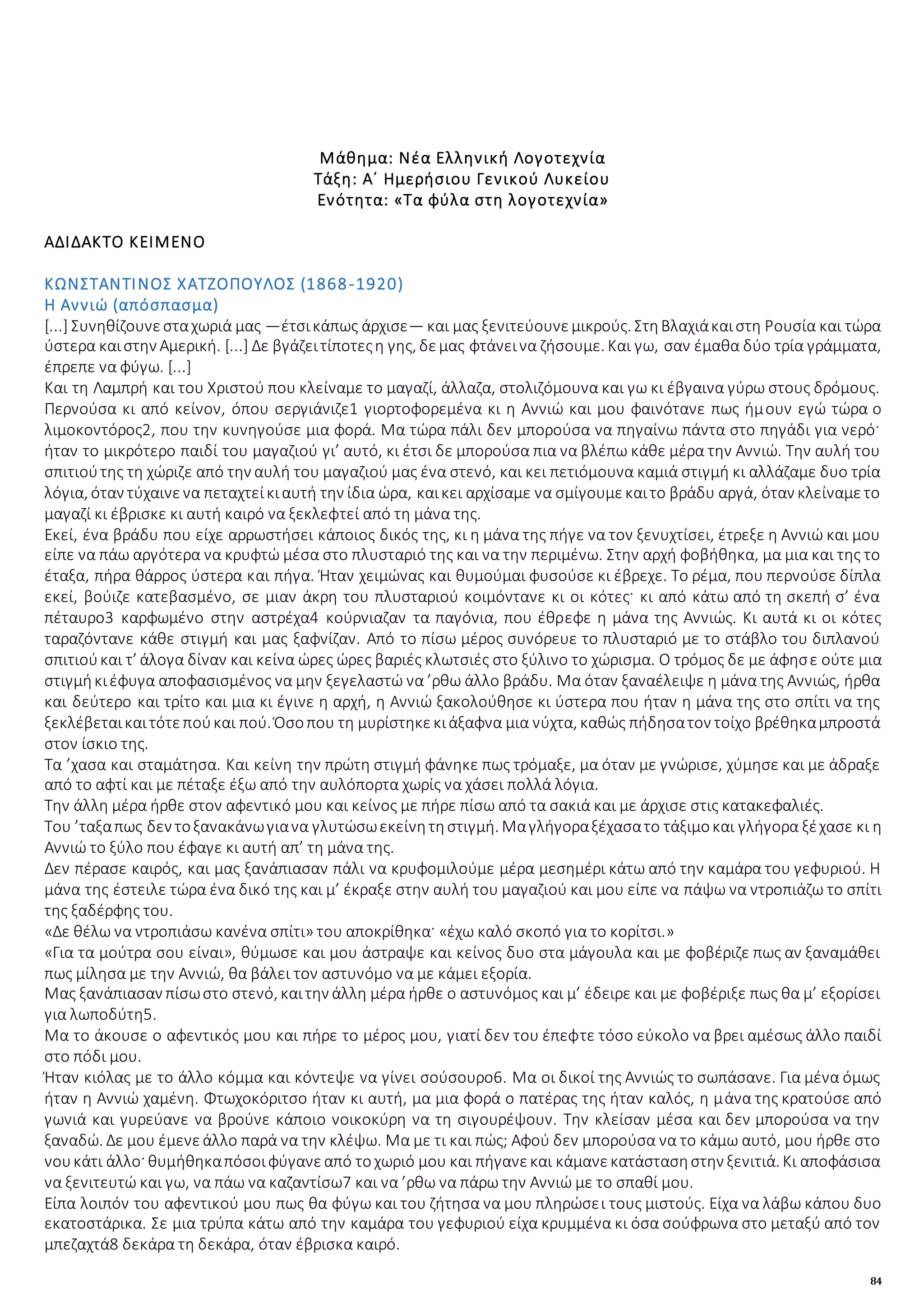 84
Μάθημα: Νέα Ελληνική Λογοτεχνία
Τάξη: Α΄ Ημερήσιου Γενικού Λυκείου
Ενότητα: «Tα φύλα στη λογοτεχνία»
ΑΔΙΔΑΚΤΟ ΚΕΙΜΕΝΟ
ΚΩΝΣΤΑΝΤΙΝΟΣ ΧΑΤΖΟΠΟΥΛΟΣ (1868-1920)
Η Αννιώ (απόσπασμα)
[...] Συνηθίζουνεσταχωριά μας —έτσικάπως άρχισε— και μας ξενιτεύουνεμικρούς. ΣτηΒλαχιάκαιστη Ρουσία και τώρα
ύστερα καιστην Αμερική. [...] Δε βγάζειτίποτεςη γης, δεμας φτάνεινα ζήσουμε. Και γω, σαν έμαθα δύο τρία γράμματα,
έπρεπε να φύγω. [...]
Και τη Λαμπρή και του Χριστού που κλείναμε το μαγαζί, άλλαζα, στολιζόμουνα και γω κι έβγαινα γύρω στους δρόμους.
Περνούσα κι από κείνον, όπου σεργιάνιζε1 γιορτοφορεμένα κι η Αννιώ και μου φαινότανε πως ήμουν εγώ τώρα ο
λιμοκοντόρος2, που την κυνηγούσε μια φορά. Μα τώρα πάλι δεν μπορούσα να πηγαίνω πάντα στο πηγάδι για νερό·
ήταν το μικρότερο παιδί του μαγαζιού γι’ αυτό, κι έτσι δε μπορούσα πια να βλέπω κάθε μέρα την Αννιώ. Την αυλή του
σπιτιούτης τη χώριζε από την αυλή του μαγαζιού μας ένα στενό, και κει πετιόμουνα καμιά στιγμή κι αλλάζαμε δυο τρία
λόγια, όταν τύχαινενα πεταχτείκιαυτή την ίδια ώρα, καικει αρχίσαμε να σμίγουμεκαιτο βράδυ αργά, όταν κλείναμετο
μαγαζί κι έβρισκε κι αυτή καιρό να ξεκλεφτεί από τη μάνα της.
Εκεί, ένα βράδυ που είχε αρρωστήσει κάποιος δικός της, κι η μάνα της πήγε να τον ξενυχτίσει, έτρεξε η Αννιώ και μου
είπε να πάω αργότερα να κρυφτώ μέσα στο πλυσταριό της και να την περιμένω. Στην αρχή φοβήθηκα, μα μια και της το
έταξα, πήρα θάρρος ύστερα και πήγα. Ήταν χειμώνας και θυμούμαι φυσούσε κι έβρεχε. Το ρέμα, που περνούσε δίπλα
εκεί, βούιζε κατεβασμένο, σε μιαν άκρη του πλυσταριού κοιμόντανε κι οι κότες· κι από κάτω από τη σκεπή σ’ ένα
πέταυρο3 καρφωμένο στην αστρέχα4 κούρνιαζαν τα παγόνια, που έθρεφε η μάνα της Αννιώς. Κι αυτά κι οι κότες
ταραζόντανε κάθε στιγμή και μας ξαφνίζαν. Από το πίσω μέρος συνόρευε το πλυσταριό με το στάβλο του διπλανού
σπιτιούκαι τ’ άλογα δίναν και κείνα ώρες ώρες βαριές κλωτσιές στο ξύλινο το χώρισμα. Ο τρόμος δε με άφησε ούτε μια
στιγμήκιέφυγα αποφασισμένος να μην ξεγελαστώ να ’ρθω άλλο βράδυ. Μα όταν ξαναέλειψε η μάνα της Αννιώς, ήρθα
και δεύτερο και τρίτο και μια κι έγινε η αρχή, η Αννιώ ξακολούθησε κι ύστερα που ήταν η μάνα της στο σπίτι να της
ξεκλέβεταικαιτότεπούκαι πού. Όσοπου τη μυρίστηκεκιάξαφνα μια νύχτα, καθώς πήδησατον τοίχο βρέθηκαμπροστά
στον ίσκιο της.
Τα ’χασα και σταμάτησα. Και κείνη την πρώτη στιγμή φάνηκε πως τρόμαξε, μα όταν με γνώρισε, χύμησε και με άδραξε
από το αφτί και με πέταξε έξω από την αυλόπορτα χωρίς να χάσει πολλά λόγια.
Την άλλη μέρα ήρθε στον αφεντικό μου και κείνος με πήρε πίσω από τα σακιά και με άρχισε στις κατακεφαλιές.
Του ’ταξαπως δεν τοξανακάνωγιανα γλυτώσωεκείνητηστιγμή. Μαγλήγοραξέχασατο τάξιμοκαι γλήγορα ξέχασε κι η
Αννιώ το ξύλο που έφαγε κι αυτή απ’ τη μάνα της.
Δεν πέρασε καιρός, και μας ξανάπιασαν πάλι να κρυφομιλούμε μέρα μεσημέρι κάτω από την καμάρα του γεφυριού. Η
μάνα της έστειλε τώρα ένα δικό της και μ’ έκραξε στην αυλή του μαγαζιού και μου είπε να πάψω να ντροπιάζω το σπίτι
της ξαδέρφης του.
«Δε θέλω να ντροπιάσω κανένα σπίτι» του αποκρίθηκα· «έχω καλό σκοπό για το κορίτσι.»
«Για τα μούτρα σου είναι», θύμωσε και μου άστραψε και κείνος δυο στα μάγουλα και με φοβέριζε πως αν ξαναμάθει
πως μίλησα με την Αννιώ, θα βάλει τον αστυνόμο να με κάμει εξορία.
Μας ξανάπιασαν πίσωστο στενό, καιτην άλλη μέρα ήρθε ο αστυνόμος και μ’ έδειρε και με φοβέριξε πως θα μ’ εξορίσει
για λωποδύτη5.
Μα το άκουσε ο αφεντικός μου και πήρε το μέρος μου, γιατί δεν του έπεφτε τόσο εύκολο να βρει αμέσως άλλο παιδί
στο πόδι μου.
Ήταν κιόλας με το άλλο κόμμα και κόντεψε να γίνει σούσουρο6. Μα οι δικοί της Αννιώς το σωπάσανε. Για μένα όμως
ήταν η Αννιώ χαμένη. Φτωχοκόριτσο ήταν κι αυτή, μα μια φορά ο πατέρας της ήταν καλός, η μάνα της κρατούσε από
γωνιά και γυρεύανε να βρούνε κάποιο νοικοκύρη να τη σιγουρέψουν. Την κλείσαν μέσα και δεν μπορούσα να την
ξαναδώ. Δε μου έμενεάλλο παρά να την κλέψω. Μα με τι και πώς; Αφού δεν μπορούσα να το κάμω αυτό, μου ήρθε στο
νουκάτι άλλο· θυμήθηκαπόσοιφύγανεαπό τοχωριό μου και πήγανεκαι κάμανεκατάστασηστην ξενιτιά. Κι αποφάσισα
να ξενιτευτώ και γω, να πάω να καζαντίσω7 και να ’ρθω να πάρω την Αννιώ με το σπαθί μου.
Είπα λοιπόν του αφεντικού μου πως θα φύγω και του ζήτησα να μου πληρώσει τους μιστούς. Είχα να λάβω κάπου δυο
εκατοστάρικα. Σε μια τρύπα κάτω από την καμάρα του γεφυριού είχα κρυμμένα κι όσα σούφρωνα στο μεταξύ από τον
μπεζαχτά8 δεκάρα τη δεκάρα, όταν έβρισκα καιρό.
 