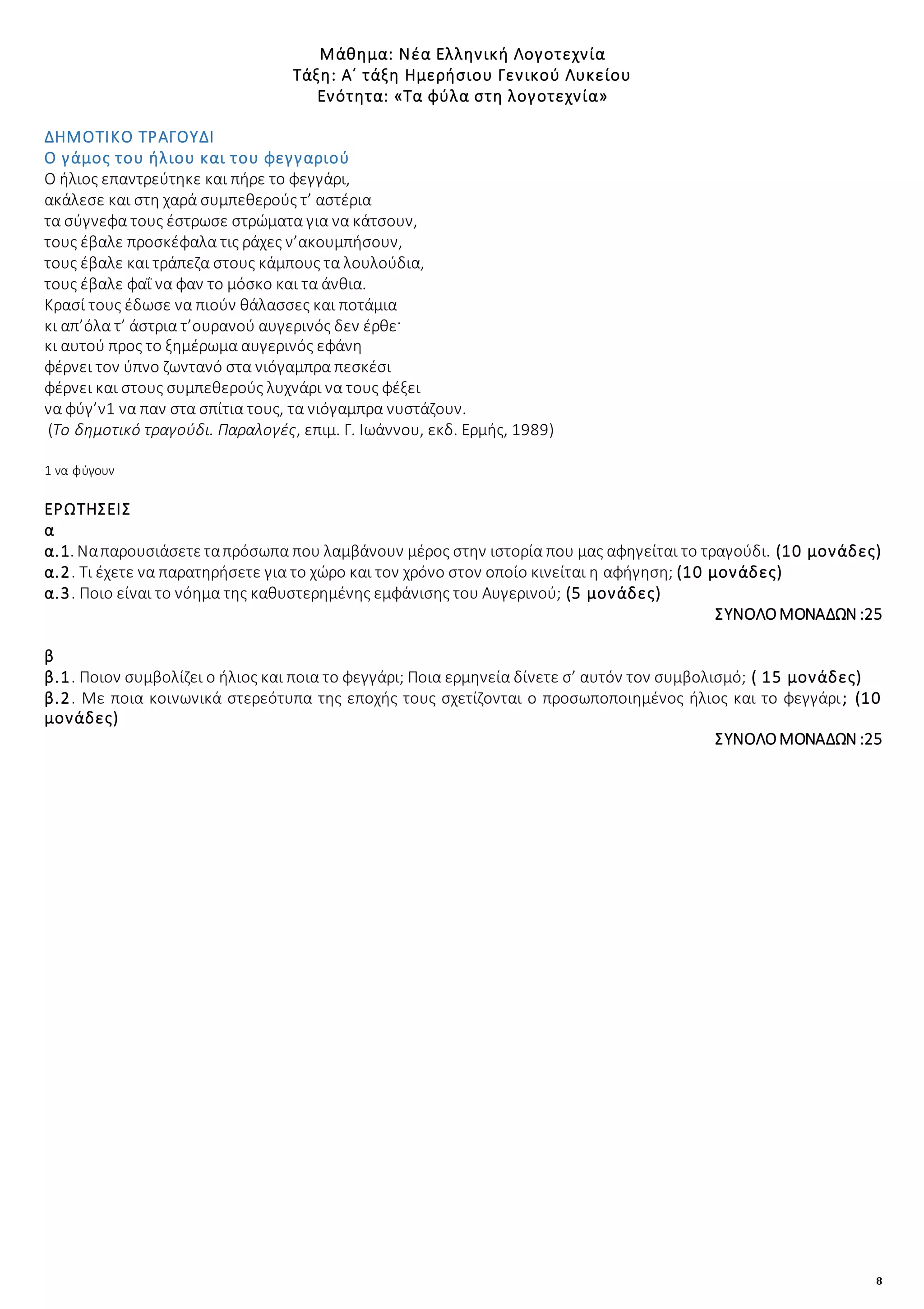 8
Μάθημα: Νέα Ελληνική Λογοτεχνία
Τάξη: Α΄ τάξη Ημερήσιου Γενικού Λυκείου
Ενότητα: «Τα φύλα στη λογοτεχνία»
ΔΗΜΟΤΙΚΟ ΤΡΑΓΟΥΔΙ
Ο γάμος του ήλιου και του φεγγαριού
Ο ήλιος επαντρεύτηκε και πήρε το φεγγάρι,
ακάλεσε και στη χαρά συμπεθερούς τ’ αστέρια
τα σύγνεφα τους έστρωσε στρώματα για να κάτσουν,
τους έβαλε προσκέφαλα τις ράχες ν’ακουμπήσουν,
τους έβαλε και τράπεζα στους κάμπους τα λουλούδια,
τους έβαλε φαΐ να φαν το μόσκο και τα άνθια.
Κρασί τους έδωσε να πιούν θάλασσες και ποτάμια
κι απ’όλα τ’ άστρια τ’ουρανού αυγερινός δεν έρθε·
κι αυτού προς το ξημέρωμα αυγερινός εφάνη
φέρνει τον ύπνο ζωντανό στα νιόγαμπρα πεσκέσι
φέρνει και στους συμπεθερούς λυχνάρι να τους φέξει
να φύγ’ν1 να παν στα σπίτια τους, τα νιόγαμπρα νυστάζουν.
(Το δημοτικό τραγούδι. Παραλογές, επιμ. Γ. Ιωάννου, εκδ. Ερμής, 1989)
1 να φύγουν
ΕΡΩΤΗΣΕΙΣ
α
α.1. Ναπαρουσιάσετεταπρόσωπα που λαμβάνουν μέρος στην ιστορία που μας αφηγείται το τραγούδι. (10 μονάδες)
α.2. Τι έχετε να παρατηρήσετε για το χώρο και τον χρόνο στον οποίο κινείται η αφήγηση; (10 μονάδες)
α.3. Ποιο είναι το νόημα της καθυστερημένης εμφάνισης του Αυγερινού; (5 μονάδες)
ΣΥΝΟΛΟΜΟΝΑΔΩΝ :25
β
β.1. Ποιον συμβολίζει ο ήλιος και ποια το φεγγάρι; Ποια ερμηνεία δίνετε σ’ αυτόν τον συμβολισμό; ( 15 μονάδες)
β.2. Με ποια κοινωνικά στερεότυπα της εποχής τους σχετίζονται ο προσωποποιημένος ήλιος και το φεγγάρι; (10
μονάδες)
ΣΥΝΟΛΟΜΟΝΑΔΩΝ :25
 