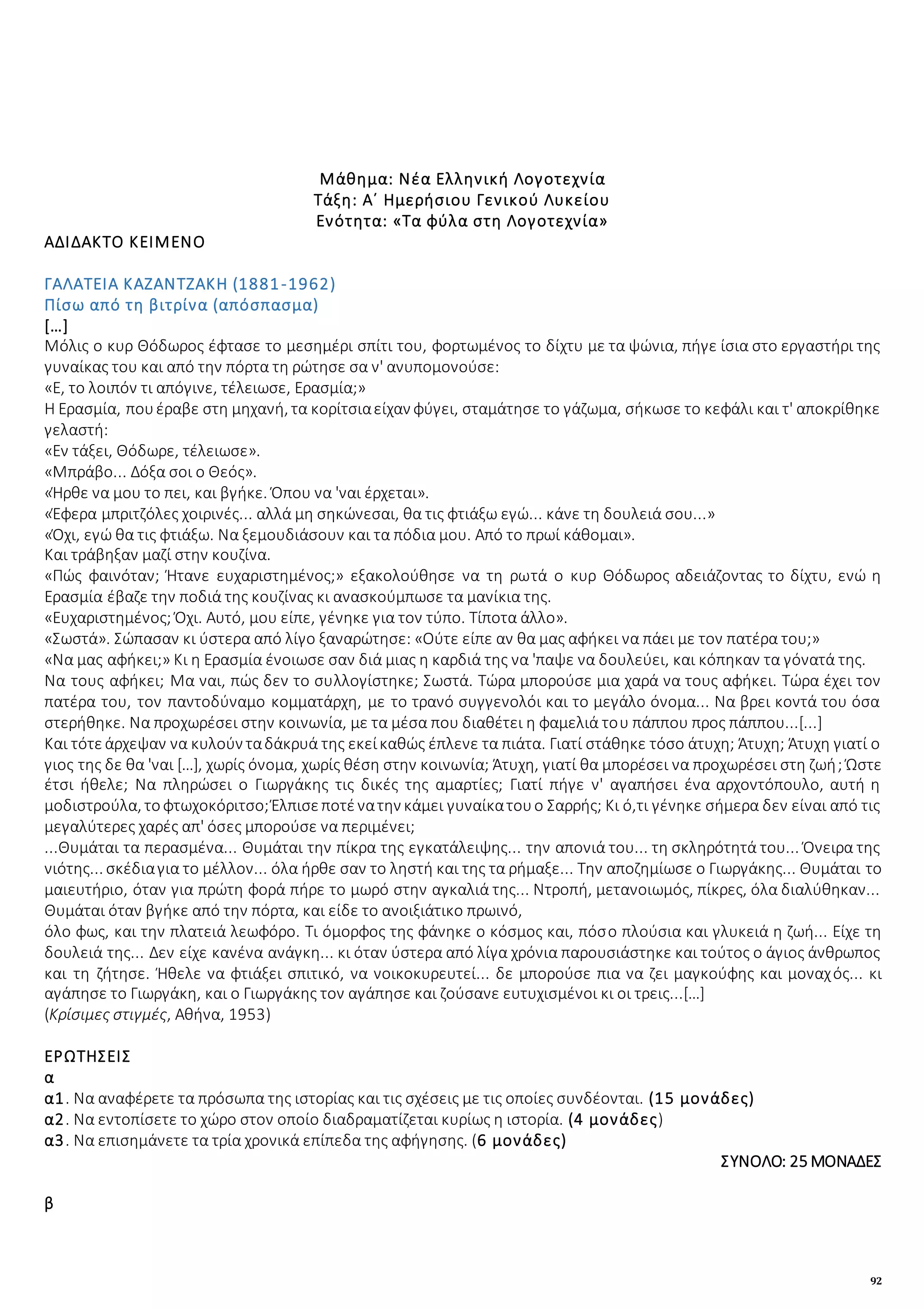 92
Μάθημα: Νέα Ελληνική Λογοτεχνία
Τάξη: Α΄ Ημερήσιου Γενικού Λυκείου
Ενότητα: «Τα φύλα στη Λογοτεχνία»
ΑΔΙΔΑΚΤΟ ΚΕΙΜΕΝΟ
ΓΑΛΑΤΕΙΑ ΚΑΖΑΝΤΖΑΚΗ (1881-1962)
Πίσω από τη βιτρίνα (απόσπασμα)
[…]
Μόλις ο κυρ Θόδωρος έφτασε το μεσημέρι σπίτι του, φορτωμένος το δίχτυ με τα ψώνια, πήγε ίσια στο εργαστήρι της
γυναίκας του και από την πόρτα τη ρώτησε σα ν' ανυπομονούσε:
«Ε, το λοιπόν τι απόγινε, τέλειωσε, Ερασμία;»
Η Ερασμία, πουέραβε στη μηχανή, τα κορίτσιαείχαν φύγει, σταμάτησε το γάζωμα, σήκωσε το κεφάλι και τ' αποκρίθηκε
γελαστή:
«Εν τάξει, Θόδωρε, τέλειωσε».
«Μπράβο... Δόξα σοι ο Θεός».
«Ήρθε να μου το πει, και βγήκε. Όπου να 'ναι έρχεται».
«Έφερα μπριτζόλες χοιρινές... αλλά μη σηκώνεσαι, θα τις φτιάξω εγώ... κάνε τη δουλειά σου...»
«Όχι, εγώ θα τις φτιάξω. Να ξεμουδιάσουν και τα πόδια μου. Από το πρωί κάθομαι».
Και τράβηξαν μαζί στην κουζίνα.
«Πώς φαινόταν; Ήτανε ευχαριστημένος;» εξακολούθησε να τη ρωτά ο κυρ Θόδωρος αδειάζοντας το δίχτυ, ενώ η
Ερασμία έβαζε την ποδιά της κουζίνας κι ανασκούμπωσε τα μανίκια της.
«Ευχαριστημένος; Όχι. Αυτό, μου είπε, γένηκε για τον τύπο. Τίποτα άλλο».
«Σωστά». Σώπασαν κι ύστερα από λίγο ξαναρώτησε: «Ούτε είπε αν θα μας αφήκει να πάει με τον πατέρα του;»
«Να μας αφήκει;» Κι η Ερασμία ένοιωσε σαν διά μιας η καρδιά της να 'παψε να δουλεύει, και κόπηκαν τα γόνατά της.
Να τους αφήκει; Μα ναι, πώς δεν το συλλογίστηκε; Σωστά. Τώρα μπορούσε μια χαρά να τους αφήκει. Τώρα έχει τον
πατέρα του, τον παντοδύναμο κομματάρχη, με το τρανό συγγενολόι και το μεγάλο όνομα... Να βρει κοντά του όσα
στερήθηκε. Να προχωρέσει στην κοινωνία, με τα μέσα που διαθέτει η φαμελιά του πάππου προς πάππου...[...]
Και τότεάρχεψαν να κυλούν ταδάκρυά της εκείκαθώς έπλενε τα πιάτα. Γιατί στάθηκε τόσο άτυχη; Άτυχη; Άτυχη γιατί ο
γιος της δε θα 'ναι […], χωρίς όνομα, χωρίς θέση στην κοινωνία; Άτυχη, γιατί θα μπορέσει να προχωρέσει στη ζωή; Ώστε
έτσι ήθελε; Να πληρώσει ο Γιωργάκης τις δικές της αμαρτίες; Γιατί πήγε ν' αγαπήσει ένα αρχοντόπουλο, αυτή η
μοδιστρούλα, τοφτωχοκόριτσο;Έλπισεποτένατην κάμει γυναίκατουο Σαρρής; Κι ό,τι γένηκε σήμερα δεν είναι από τις
μεγαλύτερες χαρές απ' όσες μπορούσε να περιμένει;
...Θυμάται τα περασμένα... Θυμάται την πίκρα της εγκατάλειψης... την απονιά του... τη σκληρότητά του... Όνειρα της
νιότης... σκέδιαγια το μέλλον... όλα ήρθε σαν το ληστή και της τα ρήμαξε... Την αποζημίωσε ο Γιωργάκης... Θυμάται το
μαιευτήριο, όταν για πρώτη φορά πήρε το μωρό στην αγκαλιά της... Ντροπή, μετανοιωμός, πίκρες, όλα διαλύθηκαν...
Θυμάται όταν βγήκε από την πόρτα, και είδε το ανοιξιάτικο πρωινό,
όλο φως, και την πλατειά λεωφόρο. Τι όμορφος της φάνηκε ο κόσμος και, πόσο πλούσια και γλυκειά η ζωή... Είχε τη
δουλειά της... Δεν είχε κανένα ανάγκη... κι όταν ύστερα από λίγα χρόνια παρουσιάστηκε και τούτος ο άγιος άνθρωπος
και τη ζήτησε. Ήθελε να φτιάξει σπιτικό, να νοικοκυρευτεί... δε μπορούσε πια να ζει μαγκούφης και μοναχός... κι
αγάπησε το Γιωργάκη, και ο Γιωργάκης τον αγάπησε και ζούσανε ευτυχισμένοι κι οι τρεις...[…]
(Κρίσιμες στιγμές, Αθήνα, 1953)
ΕΡΩΤΗΣΕΙΣ
α
α1. Να αναφέρετε τα πρόσωπα της ιστορίας και τις σχέσεις με τις οποίες συνδέονται. (15 μονάδες)
α2. Να εντοπίσετε το χώρο στον οποίο διαδραματίζεται κυρίως η ιστορία. (4 μονάδες)
α3. Να επισημάνετε τα τρία χρονικά επίπεδα της αφήγησης. (6 μονάδες)
ΣΥΝΟΛΟ: 25 ΜΟΝΑΔΕΣ
β
 