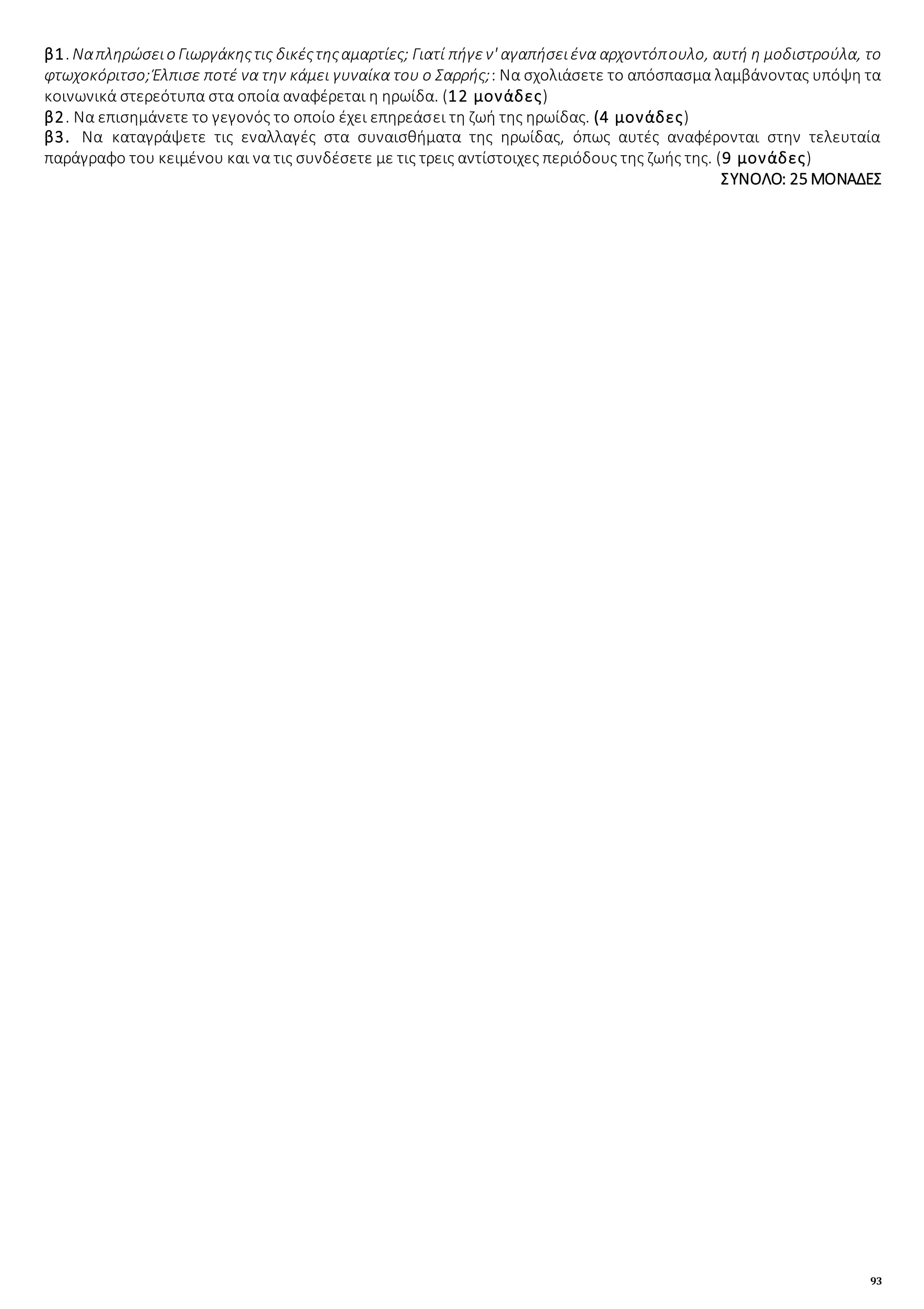 93
β1. Ναπληρώσειο Γιωργάκηςτις δικέςτηςαμαρτίες; Γιατί πήγεν' αγαπήσειένα αρχοντόπουλο, αυτή η μοδιστρούλα, το
φτωχοκόριτσο;Έλπισε ποτέ να την κάμει γυναίκα του ο Σαρρής;: Να σχολιάσετε το απόσπασμα λαμβάνοντας υπόψη τα
κοινωνικά στερεότυπα στα οποία αναφέρεται η ηρωίδα. (12 μονάδες)
β2. Να επισημάνετε το γεγονός το οποίο έχει επηρεάσει τη ζωή της ηρωίδας. (4 μονάδες)
β3. Να καταγράψετε τις εναλλαγές στα συναισθήματα της ηρωίδας, όπως αυτές αναφέρονται στην τελευταία
παράγραφο του κειμένου και να τις συνδέσετε με τις τρεις αντίστοιχες περιόδους της ζωής της. (9 μονάδες)
ΣΥΝΟΛΟ: 25 ΜΟΝΑΔΕΣ
 