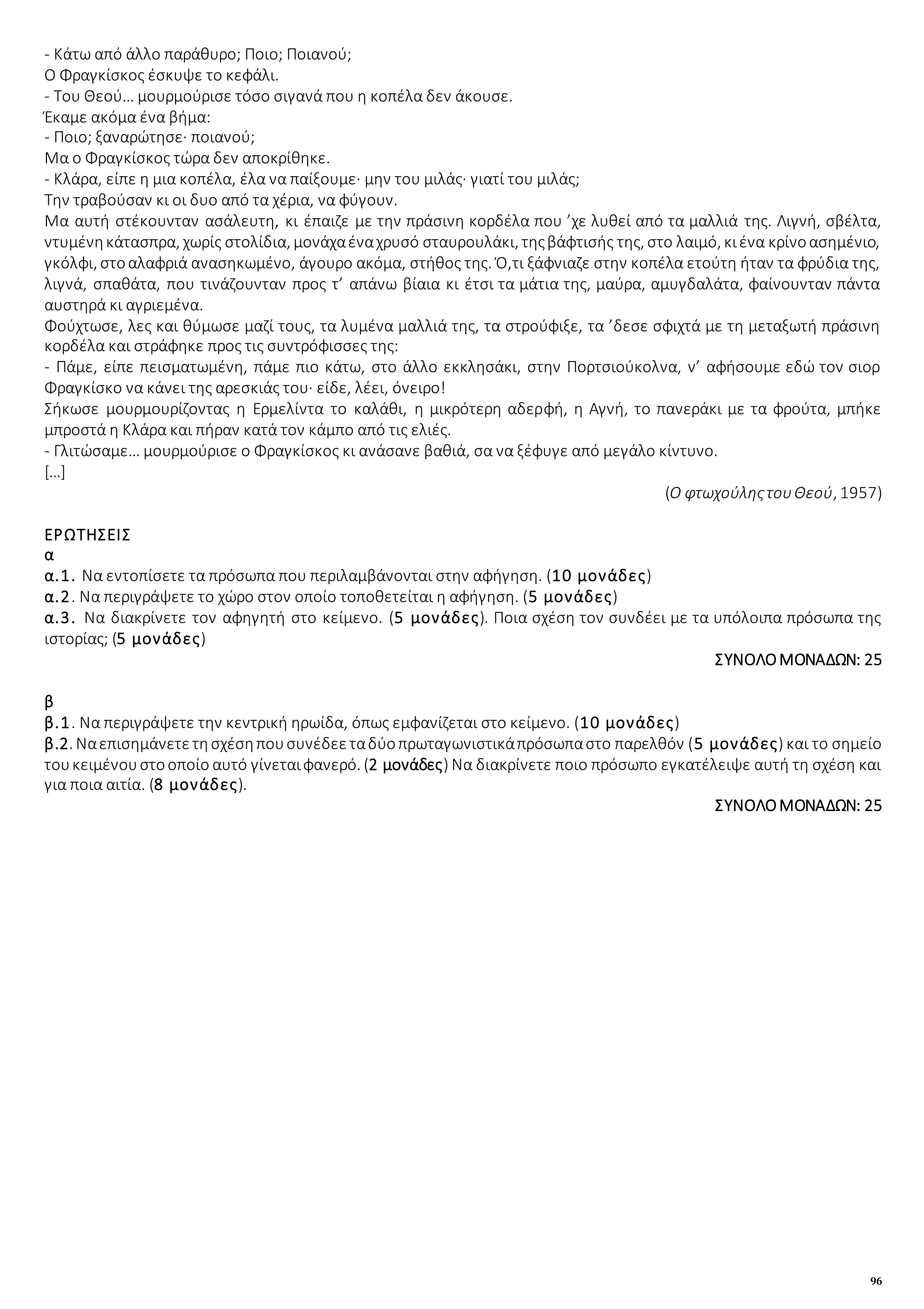 96
- Κάτω από άλλο παράθυρο; Ποιο; Ποιανού;
Ο Φραγκίσκος έσκυψε το κεφάλι.
- Του Θεού… μουρμούρισε τόσο σιγανά που η κοπέλα δεν άκουσε.
Έκαμε ακόμα ένα βήμα:
- Ποιο; ξαναρώτησε· ποιανού;
Μα ο Φραγκίσκος τώρα δεν αποκρίθηκε.
- Κλάρα, είπε η μια κοπέλα, έλα να παίξουμε· μην του μιλάς· γιατί του μιλάς;
Την τραβούσαν κι οι δυο από τα χέρια, να φύγουν.
Μα αυτή στέκουνταν ασάλευτη, κι έπαιζε με την πράσινη κορδέλα που ’χε λυθεί από τα μαλλιά της. Λιγνή, σβέλτα,
ντυμένηκάτασπρα, χωρίς στολίδια, μονάχαέναχρυσό σταυρουλάκι, τηςβάφτισής της, στο λαιμό, κιένα κρίνοασημένιο,
γκόλφι, στοαλαφριά ανασηκωμένο, άγουρο ακόμα, στήθος της. Ό,τι ξάφνιαζε στην κοπέλα ετούτη ήταν τα φρύδια της,
λιγνά, σπαθάτα, που τινάζουνταν προς τ’ απάνω βίαια κι έτσι τα μάτια της, μαύρα, αμυγδαλάτα, φαίνουνταν πάντα
αυστηρά κι αγριεμένα.
Φούχτωσε, λες και θύμωσε μαζί τους, τα λυμένα μαλλιά της, τα στρούφιξε, τα ’δεσε σφιχτά με τη μεταξωτή πράσινη
κορδέλα και στράφηκε προς τις συντρόφισσες της:
- Πάμε, είπε πεισματωμένη, πάμε πιο κάτω, στο άλλο εκκλησάκι, στην Πορτσιούκολνα, ν’ αφήσουμε εδώ τον σιορ
Φραγκίσκο να κάνει της αρεσκιάς του· είδε, λέει, όνειρο!
Σήκωσε μουρμουρίζοντας η Ερμελίντα το καλάθι, η μικρότερη αδερφή, η Αγνή, το πανεράκι με τα φρούτα, μπήκε
μπροστά η Κλάρα και πήραν κατά τον κάμπο από τις ελιές.
- Γλιτώσαμε… μουρμούρισε ο Φραγκίσκος κι ανάσανε βαθιά, σα να ξέφυγε από μεγάλο κίντυνο.
[…]
(Ο φτωχούληςτουΘεού, 1957)
ΕΡΩΤΗΣΕΙΣ
α
α.1. Να εντοπίσετε τα πρόσωπα που περιλαμβάνονται στην αφήγηση. (10 μονάδες)
α.2. Να περιγράψετε το χώρο στον οποίο τοποθετείται η αφήγηση. (5 μονάδες)
α.3. Να διακρίνετε τον αφηγητή στο κείμενο. (5 μονάδες). Ποια σχέση τον συνδέει με τα υπόλοιπα πρόσωπα της
ιστορίας; (5 μονάδες)
ΣΥΝΟΛΟΜΟΝΑΔΩΝ: 25
β
β.1. Να περιγράψετε την κεντρική ηρωίδα, όπως εμφανίζεται στο κείμενο. (10 μονάδες)
β.2. Ναεπισημάνετετησχέσηπουσυνέδεεταδύοπρωταγωνιστικάπρόσωπαστο παρελθόν (5 μονάδες) και το σημείο
τουκειμένουστοοποίο αυτό γίνεταιφανερό. (2 μονάδες) Να διακρίνετε ποιο πρόσωπο εγκατέλειψε αυτή τη σχέση και
για ποια αιτία. (8 μονάδες).
ΣΥΝΟΛΟΜΟΝΑΔΩΝ: 25
 
