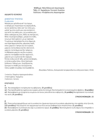 9
Μάθημα: Νέα Ελληνική Λογοτεχνία
Τάξη: Α΄ Ημερήσιου Γενικού Λυκείου
Ενότητα: «Τα φύλα στη Λογοτεχνία»
ΑΔΙΔΑΚΤΟ ΚΕΙΜΕΝΟ
ΔΗΜΟΤΙΚΟ ΤΡΑΓΟΥΔΙ
Η μάγισσα
Μαύρα μου χελιδόνια απ' την έρημο,
κι άσπρα μου περιστέρια της ακρογιαλιάς,
αυτού ψηλά που πάτε κατ' τον τόπο μου,
μηλιά ’χω στην αυλή μου και κονέψετε1,
και πείτε της καλής μου, της γυναίκας μου:
Θέλει καλόγρια ας γίνει, θέλει ας παντρευτεί,
θέλει τα ρούχα ας βάψει, μαύρα να ντυθεί,
να μη με παντυχαίνει2, μη με καρτερεί.
Τι εμένα με παντρέψαν δω στην Αρμενιά,
και πήρα Αρμενοπούλα, μάγισσας παιδί,
οπού μαγεύει τ’άστρη και τον ουρανό,
μαγεύει τα πουλάκια και δεν απετούν3,
μαγεύει τα ποτάμια και δεν τρέχουνε,
τη θάλασσα μαγεύει και δεν κυματεί,
μαγεύει τα καράβια και δεν αρμενούν,
μαγεύει με κι εμένα και δεν έρχομαι.
Όντας κινάω για νά ’ρθω, χιόνια και βροχές,
κι όντας γυρίζω πίσω, ήλιος ξαστεριά.
Σελλώνω τ’άλογό μου, ξεσελλώνεται,
ζώνομαι το σπαθί μου και ξεζώνεται,
πιάνω γραφή να γράψω και ξεγράφεται.
(ΝικολάουΠολίτου, Εκλογαίαπό τατραγούδιατουελληνικούλαού, 1914)
1 κονεύω: διαμένω προσωρινά κάπου
2 παντυχαίνω: περιμένω
3 απετούν: πετούν
ΕΡΩΤΗΣΕΙΣ
α
α1. Να καταγράψετε τα πρόσωπα της αφήγησης. (9 μονάδες)
α2. Πώςπροσδιορίζεταιοχρόνοςκαιο χώρος μέσα στοποίημα; Ναεπισημάνετετιςσυγκεκριμένεςφράσεις. (8 μονάδες)
α3. Νααναφέρετεμεστοιχείατουκειμένουσεποιους απευθύνεταιοαφηγητής. (4 μονάδες) Νασχολιάσετετην επιλογή
του αυτή. (4 μονάδες)
ΣΥΝΟΛΟΜΟΝΑΔΩΝ : 25
β
β1. Ποια εικόνα σχηματίζουμε για τη γυναίκα του ήρωα και ποια για τη γυναίκα-μάγισσα που τον κρατάει στην ξενιτιά;
(10 μονάδες) Πώς εξηγείτε τον σχηματισμό των δύο αυτών διαφορετικών στερεοτύπων; (5 μονάδες)
β2. Νααναφέρετετιςεπιλογέςπουέχειη γυναίκατουήρωα. (5 μονάδες). Ναεπισημάνετετιςδυνάμεις που επηρεάζει η
γυναίκα-μάγισσα. (5 μονάδες)
ΣΥΝΟΛΟΜΟΝΑΔΩΝ : 25
 