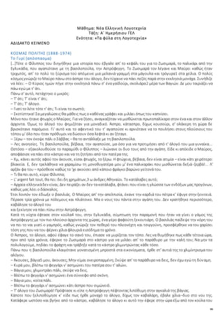 99
Μάθημα: Νέα Ελληνική Λογοτεχνία
Τάξη: Α΄ Ημερήσιου ΓΕΛ
Ενότητα: «Τα φύλα στη Λογοτεχνία»
ΑΔΙΔΑΚΤΟ ΚΕΙΜΕΝΟ
ΚΟΣΜΑΣ ΠΟΛΙΤΗΣ (1888-1974)
Το Γυρί (απόσπασμα)
[…]Τότε ο Φίλιππος του διηγήθηκε μια ιστορία που έβγαλε απ' το κεφάλι του για το Ζωσιμαρά, το παλικάρι από την
Εγλυκάδα, που αγαπιότανε με τη βασιλοπούλα, την Αστρόφεγγη. Το Ζωσιμαρά τον λέγανε και Μαύρο: καθώς ήταν
τριχωτός, απ' το πολύ το ξύρισμα τού απόμεινε μια μελανιά γραμμή στα μάγουλα και τρόγυρα1 στα χείλια. Ο πολύς
κόσμοςγνώριζετοΜαύρο πάνω στοάσπρο του άλογο, δεν τύχαινενα πάει πεζός παρά στην εκκλησιά μονάχα. Συνήθιζε
να λέει: – Ο Κύριος ημών πήγε στην εκκλησιά πάνω σ' ένα γαϊδούρι, σκολιάρα2 μέρα των Βαγιών. Δε μου ταιριάζει να
πάω εγώ με τ' άτι.
Πάνω σ' αυτό, πετάχτηκε ο μικρός:
– Τ' άτι; Τ' είναι τ' άτι;
– Τ' άτι; Τ' άλογο.
– Γιατί το λέτε τότε τ' άτι; Τι είναι το σωστό;
– Σκοτίστηκα! Σα μεγαλώσεις θα μάθεις πως ο καθένας γράφει και μιλάει όπως του καπνίσει.
Μόνοπου ήτανε φτωχός ο Μαύρος. Για να ζήσει, αναγκαζόταν να μισθώνεται πρωτοπαλίκαρο στον ένα και στον άλλον
άρχοντα. Όμως το άλογό του φημιζόταν για μοναδικό. Άσπρο, κάτασπρο, δίχως κουσούρι, σ' ολάκερη τη χώρα δε
βρισκότανε παρόμοιο. Γι' αυτό και το αφεντικό του τ' αγαπούσε κι αρνιότανε να το πουλήσει στους πλούσιους του
τόπου μ' όλο που ήταν πρόθυμοι να δώσουν όσα λεφτά κι αν ζήταγε.
– Ξέρω – τον έκοψε πάλι ο Σάββας – θα το αντάλλαξε με τη βασιλοπούλα.
– Λες ανοησίες. Τη βασιλοπούλα, βέβαια, την αγαπούσε, μα όσο για να προτιμήσει από τ' άλογό του μια γυναίκα...
Ωστόσο – εξακολουθούσε το παραμύθι ο Φίλιππος – λιώνανε οι δυο τους από την αγάπη. Είδε κι απόειδε ο Μαύρος,
αποφάσισε να πάει στο κάστρο και να τη ζητήσει από τον πατέρα της.
– Χμ, κάνει αυτός αφού τον άκουσε, είσαι φτωχός, το ξέρω. Η φτώχεια, βέβαια, δεν είναι ατιμία – είναι κάτι χειρότερο:
βλακεία. Ε, δεν τρελάθηκα να χαραμίσω τη μονοθυγατέρα μου μ' ένα παλικαράκι που μισθώνεται δεξιά-ζερβά!... Λ'
αρζάν φα του – πρόσθεσε καθώς το 'χε ακούσει από κάποιο φράγκο βαρώνο γείτονά του.
– Τι θα πει αυτό, κύριε Φίλιππα;
– L' argent fait tout, θα πει: δει δη χρημάτων,3 ω άνδρες Αθηναίοι. Το κατάλαβες αυτό;
– Αρχαία ελληνικάδεν είναι; Δεν πειράζει αν δεν τα κατάλαβα, φτάνει που είναι η γλώσσα των ενδόξων μας προγόνων,
καθώς μας λέει ο δάσκαλος.
Έτσι λοιπόν τον έδιωξε ο βασιλιάς. Ο Μαύρος απ' την απελπισία, έκανε την καρδιά του πέτρα κ’ έφυγε στην ξενιτειά.
Πέρασε τρία χρόνια με πόλεμους και πλιάτσικο. Μα ο νους του πάντα στην αγάπη του. Δεν κρατήθηκε περισσότερο,
καβάλησε το άλογό του
και ξεκίνησε να πάει πίσω στην Αστρόφεγγη.
Κατά τη νύχτα έφτασε στον κούλα4 του, στην Εγλυκάδα, σύμπτωση την παραμονή που ήταν να γίνει ο γάμος της
Αστρόφεγγης με τον πιο πλούσιο άρχοντα της χώρας, ένα γέρο φαφούτη ξεκουτιάρη. Ο βασιλιάς παίδεψε την κόρη του
να πει το ναι γιατί ο γαμπρός, καθώς γνώριζε τον πεθερό του πλεονέχτη και τσιγγούνη, προσφέρθηκε να του χαρίσει
τόση γης που να του φέρνει χίλια φλουριά εισόδημα το χρόνο.
Ο Άσπρος, το άλογο, αφού έφαγε το σανό του, έπιασε να μυρίζεται τον τόπο. Λες να θυμήθηκε πως κάθε τέτοια ώρα,
πριν από τρία χρόνια, έφερνε το Ζωσιμαρά στο κάστρο για να μιλάει απ' το παράθυρο με την καλή του; Να μην τα
πολυλογούμε, πηδάει το φράχτη και τράβηξε κατά το κάστρο χλιμιντρώντας κάθε τόσο.
Πάνω που η βασιλοπούλα κλαιγότανε γονατισμένη μπροστά στα εικονίσματα, ήρθε στ' αυτιά της το χλιμίντρισμα του
αλόγου.
– Άκουσες, βάγια5 μου, άκουσες; Μην είμαι ονειροπαρμένη; Σκύψε απ' το παράθυρο να δεις, δεν έχω εγώ τη δύναμη.
– Κυρά μου, βλέπω το φεγγάρι ν' ασημώνει του πατέρα σου τ' αλώνι.
– Βάγια μου, χλιμιντράει πάλι, σκύψε να δεις.
– Βλέπω το φεγγάρι ν' ασημώνει ένα σύννεφο από σκόνη.
– Βάγια μου, κοίτα πάλι.
– Βλέπω το φεγγάρι ν' ασημώνει κάτι άσπρο που σιμώνει6.
– Τ' άλογο του Ζωσιμαρά! Πρόφτασε κι είπε η Αστρόφεγγη πέφτοντας λιπόθυμη στην αγκαλιά της βάγιας.
Κάποτε που ξελιποθύμησε κ’ είδε πως ήρθε μοναχό το άλογο, δίχως τον καβαλάρη, έβαλε χίλια–δυο στο νου της.
Κατάφερε ωστόσο και βγήκε από το κάστρο, καβάλησε το άλογο κι αυτό την έφερε στην ώρα έξω από τον κούλα του
 