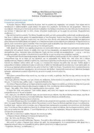 103
Μάθημα: Νέα Ελληνική Λογοτεχνία
Τάξη: Α΄ Ημερήσιου ΓΕΛ
Ενότητα: «Τα φύλα στη Λογοτεχνία»
ΣΤΡΑΤΗΣ ΜΥΡΙΒΗΛΗΣ (1890-1969)
Η παρακόρη (απόσπασμα)
Τη λέγανε Παγώνα. Μάνα πατέρα δε θυμόταν. Από τα μικράτα της, παρακόρη1
του γιατρού. Τήνε πήραν από το
προσφυγικό τ' ορφανοτροφείο, μωρό πράμα. Στα χέρια τους μεγάλωσε. Σα δούλα και σαν ψυχοκόρη2
. Πάντα της
κουτόφερνε. Γελούσεμετοτίποτακαι χτυπούσετιςφαρδιές τηςπαλάμες στα γόνατα. Και σαν τέλειωνε την δουλειά της
και λείπανε τ' αφεντικά από το σπίτι, έπιανε σπουδαίο κουβεντολόι με τα μωρά της γειτονιάς. Μωρουδίστικες
κουβέντες.[...]
Είχε και ένα κορίτσιογιατρός. Την Αλέκα. Όμορφη και ψηλή, με πολύ μαύρα μαλλιά, γιαλιστερά, και φλογερά μάτια.
Σαν έγινε η Αλέκα είκοσι χρονώ την αρρεβωνιάσανε μ' ένα δικηγόρο. Κώστα τόνε λέγανε, κι ήταν ένα καλόκαρδο
πρόσχαρο παλληκάρι. Ερχότανε συχνά σπίτι και τότες στο σπίτι βούιζε από τραγούδια, φωνόγραφα, και χαρούμενα
γέλια. Απόμενεκαιπολλέςφορές στο τραπέζι, κι η Παγώνα πια έκανε τα πιο καλά της στο μαγέρεμα. Η Παγώνα κείνη τη
χρονιά, ήταν εικοσιπέντε χρονώ κοπέλλα. Ήταν ένα κορίτσι γερό σα φοράδα. Είχε κόκκινα χείλια κι ένα ζευγάρι κουτά,
καστανά μάτια, καταμεσίς στο πλατύ μούτρο με την πατημένη μύτη.
Κάθε φορά που έβλεπε τους αρρεβωνιασμένους να σιγοκουβεντιάζουνε μοναχοί τους κρατημένοι από τα χέρια,
σταματούσε από μακρυά, έγερνε το κεφάλι στον ώμο να τους καμαρώσει, και χαμογελούσε προστατευτικά. Ύστερα
αποτραβιόταν πίσω, πατώντας πάνω στα δάχτυλα. Γύριζε και τους κοίταζε και κρυφογελούσε — χι χι χι — και τους
έγνεφε πως μαθές, ας κοιτάνε τη δουλειά τους κι αυτή θα 'χει το νου της να μη τους ενοχλήσει κανένας.
Η Παγώνα ήτανεδουλεύτρακαιχρυσοχέρα. Ακούραστηκαι πρόθυμη γύριζεμοναχή της όλη τη λάτρα3
του σπιτιού. Η
γιατρούδαινα είχε να το κάνει με την αξιοσύνη και τη γρηγοράδα της. Μόνο που, από τότες που η Αλέκα
αρραβωνιάστηκε, θαρρείς κιάλλαξεο τρόπος της. Ξεχνιότανεσυχνάπάνω στηδουλειάτης και κοίταζετα νύχια της ... Τα
πιατικά τής πέφτανε κάπου κάπου απ' το χέρι, κι η κουζίνα δεν πήγαινε πια ρολόι σαν και πριν. Πολλές φορές η
γιατρούδαινατη βρήκε να βαστά στο χέρι το πιάτο και στ' άλλο την πατσαβούρα και να στέκεται μ' έναν τρόπο χαζό, σα
να 'κουγεμεπροσοχή κάποιακουβέντα, που μόνο το δικό της τ' αφτί την έπιανε. Της μιλούσε τότες η γιατρούδαινα και
με μιας αυτή ξεπεταγότανε τρομαγμένη, σα να ξυπνούσε από βύθος4
. Αναστέναζε κοκκίνιζε ως τ' αφτιά και ξανάρχιζε
γρήγορα - γρήγορα και νευρικά τη δουλειά της, με κείνο το μικρό, το κουτό γέλιο της.
- Χιχιχι!...
Μια μέρα η γιατρούδαινα πήγε κοντά της, την πήρε με το καλό, τη χάιδεψε. Από 'δώ την είχε, από κει την είχε την
κατάφερε να μιλήσει.
- Εγώ είμαι μάνα σου Παγώνα, εγώ 'μαι ο δικός σου άνθρωπος. Σα δεν ανοίξεις την καρδιά σου σε μένα σε ποιον; Έλα
πες μου. Τ' είναι που έχει, μαθές, τώρα — τώρα και βυθίζεσαι έτσι;
Στοτέλοςη Παγώνα γέλασεμετα παχιά κατακόκκιναχείλιατης. Άρχισενα σκαλίζειμε τα δέκα της δάχτυλα τη χοντρή
κοτσίδα που κρεμότανε πάνω στο φουσκωμένο κόρφο της. Είπε, κοιτάζοντας πάντα τα δάχτυλά της:
- Χιχιχι!... Να, μαθές. Πότε, λέγου, θα μ' αρρεβωνιάσετε πια κι εμένα;... Χιχί!
Ο λόγος δεν ήταν στα μπόσικα5
. Γιατί πολλές φορές, από τότες που άρχισε πια να κοπελλώνει6
η Παγώνα, η
γιατρούδαινα της το 'πε και το ξανάπε:
- Εσύ, κόρη μου, να κάθεσαι καλά και τίμια, και για τίποτα να μη νιάζεσαι. Εγώ θα σε βγάλω στον κόσμο, εγώ θα σε
προικίσω, εγώ θα σε γνοιαστώ μ' ένα καλό παλληκάρι. Πρώτα την Αλέκα και καταπόδι σένα...
Το λοιπόν τώρα η Παγώνα γύρευε το δικό της.
Της γιατρούδαιναςόμως δεν της καλόρθεη κουβέντα. Δεν μπορούσενατοχωνέψει, πως θα γινότανε ν' απομείνει το
σπίτι της χωρίς Παγώνα. Βέβαια πως κάποτε θα γινότανε κι αυτό. Όμως πιο βολικά ερχότανε να μην το συλλογιέται.
Συνήθισε σιγά - σιγά σε τούτη τη σκέψη, πως η Παγώνα ήτανε προορισμένη να γεράσει έτσι κοντά τους, στη δούλεψή
τους. Τι της έλειπε;Όλα τα καλάτους, δικά της. Κι ύστερα ήτανεκιο γάμος της Αλέκας. Θα την έπαιρνεκοντάτης, να την
έχει για τα παιδιά που θα 'ρθουνε. Γι' αυτό δαγκάστηκε με το λόγο της παρακόρης. Απόμεινε κάμποσο να τη βλέπει,
ύστερα είπε μουδιασμένα:
- Εμ θα 'ρθει κι η δική σου η αράδα, Παγώνα. Λες πια να μην έρθει;
Η Παγώνα σήκωσε ολόφεγγο το στρογγυλό πρόσωπό της:
- Χιχί... Αμ' πότε, για, θείτσα μ'; Πότε πια;
- Μόνο κι εύρουμε ένα καλό παλληκάρι, Παγώνα... Ένα καλό κι άξιο παλληκάρι, να σε στεφανώσουμε και σένα...
Από κείνη τη μέρα η Παγώνα έγινε ακόμα πιο χαζή, πιο ονειροπαρμένη. Κι η γιατρούδαινα, κάθε φορά που η
παρακόρη σήκωνε πάνω της τα αγαθά της μάτια, έβλεπε μέσα τούτο το άφωνο ρώτημα:
- Το βρήκατε, θείτσα μ', το παλληκάρ';[…]
 