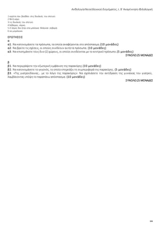 104
ΑνθολογίαΝεοελληνικούδιηγήματος, τ. Β΄ Αναγέννηση-Φιλολογική
1 κορίτσι που βοηθάει στις δουλειές του σπιτιού.
2 θετή κόρη
3 τις δουλειές του σπιτιού.
4 λήθαργο, νάρκη.
5 Ο λόγος δεν ήταν στα μπόσικα: Μιλούσε σοβαρά.
6 να μεγαλώνει
ΕΡΩΤΗΣΕΙΣ
α
α1. Να κατονομάσετε τα πρόσωπα, τα οποία αναφέρονται στο απόσπασμα.(10 μονάδες)
α2. Να βρείτε τις σχέσεις, οι οποίες συνδέουν αυτά τα πρόσωπα. (10 μονάδες)
α3. Να επισημάνετε τους δυο (2) χώρους, οι οποίοι συνδέονται με το κεντρικό πρόσωπο.(5 μονάδες)
ΣΥΝΟΛΟ:25 ΜΟΝΑΔΕΣ
β
β1. Να περιγράψετε την εξωτερική εμφάνιση της παρακόρης.(10 μονάδες)
β2. Να κατονομάσετε το γεγονός, το οποίο επηρεάζει τη συμπεριφορά της παρακόρης. (5 μονάδες)
β3. «Της γιατρούδαινας… με το λόγο της παρακόρης»: Να σχολιάσετε την αντίδραση της γυναίκας του γιατρού,
λαμβάνοντας υπόψη το παραπάνω απόσπασμα. (10 μονάδες)
ΣΥΝΟΛΟ:25 ΜΟΝΑΔΕΣ
 