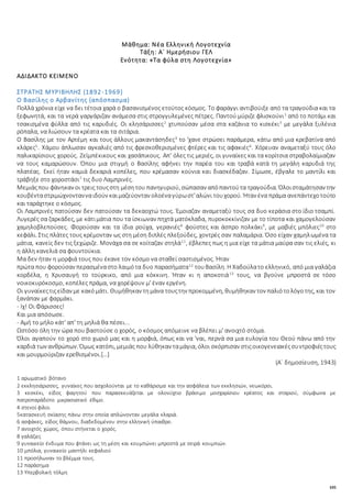105
Μάθημα: Νέα Ελληνική Λογοτεχνία
Τάξη: Α΄ Ημερήσιου ΓΕΛ
Ενότητα: «Τα φύλα στη Λογοτεχνία»
ΑΔΙΔΑΚΤΟ ΚΕΙΜΕΝΟ
ΣΤΡΑΤΗΣ ΜΥΡΙΒΗΛΗΣ (1892-1969)
Ο Βασίλης ο Αρβανίτης (απόσπασμα)
Πολλά χρόνια είχε να δει τέτοια χαρά ο βασανισμένος ετούτος κόσμος. Το φαράγγι αντιβούιξε από τα τραγούδια και τα
ξεφωνητά, και τα νερά γαργάριζαν ανάμεσα στις στρογγυλεμένες πέτρες. Παντού μύριζε φλισκούνι1
από το ποτάμι και
τσακισμένα φύλλα από τις καρυδιές. Οι κλησάρισσες2
χτυπούσαν μέσα στα καζάνια το κισκέκι3
με μεγάλα ξυλένια
ρόπαλα, να λιώσουν τα κρέατα και τα σιτάρια.
Ο Βασίλης με τον Αρτέμη και τους άλλους μακαντάσηδες4
το 'χανε στρώσει παράμερα, κάτω από μια κρεβατίνα από
κλάρες5
. Χάμου άπλωσαν αγκαλιές από τις φρεσκοθερισμένες φτέρες και τις αφακιές6
. Χόρευαν αναμεταξύ τους όλο
παλικαρίσιους χορούς. Ζεϊμπέκικους και χασάπικους. Απ' όλες τις μεριές, οι γυναίκες και τα κορίτσια στραβολαίμιαζαν
να τους καμαρώσουν. Όπου μια στιγμή ο Βασίλης αφήνει την παρέα του και τραβά κατά τη μεγάλη καρυδιά της
πλατέας. Εκεί ήταν καμιά δεκαριά κοπέλες, που κρέμασαν κούνια και διασκέδαζαν. Σίμωσε, έβγαλε το μαντίλι και
τράβηξε στο χοροστάσι7
τις δυο Λαμπρινές.
Μεμιάςπου φάνηκαν οι τρεις τουςστη μέσητου πανηγυριού, σώπασαν απόπαντούτα τραγούδια. Όλοισταμάτησαν την
κουβένταστριμώχνοντανναιδούν καιμαζεύονταν ολοέναγύρωστ'αλώνι τουχορού. Ήταν ένα πράμα ανεπάντεχοτούτο
και ταράχτηκε ο κόσμος.
Οι Λαμπρινές πατούσαν δεν πατούσαν τα δεκαοχτώ τους. Έμοιαζαν αναμεταξύ τους σα δυο κεράσια στο ίδιο τσαμπί.
Λυγερές σα ζαρκάδες, με κάτιμάτια που τα ίσκιωναν πηχτά ματόκλαδα, πυροκοκκίνιζαν με το τίποτα και χαμογελούσαν
χαμηλοβλεπούσες. Φορούσαν και τα ίδια ρούχα, γερανιές8
φούστες και άσπρο πολκάκι9
, με μαβιές μπόλιες10
στο
κεφάλι. Στις πλάτες τους κρέμονταν ως στη μέση διπλές πλεξούδες, χοντρές σαν παλαμάρια. Όσο είχαν χαμηλωμένα τα
μάτια, κανείς δεν τις ξεχώριζε. Μονάχα σα σε κοίταζαν στηλά11
, έβλεπες πως η μια είχε τα μάτια μαύρα σαν τις ελιές, κι
η άλλη κανελιά σα φουντούκια.
Μα δεν ήταν η μορφιά τους που έκανε τον κόσμο να σταθεί σαστισμένος. Ήταν
πρώτα που φορούσαν περασμέναστο λαιμότα δυο παρασήματα12
τουΒασίλη. Η Χαδούλατο ελληνικό, από μια γαλάζια
κορδέλα, η Χρυσαυγή το τούρκικο, από μια κόκκινη. Ήταν κι η αποκοτιά13
τους, να βγούνε μπροστά σε τόσο
νοικοκυρόκοσμο, κοπέλες πράμα, να χορέψουν μ' έναν εργένη.
Οι γυναίκεςτιςείδαν με κακόμάτι. Θυμήθηκαν τημάνα τουςτην προκομμένη, θυμήθηκαν τον παλιότολόγοτης, και τον
ξανάπαν με φαρμάκι.
- Ιχ! Οι Φάρισσες!
Και μια απόσωσε.
- Αμή το μήλο κάτ' απ' τη μηλιά θα πέσει...
Ωστόσο όλη την ώρα που βαστούσε ο χορός, ο κόσμος απόμεινε να βλέπει μ' ανοιχτό στόμα.
Όλοι αγαπούν το χορό στο χωριό μας και η μορφιά, όπως και να 'ναι, περνά σα μια ευλογία του Θεού πάνω από την
καρδιά των ανθρώπων. Όμως κατόπι, μεμιάς που λύθηκαν ταμάγια, όλοι σκόρπισαν στιςοικογενειακέςσυντροφιέςτους
και μουρμούριζαν ερεθισμένοι.[…]
(Α΄ δημοσίευση, 1943)
1 αρωματικό βότανο
2 εκκλησιάρισσες, γυναίκες που ασχολούνται με το καθάρισμα και την ασφάλεια των εκκλησιών, νεωκόροι.
3 κεσκέκι, είδος φαγητού που παρασκευάζεται με ολονύχτιο βράσιμο μοσχαρίσιου κρέατος και σταριού, σύμφωνα με
πατροπαράδοτο μικρασιατικό έθιμο.
4 στενοί φίλοι
5κατασκευή σκίασης πάνω στην οποία απλώνονταν μεγάλα κλαριά.
6 ασφάκες, είδος θάμνου, διαδεδομένου στην ελληνική ύπαιθρο.
7 ανοιχτός χώρος, όπου στήνεται ο χορός.
8 γαλάζιες
9 γυναικείο ένδυμα που φτάνει ως τη μέση και κουμπώνει μπροστά με σειρά κουμπιών.
10 μπόλια, γυναικείο μαντήλι κεφαλιού
11 προσήλωναν το βλέμμα τους.
12 παράσημα
13 Υπερβολική τόλμη
 