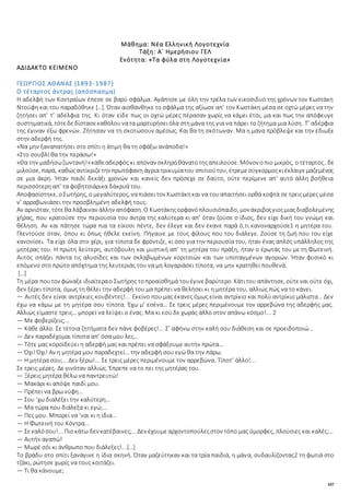 107
Μάθημα: Νέα Ελληνική Λογοτεχνία
Τάξη: Α΄ Ημερήσιου ΓΕΛ
Ενότητα: «Τα φύλα στη Λογοτεχνία»
ΑΔΙΔΑΚΤΟ ΚΕΙΜΕΝΟ
ΓΕΩΡΓΙΟΣ ΑΘΑΝΑΣ (1893-1987)
Ο τέταρτος άντρας (απόσπασμα)
Η αδελφή των Κοντραίων έπεσε σε βαρύ σφάλμα. Αγάπησε με όλη την τρέλα των εικοσιδυό της χρόνων τον Κωστάκη
Ντούφη και του παραδόθηκε […]. Όταν αισθάνθηκε το σφάλμα της αξίωσε απ’ τον Κωστάκη μέσα σε οχτώ μέρες να την
ζητήσει απ’ τ’ αδέλφια της. Κι όταν είδε πως οι οχτώ μέρες πέρασαν χωρίς να κάμει έτσι, μα και πως την απόφευγε
συστηματικά, τότεδεδίστασεκαθόλουνατα μαρτυρήσειόλα στημάνα της για να πάρει το ζήτημα μια λύση. Τ’ αδέρφια
της έγιναν έξω φρενών. Ζήτησαν να τη σκοτώσουν αμέσως. Και θα τη σκότωναν. Μα η μάνα πρόβλεψε και την έδιωξε
στην αδερφή της.
«Να μην ξαναπατήσει στο σπίτι η άτιμη θα τη σφάξω ανάποδα!»
«Στο σουβλί θα την περάσω!»
«Θα την μαδήσωζωντανή!»κάθεαδερφός κι απόναν σκληρόθάνατοτηςαπειλούσε. Μόνον οπιο μικρός, ο τέταρτος, δε
μιλούσε, παρά, καθώςαντίκριζετην πρωτόφανη άγρια τρικυμίατου σπιτιούτου, έτρεμεσύγκορμοςκιέκλαιγεμαζεμένος
σε μια άκρη. Ήταν παιδί δεκάξι χρονών και κανείς δεν πρόσεχε σε δαύτο, ούτε περίμενε απ’ αυτό άλλη βοήθεια
περισσότερη απ’ τα φοβητσιάρικα δάκρυά του.
Αποφασίστηκε, οΣωτήρης, ο μεγαλύτερος, ναπιάσειτον Κωστάκηκαι να τουαπαιτήσειορθά κοφτά σε τρειςμέρες μέσα
ν’ αρραβωνιάσει την προσβλημένη αδελφή τους.
Αν αρνιόταν, τότεθα λάβαιναν άλλην απόφαση. Ο Κωστάκηςορφανόπλουσιόπαιδο, μονάκριβοςγιοςμιαςδιαβολεμένης
χήρας, που κρατούσε την περιουσία του άντρα της καλύτερα κι απ’ όταν ζούσε ο ίδιος, δεν είχε δική του γνώμη και
θέληση. Αν και πάτησε τώρα πια τα είκοσι πέντε, δεν έλεγε και δεν έκανε παρά ό,τι κανοναρχούσε1 η μητέρα του.
Γλεντούσε όταν, όπου κι όπως ήθελε εκείνη. Πήγαινε με τους φίλους που του διάλεγε. Ζούσε τη ζωή που του είχε
κανονίσει. Τα είχε όλα στο χέρι, για τίποτα δε φρόντιζε, κι όσο για την περιουσία του, ήταν ένας απλός υπάλληλος της
μητέρας του. Η πρώτη λεύτερη, αυτόβουλη και μυστική απ’ τη μητέρα του πράξη, ήταν ο έρωτάς του με τη Φωτεινή.
Αυτός σπάζει πάντα τις αλυσίδες και των σκλαβωμένων κοριτσιών και των υποταγμένων αγοριών. Ήταν φυσικό κι
επόμενο στο πρώτο απόχτημα της λευτεριάς του να μη λογαριάσει τίποτα, να μην κρατηθεί πουθενά.
[…]
Τη μέρα πουτον φώναξε ιδιαίτεραο Σωτήρης τοπροαίσθημά τουέγινεβαρύτερο. Κάτιτου απάντησε, ούτεναι ούτε όχι,
δεν ξέρει τίποτα, όμως τη θέλει την αδερφή του μα πρέπει να θελήσει κι η μητέρα του, αλλιώς πώς να το κάνει.
― Αυτές δεν είναι αντρίκιες κουβέντες!... Εκείνο που μας έκανες όμως είναι αντρίκιο και πολύ αντρίκιο μάλιστα… Δεν
έχω να κάμω με τη μητέρα σου τίποτα. Έχω μ’ εσένα… Σε τρεις μέρες περιμένουμε τον αρρεβώνα της αδερφής μας.
Αλλιώς είμαστε τρεις… μπορεί να λείψει ο ένας. Μα κι εσύ δε χωράς άλλο στον απάνω κόσμο!... 2
― Με φοβερίζεις;…
― Κάθε άλλο. Σε τέτοια ζητήματα δεν πάνε φοβέρες!... Σ’ αφήνω στην καλή σου διάθεση και σε προειδοποιώ…
― Δεν παραδέχομαι τίποτα απ’ όσα μου λες…
― Τότε μας κοροϊδεύει η αδερφή μας και πρέπει να σφάξουμε αυτήν πρώτα…
― Όχι! Όχι! Αν η μητέρα μου παραδεχτεί… την αδερφή σου εγώ θα την πάρω.
― Η μητέρα σου;… Δεν ξέρω!... Σε τρεις μέρες περιμένουμε τον αρρεβώνα. Τίποτ’ άλλο!...
Σε τρεις μέρες. Δε γινόταν αλλιώς. Έπρεπε να το πει της μητέρας του.
― Ξέρεις μητέρα θέλω να παντρευτώ!
― Μακάρι κι απόψε παιδί μου.
― Πρέπει να βρω νύφη…
― Σου ‘χω διαλέξει την καλύτερη…
― Μα τώρα που διάλεξα κι εγώ;…
― Πες μου. Μπορεί να ‘ναι κι η ίδια…
― Η Φωτεινή του Κόντρα…
― Σεκαλόσου!... Πιοκάτω δεν κατέβαινες;…Δεν έχουμεαρχοντοπούλεςστον τόπο μας όμορφες, πλούσιες και καλές;…
― Αυτήν αγαπώ!
― Μωρέ σόι κι άνθρωπο που διάλεξες!...[…]
Το βράδυ στο σπίτι ξανάγινε η ίδια σκηνή. Όταν μαζεύτηκαν και τα τρία παιδιά, η μάνα, συδαυλίζοντας2 τη φωτιά στο
τζάκι, ρώτησε χωρίς να τους κοιτάζει.
― Τι θα κάνουμε;
 