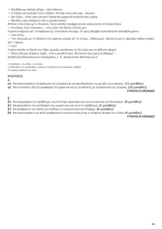 108
― Να βάλουμε απόψε κλήρο… είπε κάποιος.
― Τι κλήρο και ξεκλήρο! είπε ο άλλος. Να πάει ένας από μας… όποιος!...
― Δεν ξέρω… είστε τρεις άντρες! ξαναείπε μηχανικά στερεότυπα η μάνα.
― Φκιάστε τρεις κλήρους! είπε ο μεγαλύτερος!
Μπήκε ο Λευτέρης με το δίκαννο. Τους κοίταξε περιφρονητικά, ακούγοντας το στερνό λόγο.
― Οι κλήροι ήταν τέσσεροι!..., τους είπε. Και βγήκε ο δικός μου.
Η μάνα τινάχτηκε απ’ το παραγώνι3 μ’ ένα δαυλί στο χέρι. Οι τρεις αδερφοί πισωπάτησαν αποσβολωμένοι.
― Πώς είπες;
― Τον σκότωσα με το δίκαννο την ώρα που γύριζε απ’ το κτήμα… «Μάνα μου…Φωτεινή μου!», φώναξε καθώς έπεφτε
απ’ τ’ άλογο…
― Εσύ!
Η μάνα πέταξε το δαυλί στο τζάκι, χύμηξε, αγκάλιασε το Λευτέρη και τον φίλησε σφιχτά.
― Όλους θα μας πιάσουν τώρα… είπε ο μεγαλύτερος. Θα πούνε πως εμείς σε βάλαμε!...
(Ανθολογία Νεοελληνικού διηγήματος, τ. Α΄, Αναγέννηση-Φιλολογική) 3
1 υπαγόρευε, του έλεγε τι να κάνει.
2 συδαυλίζω και συνδαυλίζω: ανακινώ τα ξύλα για να δυναμώσει η φλόγα
3 ο χώρος μπροστά στο τζάκι.
ΕΡΩΤΗΣΕΙΣ
α
α1. Να κατονομάσετε τα πρόσωπα της ιστορίας και να προσδιορίσετε τις μεταξύ τους σχέσεις. (15 μονάδες)
α2. Να εντοπίσετε δύο (2) αναφορές στο χώρο και να τις συνδέσετε με τα πρόσωπα της ιστορίας. (10 μονάδες)
ΣΥΝΟΛΟ:25 ΜΟΝΑΔΕΣ
β
β1. Να περιγράψετε το πρόβλημα, το οποίο έχει προκύψει για την οικογένεια των Κοντραίων. (8 μονάδες)
β2. Να σχολιάσετε την αντίδραση του μικρού γιου σε αυτό το πρόβλημα. (5 μονάδες)
β3. Να αναφέρετε τον τρόπο που λύθηκε το οικογενειακό αυτό δράμα. (8 μονάδες)
β4. Να κατονομάσετε με απλή αναφορά στο κείμενο ποιος είναι ο τέταρτος άντρας του τίτλου (4 μονάδες)
ΣΥΝΟΛΟ:25 ΜΟΝΑΔΕΣ
 