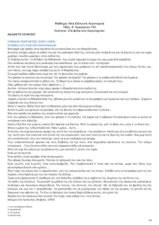 111
Μάθημα: Νέα Ελληνική Λογοτεχνία
Τάξη: Α΄ Ημερήσιου ΓΕΛ
Ενότητα: «Τα φύλα στη Λογοτεχνία»
ΑΔΙΔΑΚΤΟ ΚΕΙΜΕΝΟ
ΓΙΑΝΝΗΣ ΣΚΑΡΙΜΠΑΣ (1893-1984)
Σκλάβος στη Χαλκίδα (απόσπασμα)
Μια χαρά είχε αράξει στην αγκαλιά της γυναικούλας του της Μαριδγίτσας.
Αυτηνής πούχαν μάγια τα κάλλη της και τον κράταγαν πλάι της, πούταν μέλι τα φιλιά της και τα λόγια της και τον είχαν
μερέψει –σκεδόν μαγέψει– στην ποδιά της.
Το ξεφτέρι αυτόν –το δελφίνι της θάλασσας– που μύριζε αρμύρα το κορμί του και μυρουδιά καραβίσα.
Που σκάλωνε σα γάτος στις σκαλιέρες και καπέλλωνε –με το πιλήκι του– τα πόμολα.
Αυτόν που σαν πουλί φλετούραε μες στις αρματωσές των μπάρκων1 κι απ' αψηλά ανάμπαιζε2 τον κόσμο. Αυτόν, ναι,
τον Γιάννη, τον είχε πάρει σκλάβο της αυτή. Η Μαριδγίτσα...
Σα μωρό παιδάκι κάθουνταν σιμά της. Απ' το φουστάνι την κράταε.
Τον χάσανε οι σκούνες και τα κότερα. Τον χάσανε τα πόρτα3. Τον χάσανε κ' οι γιαβουκλούδες4 στα λιμάνια.
Του κάκου αναρωτιόντανε οι φίλοι του. Το θάμα τους κάναν οι καραβοκυραίοι, το σταυρό τους.
Πάει, χάθηκε απ' τον κόσμο. Έγιν' άφαντος.[….]
Αυτόνε –τέτοιον λέοντα– είχε κάμει αρνάκι η Μαριδγίτσα στην ποδιά της.
Με τα χάδια της τον μέρεψε. Με τα γλυκά της λόγια τον είχε γητεμένο. Στα γόνατά της τον εκοίμιζε.
Της Άρνης το νερό τον είχε ποτισμένο.
Ξέχασε κιαυτός τη θάλασσαπλάι της, σβήσαν μεςστο μυαλότου οι ζουγραφιέςτων λιμανιών και των πελάων. Ξέχασε ο
κιαρατάς και τους δικούς του.
Μήτε ν' ακούει ήθελε πλιό από τη θάλασσα, μήτε και από πλεούμενα να ξέρει.
Αυτός το μέλι των χειλιών της ρούφαε, και της φωνής της αφρουγκάζονταν τη γλύκα...
Μες στο κανάλι της αγάπης του αντρειευόταν και αρμένιζε...
Έτσι τον χάσανε οι θάλασσες, έτσι τον χάσανε κ' οι πιάτσες. Τον έχασε και η ταβέρνα «Το αναυάγιο» όπου κι αυτός τα
«κοπάναε» στη Χαλκίδα.
Κανείς πλιό δεν τον γύρευε, κανείς δεν αρώταε για δαύτον. Μήτ' οι οχτροί του, μήτ' οι φίλοι του, μήτε κ' οι δικοί του.
Μόνο η μάνα του, η θειά Καλλίτσα. Πάλε η μάνα... Αυτή...
Αυτή που τον είχεέγνοιακαι καμάρι της, αυτή που τον ανακάτευε –τον μπέρδευε–πάντα μες στιςκουβέντεςκαιστονου
της. Αυτή που στα ύπνα και στα ξύπνα της τον νείρονταν5, που στα 'μπα της και τα 'βγα της τον εκάλει. Ναι μωρ' αυτή
που κοιλοπόνεσε, που τον ντάντεψε, ώστε να γίνει παίδαρος και άντρας.
Τους στρατοκόπους6 αρώταε και τους διαβάτες να της πουν, στα περιγιάλια αγνάντευε τις σκούνες. Τον κόσμο
εσταύρωνε... Τους ξενητευτήδες και τους πραματευτάδες γλυκοερώτα :
Μην τον είχε δει κανείς με τα ματάκια του, μην αντέσει7, αυτοί, τον είχαν.
Έναν με τα ναυτικά.
Έναν ψηλόν, έναν όμορφο, έναν αντρειωμένο.
Που φόραε ζουνάρι πλουμιστό. Πούταν το πρόσωπό του σαν τον ήλιο...
Έναν σειστή, ένα λυγιστή, έναν κοντυλοφρύδη. Που πορβατούσε8 κ' ήταν σαν να κένταε, μωρέ που έλεες πως
γλυκοτραγουδούσε σαν ομίλειε...
Μην τύχει της έρμης και τ'ς αρρώστησεν, μην της καϋμενούλας και της πνίγει. Σκλάβο τους οι κουρσάροι μην της τον
πήρανε, στην Αραπιά μην της τον πήγανε της δόλιας...
Τώρα εκείς βρίσκονταν π' ανάθεμα τον, στη Χαλκίδα, σκλάβος της κι αφέντης της, δεμένος της και δέτης της...
Τα κάλλη της δούλευε. Τα ρούσα9 τα μαλλιά της τής έπλεκε και της ξέπλεκε. Αλυσιδίτσες της τάκανε και γαϊτανάκια.
Σκαλιέρες και σκοινάκια ολομετάξινα. Την έντυνε, την ξέντυνε, την έλουζε. Με τα δάχτυλά του τα φρύδια της τής
έστρωνε και μια της τ' αναμάλλιαζε. Τα ματόκλαδά της τα μυριόμετρα, τον έβαζε να της μετράει, το χνούδι να της
δαγκώνει των αφτιών της. Τις δυο τις φούχτες του έκανε δαχτυλιδάκια αυτός, στη μέση της.
Αψηλά του την ασήκωνε σαν κούκλα. Στο τοίχο –σαν κάδρο του– την έστηνε...
(Καϋμοί στο Γριπονήσι, Νεφέλη, 1994)
1 των ιστιοφόρων πλοίων
2 περιγελούσε
3 τα λιμάνια
4 αγαπητικιές
 