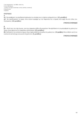 112
5 τον ονειρευόταν, τον ήθελε κοντά της
6 τους οδοιπόρους
7 μήπως τον είχαν συναντήσει αυτοί; (αντένω: συναντώ)
8 περπατούσε
9 κόκκινα
ΕΡΩΤΗΣΕΙΣ
α
α1. Να αναφέρετε τα τρία βασικά πρόσωπα της ιστορίας και τις σχέσεις ανάμεσά τους. (15 μονάδες)
α2. Να προσδιορίσετε το χώρο, στον οποίο κυριαρχεί με την παρουσία του ο ήρωας στην αρχή και στο τέλος του
διηγήματος. (10 μονάδες)
ΣΥΝΟΛΟ:25 ΜΟΝΑΔΕΣ
β
β1. «Αυτή που τον είχε έγνοια…και τους πραματευτάδες γλυκοερώτα»: Να σχολιάσετε τη συμπεριφορά της μάνας του
ήρωα, όπως φαίνεται στο παραπάνω απόσπασμα. (10 μονάδες)
β2. Ναδώσετετην εικόνατουήρωα, όπως παρουσιάζεταιστα μάτια της μάνας του. (10 μονάδες) Να εντάξετε αυτή την
εικόνα στο αντίστοιχο κοινωνικό στερεότυπο. (5 μονάδες)
ΣΥΝΟΛΟ:25 ΜΟΝΑΔΕΣ
 